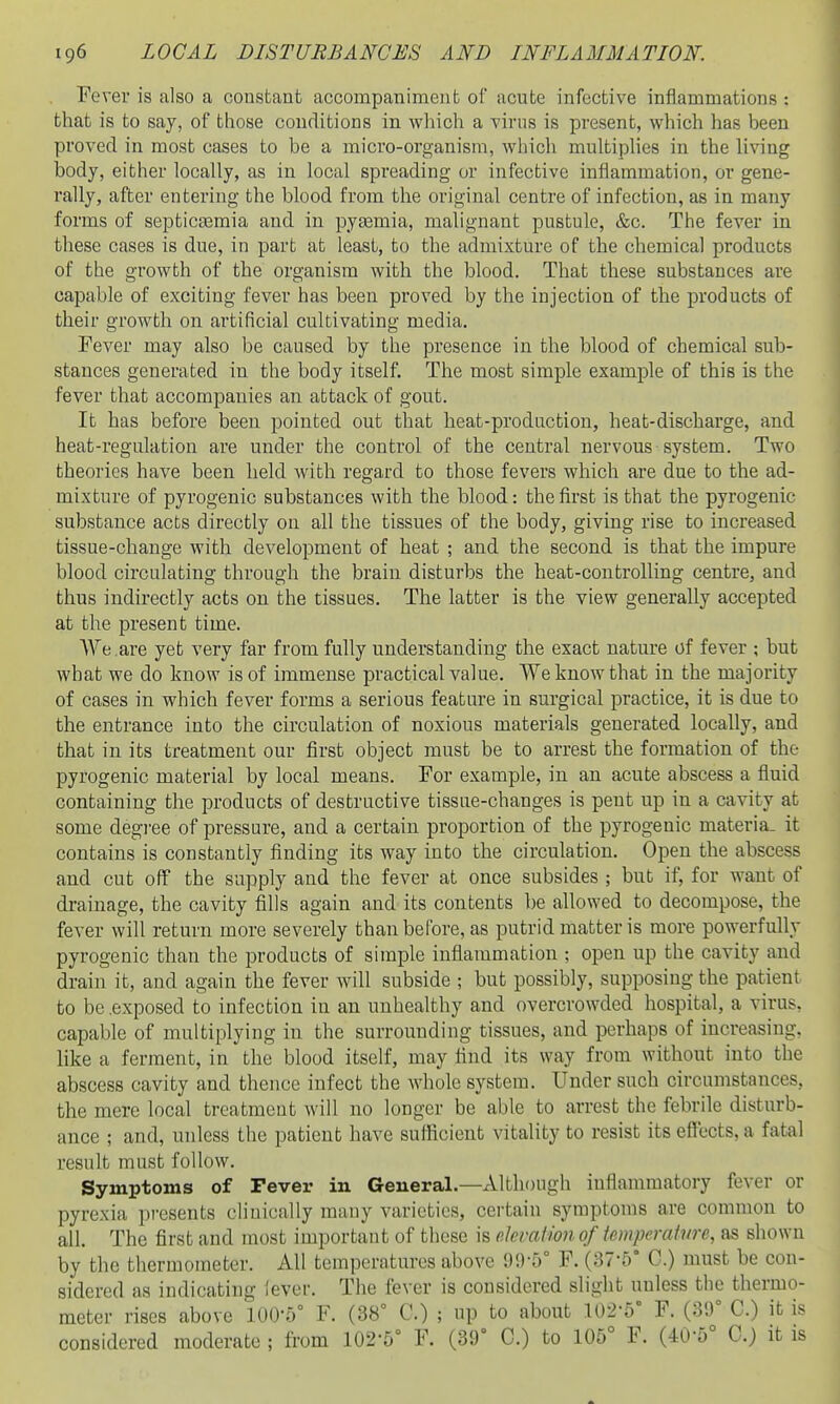 Fever is also a constant accompaniment of acute infective inflammations : that is to say, of those conditions in wliich a virus is present, which has been proved in most cases to be a micro-organism, which multiplies in the living body, either locally, as in local spreading or infective inflammation, or gene- rally, after entering the blood from the original centre of infection, as in many forms of septicaemia and in pyeemia, malignant pustule, &c. The fever in these cases is due, in part at least, to the admixture of the chemical products of the growth of the organism with the blood. That these substances are capable of exciting fever has been proved by the injection of the products of their growth on artificial cultivating media. Fever may also be caused by the presence in the blood of chemical sub- stances generated in the body itself. The most simple example of this is the fever that accompanies an attack of gout. It has before been pointed out that heat-production, heat-discharge, and heat-regulation are under the control of the central nervous system. Two theories have been held with regard to those fevers which are due to the ad- mixture of pyrogenic substances with the blood: the first is that the pyrogenic substance acts directly on all the tissues of the body, giving rise to increased tissue-change with development of heat ; and the second is that the impure blood circulating through the brain disturbs the heat-controlling centre, and thus indirectly acts on the tissues. The latter is the view generally accepted at the present time. VYe are yet very far from fully understanding the exact nature of fever ; but what we do know is of immense practical value. We know that in the majority of cases in which fever forms a serious feature in surgical practice, it is due to the entrance into the circulation of noxious materials generated locally, and that in its treatment our first object must be to arrest the formation of the pyrogenic material by local means. For example, in an acute abscess a fluid containing the products of destructive tissue-changes is pent up in a cavity at some degi-ee of pressure, and a certain proportion of the pyrogenic materia- it contains is constantly finding its way into the circulation. Open the abscess and cut off the supply and the fever at once subsides ; but if, for want of drainage, the cavity fills again and its contents be allowed to decompose, the fever will return more severely than before, as putrid matter is more powerfully pyrogenic than the products of simple inflammation ; open up the cavity and drain it, and again the fever will subside ; but possibly, supposing the patient to be .exposed to infection in an unhealthy and overcrowded hospital, a virus, capable of multiplying in the surrounding tissues, and perhaps of increasing, like a ferment, in the blood itself, may find its way from without into the abscess cavity and thence infect the whole system. Under such circumstances, the mere local treatment will no longer be able to arrest the febrile disturb- ance ; and, unless the patient have suflicient vitality to resist its effects, a fatal result must follow. Symptoms of Tever in General.—xVlthough inflammatory fever or pyrexia ])re8ents cliuically many varieties, certain symptoms are common to all. The first and most important of these is e.hvatim,of imperatvre, as shown by the thermometer. All temperatures above 99-5° F. (37-5° C.) must be con- sidered as indicating lever. The fever is considered slight unless the thermo- meter rises above 100-5° F. (38° C.) ; up to about 102-5° F. (39° C.) it is considered moderate ; from 102-5° F. (39° C.) to 105° F. (40-5° C.) it is