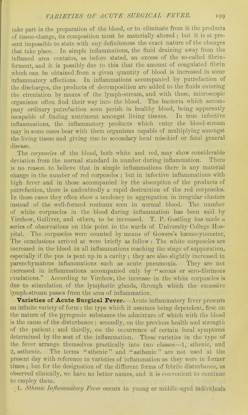 take part in tlie preparation of the blood, or to eliminate from it the products tif tissue-change, its composition must be materially altered ; but it is at pre- sent impossible to state with any definiteness the exact nature of the changes that take place. In simple inflammations, the fluid draining away from the inflamed area contains, as before stated, an excess of the so-called fibrin- ferment, and it is possibly due to this tliat the amount of coagulated hbrin which can be obtained from a given quantity of blood is increased in some inflammatory affections. In inflammations accompanied by putrefaction of the discharges, the products of decomposition are added to the fluids entering the circulation by means of the lymph-stream, and with these, microscopic organisms often find their way into the blood. The bacteria which accom- pany ordinary putrefaction soon perish in healthy blood, being apparently incapable of finding nutriment amongst living tissues. In true infective inflammations, the inflammatory products which entqr the blood-stream may in some cases bear with them organisms capable of multiplying amongst the living tissue and giving rise to secondary local mischief or ftital general disease. The corpuscles of the blood, both white and red, may show considerable deviation from the normal standard in number during inflammation. There is no reason to believe that in simple inflammations there is any material change in the number of red corpuscles ; but in infective inflammations with high fever and in those accompanied by the absorption of the products of putrefaction, there is undoubtedly a rapid destruction of the red corpuscles. In those cases they often show a tendency to aggregation iu irregular clusters instead of the well-formed rouleaux seen in normal blood. The number of white corpuscles in the blood during inflammation has been said by Virchow, Gulliver, and others, to be increased. T. P. Gostling has made a series of observations on this point in the wards of University College Hos- ]:)ital. The corpuscles were counted by means of Gowers's hDsmocytoraeter, The conclusions arrived at were briefly as follow : The white corpuscles are increased in the blood in all inflammations reaching the stage of suppuration, especially if the pus is pent up in a cavity ; they are also slightly increased in parenchymatous inflammations such as acute pneumonia. They are not increased in inflammations accompanied only by serous or sero-fibrinous exudations. According to Virchow, the increase in the white corpuscles is due to stimulation of the lymphatic glands, through which the excessive lymph-stream passes from the area of inflammation. Varieties of Acute Surgical Pever.—Acute inflammatory fever presents an infinite vai-iety of form ; the type which it assumes being dependent, fii'st on the nature of the pyrogenic substance the admixture of which with the blood is the cause of the disturbance ; secondly, on the previous health and strength of the patient : and thii-dly, on the occurrence of certain local symptoms determined by the scat of the inflammation. These varieties in the type of the fever arrange themselves practically into two classes—1, sthenic, and 2, asthenic. The terms sthenic and asthenic are not used at the present day with reference to varieties of infiammation as they wei'c in former times ; but for the designation of the dilferent forms of febrile disturbance, as observed clinically, wo have no better names, and it is convenient to continue to employ them. ,■ . ]. SUimic Inf/ammalor// Fever occura in young or middle-aged individuals
