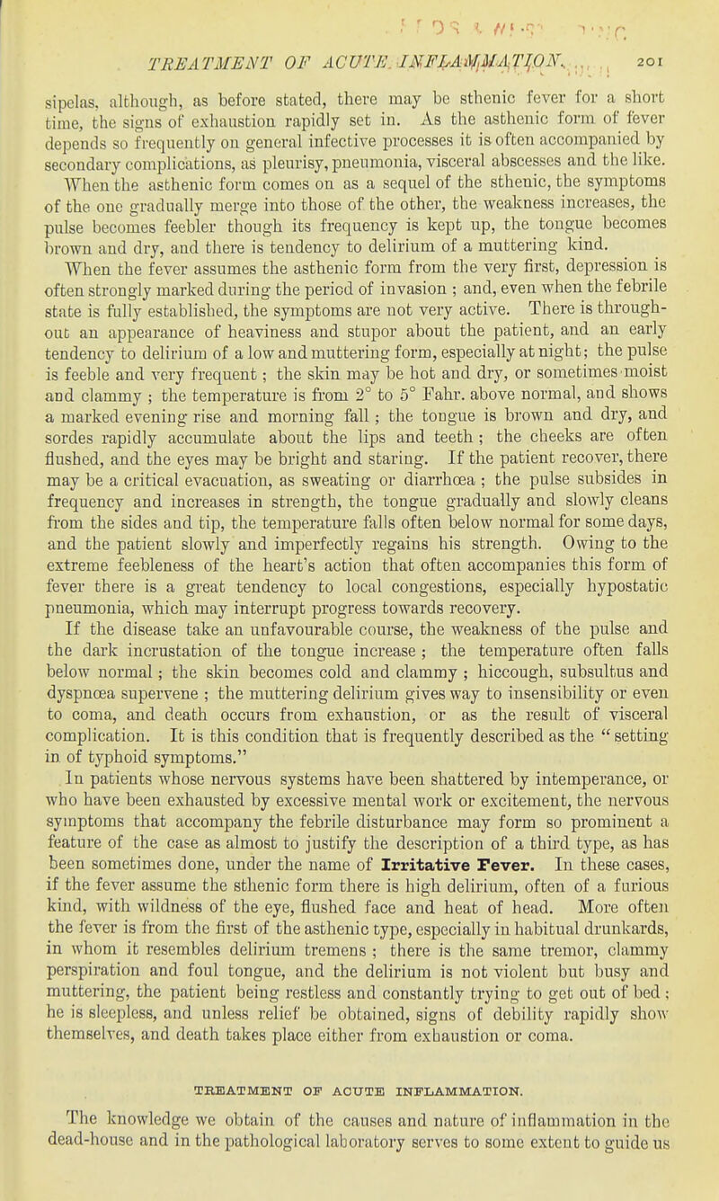 sipelas, although, as before stated, there may be sthenic fever for a short time, the signs of exhaustion rapidly set in. As the asthenic form of fever depends so frequently on general infective processes it is often accompanied by secondary complications, as pleurisy, pneumonia, visceral abscesses and the like. When the asthenic form comes on as a sequel of the sthenic, the symptoms of the one gradually merge into those of the other, the weakness increases, the pulse becomes feebler though its frequency is kept up, the tongue becomes brown and dry, and there is tendency to delirium of a muttering kind. When the fever assumes the asthenic form from the very first, depression is often strongly marked during the period of invasion ; and, even when the febrile state is fiilly established, the symptoms are not very active. There is through- out an appearance of heaviness and stupor about the patient, and an early tendency to delirimn of a low and muttering form, especially at night; the pulse is feeble and very frequent; the skin may be hot and dry, or sometimes moist and clammy ; the temperature is from 2° to 5° Fahr. above normal, and shows a marked evening rise and morning fall; the tongue is brown and dry, and sordes rapidly accumulate about the lips and teeth; the cheeks are often flushed, and the eyes may be bright and staring. If the patient recover, there may be a critical evacuation, as sweating or diarrhoea ; the pulse subsides in frequency and increases in strength, the tongue gradually and slowly cleans fi-om the sides and tip, the temperature falls often below normal for some days, and the patient slowly and imperfectly regains his strength. Owing to the extreme feebleness of the heart's action that often accompanies this form of fever there is a great tendency to local congestions, especially hypostatic pneumonia, which may interrupt progress towards recovery. If the disease take an unfavourable course, the weakness of the pulse and the dark incrustation of the tongue increase ; the temperature often faUs below normal; the skin becomes cold and clammy ; hiccough, subsultus and dyspnoea supervene ; the muttering delirium gives way to insensibility or even to coma, and death occurs from exhaustion, or as the result of visceral complication. It is this condition that is frequently described as the  setting in of typhoid symptoms. In patients whose nervous systems have been shattered by intemperance, or who have been exhausted by excessive mental work or excitement, the nervous symptoms that accompany the febrile disturbance may form so prominent a feature of the case as almost to justify the description of a third type, as has been sometimes done, under the name of Irritative Fever. In these cases, if the fever assume the sthenic form there is high delirium, often of a furious kind, with wildness of the eye, flushed face and heat of head. More often the fever is from the first of the asthenic type, especially in habitual drunkards, in whom it resembles delirium tremens ; there is the same tremor, clammy perspiration and foul tongue, and the delirium is not violent but busy and muttering, the patient being restless and constantly trying to get out of bed ; he is sleepless, and unless relief be obtained, signs of debility rapidly show themselves, and death takes place either from exbaustion or coma. TKBATMENT OF ACUTE INFLAMMATION. The knowledge we obtain of the causes and nature of inflammation in the dead-house and in the pathological laboratory serves to some extent to guide us
