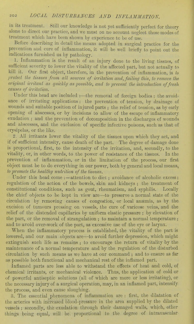 in its treatment. Still our knowledge is not yet sufficiently perfect for theory alone to direct our practice, and we must on no account neglect those modes of treatment which have been shown by experience to be of use. Before describing in detail the means adopted in surgical practice for the prevention and cure of inflammation, it will be well briefly to point out the indications furnished us by pathology. 1. Inflammation is the result of an injury done to the living tissues, of sufficient severity to lower the vitality of the affected part, but not actually to kill it. Our first object, therefore, in the prevention of inflammation, is to lirotcd the tissues from all sources of irritation and, failing this, to remove the original irritant as quicldg as possible, and to jirevent the introduction of fresh causes of irritation. Under this head are included :—the removal of foreign bodies ; the avoid- ance of irritating applications : the prevention of tension, by drainage of wounds and suitable position of injured parts ; the relief of tension, as by early opening of abscesses, or by incisions to allow of the escape of inflammatory exudation ; and. tlie prevention of decomposition in the discharges of wounds and abscesses, and the exclusion of specific infective poisons, such as that of erysipelas, or the like. 2. All irritants lower the vitality of the tissues upon which they act, and if of sufficient intensity, cause death of the part. The degree of damage done is proportional, first, to the intensity of the irritation, and, secondly, to the vitahty, or, in other words, to the power of resistance of the tissues. In the prevention of inflammation, or in the limitation of the process, our first object must be to do everything in our power, both by general and local means, to jvomote the healthg mitrilion of the tissues. Under this head come :—attention to diet; avoidance of alcoholic excess; regulation of the action of the bowels, skin and kidneys ; the treatment of constitutional conditions, such as gout, rheumatism, and syphilis. Locally the chief objects to be kept in view are—to preserve a normal state of the circulation by removing causes of congestion, or local antemia, as by the excision of tumours pressing on vessels, the cure of varicose veins, and the relief of the distended capillaries by uniform elastic pressure ; by elevation of the part, or the removal of strangulation ; to maintain a normal temperature; and to avoid over-work of the part, as excessive use of the eye or larynx. When the inflammatory process is established, the vitality of the part is lowered, and our main objects are—to avoid further depression, Avhich might extinguish such life as remains ; to encourage the return of vitality by the maintenance of a normal temperature and by the regulation of the disturbed circulation by such means as we have at our command ; and to ensure as far as possible both functional and mechanical rest of the inflamed part. Inflamed parts are less able to withstand the effects of heat and cold, of chemical irritants, or mechanical violence. Tims, the application of cold or of powerful antiseptic solutions (all of which are more or less irritating), or the necessary injury of a surgical operation, may, in an inflamed part, intensify the process, and even cause sloughing. y. The essential phenomena of inflammation are: first, the dilatation of the arteries with increased blood-pressure in the area snpjilied by the dilated vessels: secondly, thfe exudation through their damaged walls, which, other tin'ngs being equal, will l)e; proportional to the degree of intravascular
