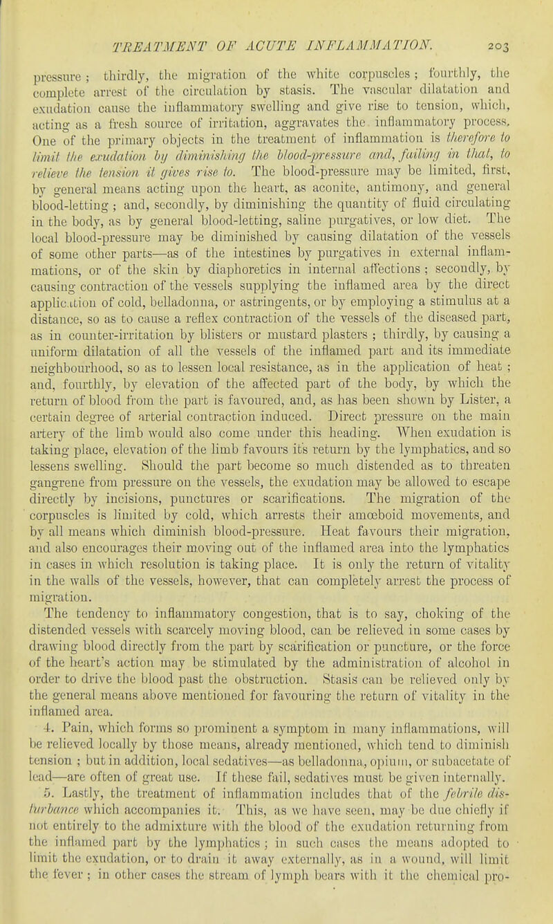 pressure ; thirdly, the migratiou of the white corpuscles; fourthly, the complete arrest of the circulation by stasis. The vascular dilatation and exudation cause the inflammatory swelling and give rise to tension, which, acting as a fresh source of irritation, aggravates the. inflammatory process. One of the pi'imary objects in the treatment of inflammation is therefore to limit the exudation lij diminishing the blood-pressure and, fail in// in that, to relieve the tension it gives rise to. The blood-pressure may be limited, first, by general means acting upon the heart, as aconite, antimony, and general blood-letting ; and, secondly, by diminishing the quantity of fluid circulating in the body, as by general blood-letting, saline purgatives, or low diet. The local blood-pressure may be diminished by causing dilatation of the vessels of some other parts—as of the intestines by purgatives in external inflam- mations, or of the skin by diaphoretics in internal affections ; secondly, by causing contraction of the vessels supplying the inflamed area by the direct applicition of cold, belladonna, or astringents, or by employiug a stimulus at a distance, so as to cause a reflex contraction of the vessels of the diseased part, as in counter-irritation by blisters or mustard plasters ; thirdly, by causing a uniform dilatation of all the vessels of the inflamed part and its immediate neighbourhood, so as to lessen local resistance, as in the application of heat ; and, fourthly, by elevation of the affected part of the body, by which the return of blood from the part is favoured, and, as has been shown by Lister, a certain degree of arterial contraction induced. Direct pressure on the main artery of the limb would also come under this heading. When exudation is taking place, elevation of the limb favours its return by the lymphatics, and so lessens swelling. Should the part become so much distended as to threaten gangrene fi'om pressure on the vessels, the exudation may be allowed to escape directly by incisions, punctures or scarifications. The migration of the corpuscles is limited by cold, which ari'ests their amoeboid movements, and by all means which diminish blood-pressure. Heat favours their migration, and also encourages their moving out of the inflamed area into the lymphatics in cases in which resolution is taking place. It is only the return of vitality in the walls of the vessels, however, that can completely arrest the process of migration. The tendency to inflammatory congestion, that is to say, choking of the distended vessels with scarcely moving blood, can be relieved in some cases by drawing blood directly from the part by scarification or puncture, or the force of the heart's action may be stimulated by the administration of alcohol in order to drive the blood past the obstruction. Stasis can be relieved only by the general means above mentioned for favouring the return of vitality in the inflamed area. 4. Pain, which forms so prominent a symptom in many inflammations, will be relieved locally by those means, already mentioned, which tend to diminish tension ; but in addition, local sedatives—as belladonna., opium, or subacetate of lead—are often of great use. If these fail, sedati\^es must be given internally. 5. Lastly, the treatment of inflammation includes that of the febrile dis- turbance which accompanies it. This, as we have seen, may be due chiefly if not entirely to the admixture with the blood of the exudation returning from the inflamed part by the lym])hatics ; in such cases the means adopted to limit the exudation, or to drain it away externally, as in a wound, will limit the fever ; in other cases the stream of lymph bears with it the chemical pro-