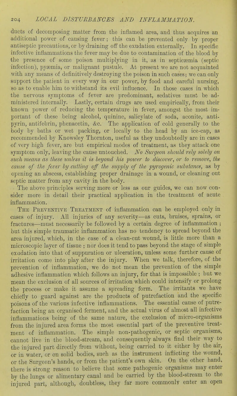 ducts of decomposing matter from the inflamed area, and thus acquires an additional power of causing fever ; this can be prevented only by proper antiseptic precautions, or by draining off the exudation externally. In specific infective infl,ammations the fever may be due to contamination of the blood by the presence of some poison multiplying in it, as in septicaemia (septic infection), pyaemia, or malignant pustule. At present we are not acquainted with any means of definitively destroying the poison in such cases; we can only support the patient in every way in our power, by food and careful nursing, so as to enable him to withstand its evil influence. In those cases in which the nervous symptoms of fever are predominant, sedatives must be ad- ministered internally. Lastly, certain drugs are used empirically, from their known power of reducing the temperature in fever, amongst the most im- portant of these being alcohol, quinine, salicylate of soda, aconite, anti- pyrin, antifebrin, phenacetin, &c. The application of cold generally to the body by baths or wet packing, or locally to the head by an ice-cap, as recommended by Knowsley Thornton, useful as they undoubtedly are in cases of very high fcA cr, are but empirical modes of treatment, as they attack one symptom only, leaving the cause untouched. No Surgeon should rely solely on such mecms as Ihese unless it is leyond his poiver to discover, or to remove, the cause of the fever ly cutting off the supply of the pyrogenic substance, as by opening an abscess, establishing proper drainage in a wound, or cleaning out septic matter from any cavity in the body. The above principles serving more or less as our guides, we can now con- sider more in detail their practical application in the treatment of acute inflammation. The Preventive Treatment of inflammation can be employed only in cases of injury. All injuries of any severity—as cuts, bruises, sprains, or fractures—must necessarily be followed by a certain degree of inflammation ; but this simple traumatic inflammation has no tendency to spread beyond the area injured, which, in the case of a clean-cut wound, is little more than a microscopic layer of tissue ; nor does it tend to pass beyond the stage of simple exadation into that of suppuration or ulceration, unless some further cause of irritation come into play after the injury. When we talk, therefore, of the prevention of inflammation, we do not mean the prevention of the simple adhesive inflammation which follows an injury, for that is impossible ; but we mean the exclusion of all sources of irritation which could intensify or prolong the process or make it assume a spreading form. The irritants we have chiefly to guard against are the products of putrefaction and the specific poisons of the various infective inflammations. The essential cause of putre- faction being an organised ferment, and the actual virus of almost all infective inflammations being of the same nature, the exclusion of micro-organisms from the injured area forms the most essential part of the preventive treat- ment of inflammation. The simple non-pathogenic, or septic organisms, cannot live in the blood-stream, and consequently always find their way to the injured part directly from without, being carried to it either by the air, or in water, or on solid bodies, such as the instrument inflicting the wound, or the Surgeon's hands, or from the patient's own skin. On tlie other hand, there is strong reason to believe that some pathogenic organisms may enter by the lungs or alimentary canal and be carried by the blood-stream to the injured part, although, doubtless, they far more commonly enter an open