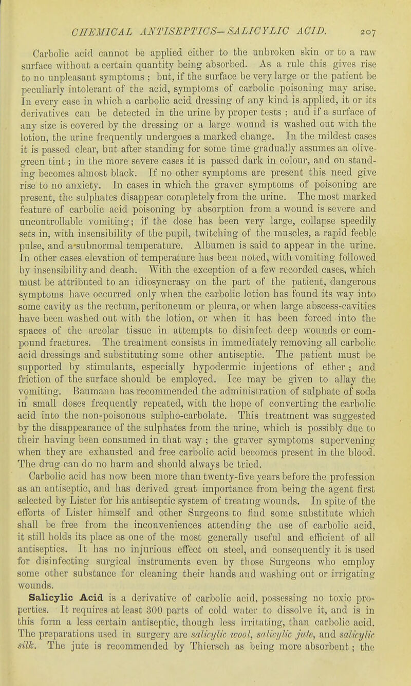 Carbolic acid cannot be applied eitber to tbe unbroken skin or to a raw surface witboufc a certain quantity being absorbed. As a rule tbis gives rise to no nniDleasant symptoms : but, if tbe surface be very large or the patient be peculiarly iutolerant of the acid, symptoms of carbolic poisoning may arise. In every case in which a carbolic acid dressing of any kind is applied, it or its derivatives can be detected in the urine by proper tests ; and if a surface of any size is covered by the dressing or a large wound is washed out with the lotion, the urine frequently undergoes a marked change. In the mildest cases it is passed clear, but after standing for some time gradually assumes an olive- green tint; in the more severe cases it is passed dark in colour, and on stand- ing becomes almost black. If no other symptoais are present tbis need give rise to no anxiety. In cases in which the graver symptoms of poisoning are present, the sulphates disappear completely from the urine. The most marked feature of carbolic acid poisoning by absorption from a wound is severe and uncontrollable vomiting; if the dose has been very large, collapse speedily sets in, with insensibility of the pupil, twitching of the muscles, a rapid feeble pulse, and a-subnormal temperature. Albumen is said to appear in the urine. In other cases elevation of temperature has been noted, with vomiting followed by insensibility and death. With the exception of a few recorded cases, which must be attributed to an idiosyncrasy on the part of the patient, dangerous symptoms have occurred only when the carbolic lotion has found its way into some cavity as the rectum, peritoneum or pleura, or when large abscess-cavities have been washed out with the lotion, or when it has been forced into the spaces of the areolar tissue in attempts to disinfect deep wounds or com- pound fractures. The treatment consists in immediately removing all carbolic acid dressings and substituting some other antiseptic. The patient must be supported by stimulants, especially hypodermic injections of ether; and friction of the surface should be employed. Ice may be given to allay the vomiting. Baumann has recommended the adminisi ration of sulphate of soda in small doses frequently repeated, with the hope of converting the carbolic acid into the non-poisonous sulpho-carbolate. This treatment was suggested by the disappearance of the sulphates from the urine, which is possibly due to their having been consumed in that way ; the graver symptoms supervening when they are exhausted and free carbolic acid becomes present in the blood. The drug can do no harm and should always be tried. Carbolic acid has now been more than twenty-five years before the profession as an antiseptic, and has derived great importance from being the agent first selected by Lister for his antiseptic system of treating wounds. In spite of the efforts of Lister himself and other Surgeons to find some substitute which shall be free from the inconveniences attending the use of carbolic acid, it still holds its place as one of the most generally useful and efficient of all antiseptics. It has no injurious effect on steel, and consequently it is used for disinfecting surgical instruments even by those Surgeons who employ some other substance for cleaning their hands and washing out or irrigating wounds. Salicylic Acid is a derivative of carbolic acid, possessing no toxic pro- perties. It requires at least 300 parts of cold water to dissolve it, and is in this form a less certain antiseptic, though less iiTitating, than carbolic acid. The preparations used in surgery are salinjlic luool, snIiq/Mc jute, and salicylir silk. The jute is recommended by Thiersch as being more absorbent; the