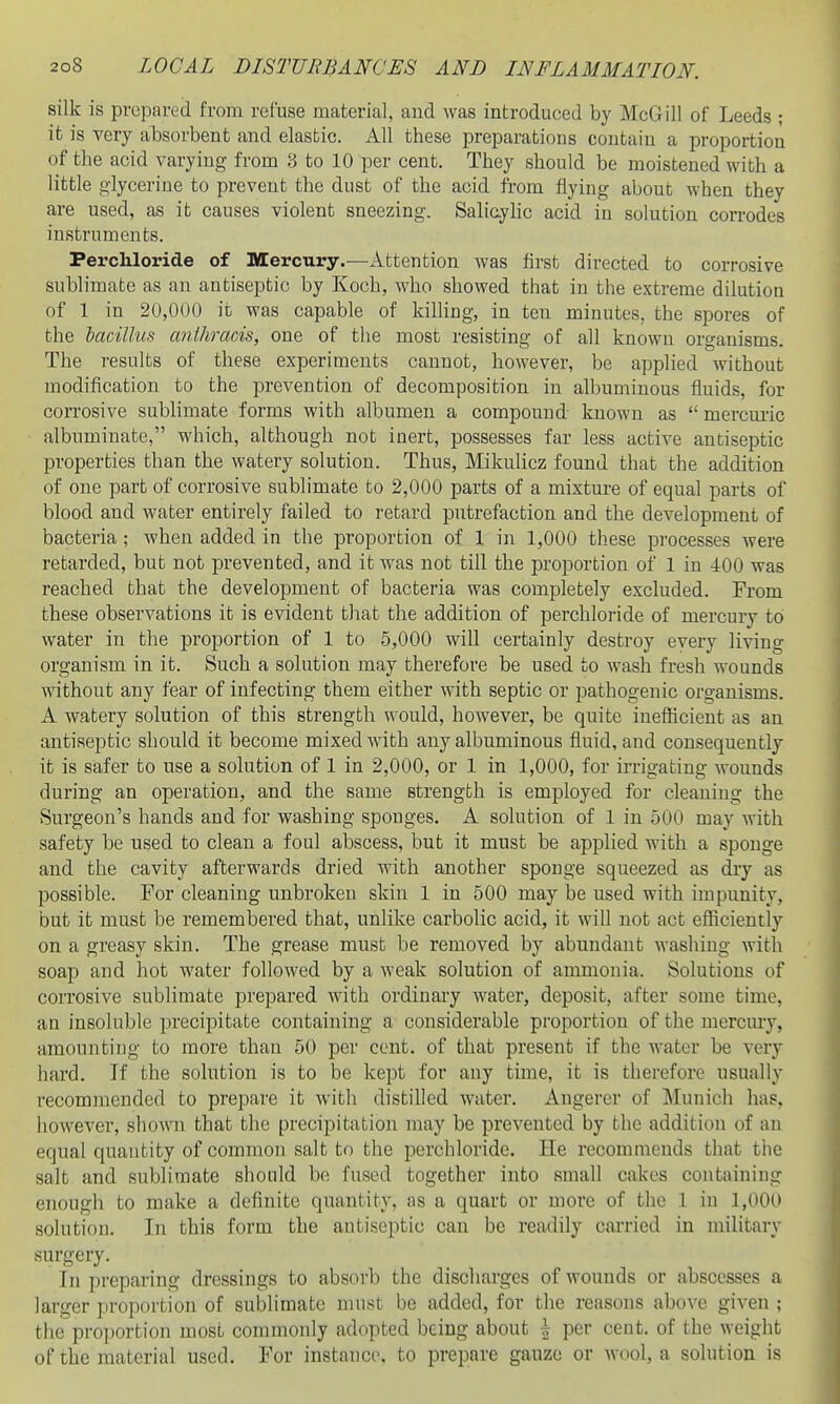 silk is prepared from refuse material, and was introduced by McGill of Leeds ; it is very absorbent and elastic. All these preparations contain a proportion of the acid varying from 8 to 10 per cent. They should be moistened with a little glycerine to prevent the dust of the acid from flying about when they are used, as it causes violent sneezing. Salicyhc acid in solution con-odes instruments. Ferchloride of Mercury.—Attention was first directed to corrosive sublimate as an antiseptic by Koch, who showed that in the extreme dilution of 1 in 20,000 it was capable of killing, in ten minutes, the spores of the bacillus anthracis, one of the most resisting of all known organisms. The results of these experiments cannot, however, be applied without modification to the prevention of decomposition in albuminous fluids, for corrosive sublimate forms with albumen a compound known as  mercui'ic albuminate, which, although not inert, possesses far less active antiseptic properties than the watery solution. Thus, Mikulicz found that the addition of one part of corrosive sublimate to 2,000 parts of a mixture of equal parts of blood and water entirely failed to retard putrefaction and the development of bacteria ; when added in the proportion of 1 in 1,000 these processes were retarded, but not prevented, and it was not till the proportion of 1 in 400 was reached that the development of bacteria was completely excluded. From these observations it is evident that the addition of perchloride of mercury to water in the proportion of 1 to 5,000 will certainly destroy every living organism in it. Such a solution may therefore be used to wash fresh wounds without any fear of infecting them either with septic or pathogenic organisms. A watery solution of this strength would, however, be quite inefficient as an antiseptic should it become mixed with any albuminous fluid, and consequently it is safer to use a solution of 1 in 2,000, or 1 in 1,000, for irrigating wounds during an operation, and the same strength is employed for cleaning the Surgeon's hands and for washing sponges. A solution of 1 in 500 may with safety be used to clean a foul abscess, but it must be applied with a sponge and the cavity afterwards dried with another sponge squeezed as dry as possible. For cleaning unbroken skin 1 in 500 may be used with impunity, but it must be remembered that, unlike carbolic acid, it will not act efficiently on a greasy skin. The grease must be removed by abundant washing with soap and hot water followed by a weak solution of ammonia. Solutions of corrosive sublimate prepared with ordinary water, deposit, after some time, an insoluble precipitate containing a considerable proportion of the mercury, amounting to more than 50 per cent, of that present if the water be very hard. If the solution is to be kept for any time, it is therefore usually recommended to prepare it with distilled water. Angerer of Munich has, however, shown that the precipitation may be prevented by the addition of an equal quantity of common salt to the perchloride. He recommends that the salt and sublimate should be fused together into small cakes containing enough to make a definite quantity, as a quart or more of the 1 in 1,000 solution. In this form the antiseptic can be readily carried in military surgery. In preparing dressings to absorb the discharges of wounds or abscesses a larger proportion of sublimate must be added, for the reasons above given ; the proportion most commonly adopted being about \ per cent, of the weight of the material used. For instance, to prepare gauze or wool, a solution is