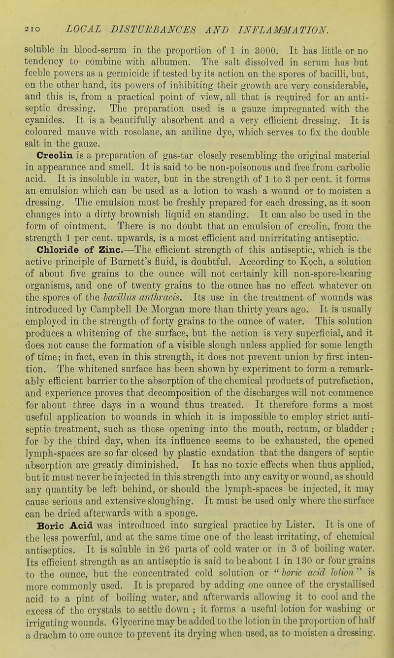 soluble in blood-serum in the proportion of 1 in 3000. It has little or no tendency to combine with albumen. The salt dissolved in serum has but feeble powers as a germicide if tested by its action on the spores of bacilli, but, on the other hand, its powers of inhibiting their growth are very considerable, and this is, from a practical point of view, all that is required for an anti- septic dressing. The preparation used is a gauze impregnated with the cyanides. It is a beautifully absorbent and a very efficient dressing. It is coloured mauve with rosolane, an aniline dye, which serves to fix the double salt in the gauze. Creoliu is a preparation of gas-tar closely resembling the original material in appearance and smell. It is said to be non-poisonous and free from carbolic acid. It is insoluble in water, but in the strength of 1 to 3 per cent, it forms an emulsion which can be used as a lotion to wash a wound or to moisten a dressing. The emulsion must be freshly prepared for each dressing, as it soon changes into a dirty brownish liquid on standing. It can also be used in the form of ointment. There is no doubt that an emulsion of creolin, from the strength 1 per cent, upwards, is a most efficient and uuirritating antiseptic. Chloride of Zinc.—The efficient strength of this antiseptic, which is the active principle of Burnett's fluid, is doubtful. According to Koch, a solution of about five grains to the ounce will not certainly kill non-spore-bearing organisms, and one of twenty grains to the ounce has no effect whatever on the spores of the bacillus anthracis. Its use in the treatment of wounds was introduced by Campbell De Morgan more than thirty years ago. It is usually employed in the strength of forty grains to the ounce of water. This solution produces a whitening of the surface, but the action is very superficial, and it does not cause the formation of a visible slough unless applied for some length of time; in fact, even in this strength, it does not prevent union by first inten- tion. The whitened surface has been shown by experiment to form a remark- ably efficient barrier to the absorption of the chemical products of putrefaction, and experience proves that decomposition of the discharges Avill not commence for about three days in a wound thus treated. It therefore forms a most useful application to wounds in which it is impossible to employ strict anti- septic treatment, such as those opening into the mouth, rectum, or bladder ; for by the third day, when its influence seems to be exhausted, the opened lymph-spaces are so far closed by plastic exudation that the dangers of septic absorption are greatly diminished. It has no toxic effects when thus applied, but it must never be injected in this strength into any cavity or wound, as should any quantity be left behind, or should the lymph-spaces be injected, it may cause serious and extensive sloughing. It must be used only where the surface can be dried afterwards with a sponge. Boric Acid was introduced into surgical practice by Lister. It is one of the less powerful, and at the same time one of the least irritating, of chemical antiseptics. It is soluble in 2() parts of cold water or in 3 of boiling water. Its efficient strength as an antiseptic is said to be about 1 in 130 or four grains to the ounce, but the concentrated cold solution or  boric acid loiion  is more commonly used. It is prepared by adding one ounce of the crystallised acid to a pint of boiling water, and afterwards allowing it to cool and the excess of the crystals to settle down ; it forms a useful lotion for washing or irrigating wounds. Glycerine may be added to the lotion in the proportion of half a drachm to one ounce to prevent its drying when used, as to moisten a dressing.