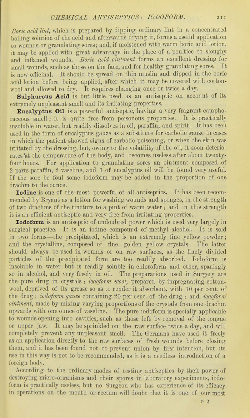 Boric acid li?it, which is prepared by dipping ordinary h'nfc in a concentrated hoihng sohition of the acid and afterwards drying it, forms a useful application to wounds or granulating sores; and, if moistened with warm boric acid lotion, it may be apphed with great advantage in the place of a poultice to sloughy and inflamed wounds. Boric acid oinime7it forms an excellent dressing for small wonnds, such as those on the face, and for healthy granulating sores. It is now officinal. It should be spread on thin muslin and dipped in the boric acid lotion before being applied, after which it may be covered with cotton- wool and allowed to dry. It requires changing once or twice a day. Stdplmrous Acid is but little used as an antiseptic on account of its extremely unpleasant smell and its irritating properties. Eucalyptus Oil is a powerfal antiseptic, having a very fragrant campho- raceous smell ; it is quite free from poisonous properties. It is practically insoluble in water, but readily dissolves in oil, paraffin, and spirit. It has been used in the form of eucalyptus gauze as a substitute for carbolic gauze in cases in which the patient showed signs of carbolic poisoning, or when the skin was irritated by the dressing, but, owing to the volatility of the oil, it soon deterio- rates *at the temperature of the body, and becomes useless after about twenty- four hours. For application to granulating sores an ointment composed of 2 parts paraffin, 2 vasehne, and 1 of eucalyptus oil will be found very useful. If the sore be foul some iodoform may be added in the proportion of one drachm to the ounce. Iodine is one of the most powerful of all antiseptics. It has been recom- mended by Bryant as a lotion for washing wounds and sponges, in the strength of two drachms of the tincture to a pint of warm water; and in this strength it is an efficient antiseptic and very free from irritating properties. Iodoform is an antiseptic of undoubted power which is used very largely in surgical practice. It is an iodine compound of methyl alcohol. It is sold in two forms—the precipitated, which is an extremely fine yellow powder ; and the crystalline, composed of fine golden yellow crystals. The latter should always be used in wounds or on raw surfaces, as the finely divided particles of the precipitated form are too readily absorbed. Iodoform is insoluble in water but is readily soluble in chloroform and ether, sparingly so in alcohol, and very freely in oil. The preparations used in Surgery are the pure drug in crystals ; iodoform ivool, prepared by impregnating cotton- wool, deprived of its grease so as to render it absorbent, with 10 per cent, of the drug ; iodoform gauze containing 20 per cent, of the drug ; and iodoform oinlme^it, made by mixing varying proportions of the crystals from one drachm upwards with one ounce of vaseline. The pure iodoform is specially applicable to wounds opening into cavities, such as those left by removal of the tongue or upper jaw. It may be sprinkled on the raw surface twice a day, and will completely prevent any unpleasant smell. The Germans have used it freely as an application directly to the raw surfaces of fresh wounds before closing them, and it has been found not to prevent union by first intention, but its use in this way is not to be recommended, as it is a needless introduction of a foreign body. According to the ordinary modes of testing antiseptics by their power of destroying micro-organisms and their spores in laboratory experiments, iodo- form is practically useless, but no Surgeon who has experience of its efficacy in operations on the mouth or rectum will doubt that it is one of our most p 2
