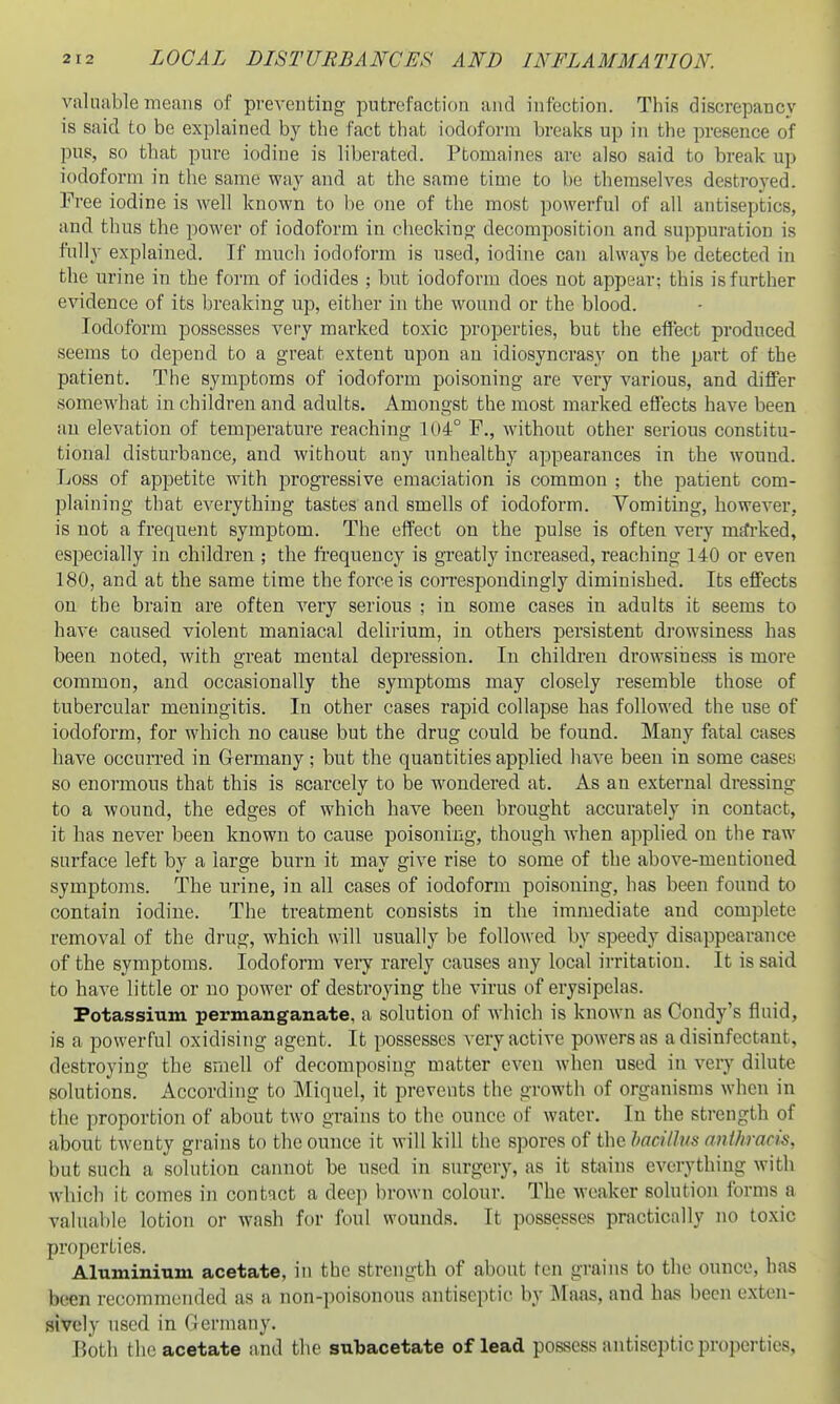 valuable means of preventing putrefaction and infection. This discrepancy is said to be explained by the fact that iodoform breaks up in the presence of pus, so that pure iodine is liberated. Ptomaines are also said to break up iodoform in the same way and at the same time to be themselves destroyed. Free iodine is well known to be one of the most powerful of all antiseptics, and thus the power of iodoform in checkino- decomposition and suppuration is fully explained. If much iodoform is used, iodine can always be detected in the urine in the form of iodides ; but iodoform does not appear; this is further evidence of its breaking up, either in the wound or the blood. Iodoform possesses very marked toxic properties, but the effect produced seems to depend to a great extent upon an idiosyncrasy on the part of the patient. The symptoms of iodoform poisoning are very various, and differ somewhat in children and adults. Amongst the most marked eflects have been an elevation of temperature reaching 1 (i4° F., without other serious constitu- tional disturbance, and without any unhealthy appearances in the wound. Loss of appetite with progressive emaciation is common ; the patient com- plaining that cA^erything tastes and smells of iodoform. Yomiting, however, is not a frequent symptom. The effect on the pulse is often very marked, especially in children ; the fi'equency is greatly increased, reaching 140 or even 180, and at the same time the force is correspondingly diminished. Its effects on the brain are often very serious ; in some cases in adults it seems to have caused violent maniacal delirium, in others persistent drowsiness has been noted, with great mental depression. In children drowsiriess is more common, and occasionally the symptoms may closely resemble those of tubercular meningitis. In other cases rapid collapse has followed the use of iodoform, for which no cause but the drug could be found. Many fatal cases have occurred in Germany; but the quantities applied have been in some cases so enormous that this is scarcely to be wondered at. As an external dressing to a wound, the edges of which have been brought accurately in contact, it has never been known to cause poisoning, though Avhen apphed on the raw surface left by a large burn it may give rise to some of the above-mentioned symptoms. The urine, in all cases of iodoform poisoning, has been found to contain iodine. The ti-eatment consists in the immediate and complete removal of the drug, which will usually be followed by speedy disappearance of the symptoms. Iodoform very rarely causes any local irritation. It is said to have little or no power of desti'oying the virus of erysipelas. Potassium permanganate, a solution of which is known as Condy's fluid, is a powerful oxidising agent. It possesses very active powers as a disinfectant, destroying the smell of decomposing matter even when used in very dilute solutions. According to Miquel, it prevents the growth of organisms when in the proportion of about two grains to the ounce of water. In the strength of about twenty grains to the ounce it will kill the spores of the hacillm anthracis, but such a solution cannot be used in surgery, as it stains everything with which it comes in contact a deep brown colour. The weaker solution forms a valuable lotion or wash for foul wounds. It possesses practically no toxic properties. Aluminium acetate, in the strength of about ten grains to the ounce, has been recommended as a non-poisonous antiseptic by Maas, and has been exten- sively used in Germany. Both the acetate and the subacetate of lead possess antiseptic properties.