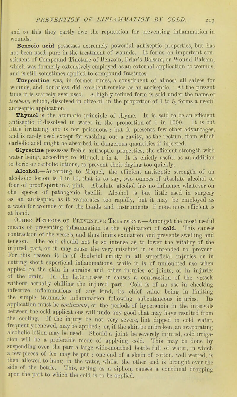 and to this they partly owe tlic rcputatiou for preventing inflammatiou in wouticls. Benzoic acid possesses extremely powerful antiseptic. properties, but has not been used pure in the treatment of wounds. It forms an important con- stituent of Compound Tincture of Benzoin, Friar's Balsam, or Wound Balsam, which was formerly extensively employed as an external application to wounds, and is still sometimes applied to compound fractures. Turpentine was, in former times, a constituent of almost all salves for wounds, and doubtless did excellent service as an antiseptic. At the present time it is scarcely ever used. A highly refined form is sold under the name of terebene, which, dissolved in olive oil in the proportion of 1 to 5, forms a useful antiseptic application. Thymol is the aromatic principle of thyme. It is said to be an efficient antiseptic if dissolved in water in the proportion of 1 in 1000. It is but little in-itating and is not poisonous ; but it presents few other advantages, and is rarely used except for washing out a cavity, as the rectum, from which carbolic acid might be absorbed in dangerous quantities if injected. Glycerine possesses feeble antiseptic properties, the efficient strength with water being, according to Miquel, 1 in 4. It is chiefly useful as an addition to boric or carbolic lotions, to prevent their drying too quickly. Alcohol.—According to Miquel, the efficient antiseptic strength of an alcoholic lotion is 1 in 10, that is to say, two ounces of absolute alcohol or four of proof spirit in a pint. Absolute alcohol has no influence whatever on the spores of pathogenic baciUi. Alcohol is but little used in surgery as an antiseptic, as it evaporates too rapidly, but it may be employed as a wash for wounds or for the bauds and instruments if none more efficient is at hand. Other Methods of Preventive Treatment.—Amongst the most useful means of preventing inflammation is the application of cold. This causes contraction of the vessels, and thus limits exudation and prevents swelling and tension. The cold should not be so intense as to lower the vitaUty of the injured part, or it may cause the very mischief it is intended to prevent. For this reason it is of doubtful utility in all superficial injuries or in cutting short superficial inflammations, while it is of undoubted use when applied to the skin in sprains and other injuries of joints, or in injuries of the brain. In the latter cases it causes a contraction of the vessels without actually chilling the injured part. Cold is of no use in checking infective inflammations of any kind, its chief value being in limiting the simple traumatic inflammation following subcutaneous injuries. Its application must be continuous, or the periods of hyperasmia in the intervals between the cold applications will undo any good that may have resulted from the cooling. If the injury be not very severe, lint dipped in cold water, frccjuently renewed, may be applied; or, if the skin be unbroken, an evaporating alcoholic lotion may be used. Should a joint be severely injured, cold irriga- tion will be a preferable mode of applying cold. This may be done by suspending over the part a large wide-mouthed bottle full of water, in whicli a few pieces of ice may be put ; one end of a skein of cotton, well wetted, is then allowed to hang in the water, whilst the other end is brought over the side of the bottle. This, acting as a siphon, causes a continual dropping upon the part to which the cold is to be applied.