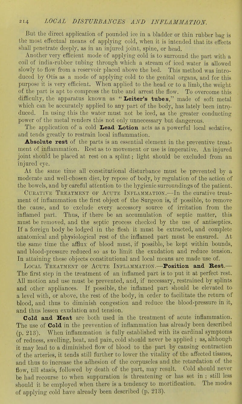 But the direct application of pounded ice in a bladder or thin rubber bag is the most effectual means of applying cold, when it is intended that its effects shall penetrate deeply, as in an injured joint, spine, or head. Another very efficient mode of applying cold is to surround the part with a coil of india-rubber tubing through which a stream of iced water is allowed slowly to flow from a reservoir placed above the bed. This method was intro- duced by Otis as a mode of applying cold to the genital organs, and for this purpose it is very efficient. When applied to the head or to a limb, the weight of the part is apt to compress the tube and arrest the flow. To overcome this difficulty, the apparatus known as  Leiter's tubes, made of soft metal which can be accurately applied to any part of the body, has lately been intro- duced. In using this the water must not be iced, as the greater conducting power of the metal renders this not only unnecessary but dangerous. The application of a cold Lead Iiotion acts as a powerful local sedative, and tends greatly to restrain local inflammation. Absolute rest of the parts is an essential element in the preventive treat- ment of inflammation. Rest as to movement or use is imperative. An injured joint should be placed at rest on a splint; hght should be excluded from an injured eye. At the same tihie all constitutional disturbance must be prevented by a moderate and well-chosen diet, by repose of body, by regulation of the action of the bowels, and by careful attention to the hygienic surroundings of the patient. Curative Treatment of Acute Inflammation.—In the curative treat- ment of inflammation the flrst object of the Surgeon is, if possible, to remove the cause, and to exclude every accessory source of irritation from the inflamed part. Thus, if there be an accumulation of septic matter, this must be removed, and the septic process checked by the use of antiseptics. If a foreign body be lodged in the flesh it must be extracted, and complete anatomical and physiological rest of the inflamed part must be ensured. At the same time the afflux of blood must, if possible, be kept within bounds, and blood-pressure reduced so as to limit the exudation and reduce tension. In attaining these objects constitutional and local means are made use of. Local Treatment of Acute Inflammation.—Position and Rest.— The first step in the treatment of an inflamed part is to put it at perfect rest. All motion and use must be prevented, and, if necessary, restrained by sphnts and other appliances. If possible, the inflamed part should be elevated to a level with, or above, the rest of the body, in order to facilitate the return of blood, and thus to diminish congestion and reduce the blood-pressure in it, and thus lessen exudation and tension. Cold and Heat are both used in the treatment of acute inflammation. The use of Cold in the prevention of inflammation has already been described (p. 213). AVhen inflammation is fully established with its cardinal symptoms of redness, swelling, heat, and pain, cold should never be applied ; as, although it may lead to a diminished flow of blood to the part by causing contraction of the arteries, it tends still further to lower the vitality of the affected tissues, and thus to increase the adhesion of the corpuscles and the retardation of the flow, till stasis, followed by death of the part, may result. Cold should never be had recourse to when suppuration is threatening or has set in ; still less should it be employed when there is a tendency to mortification. The modes of applying cold have already been described (p. 213).