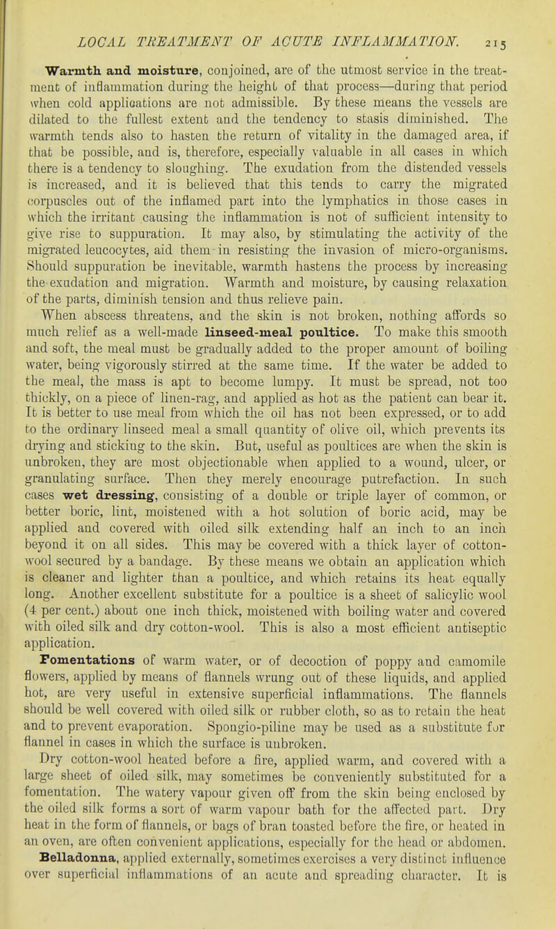 Warmth and moisture, conjoined, are of the utmost service in the treat- ment of inflammation during the height of that process—during that period >vhen cold appHoations are not admissible. By these means the vessels are dilated to the fullest extent and the tendency to stasis diminished. The warmth tends also to hasten the return of vitality in the damaged area, if that be possible, and is, therefore, especially valuable in all cases in which there is a tendency to sloughing. The exudation from the distended vessels is increased, and it is believed that this tends to carry the migrated (corpuscles out of the inflamed part into the lymphatics in those cases in which the irritant causing the inflammation is not of sufficient intensity to give rise to suppuration. It may also, by stimulating the activity of the migrated leucocytes, aid them in resisting the invasion of micro-organisms. Should suppuration be inevitable, vearmth hastens the process by increasing the exudation and migration. Warmth and moisture, by causing relaxation of the parts, diminish tension and thus relieve pain. When abscess threatens, and the skin is not broken, nothing affords so much relief as a well-made linseed-meal poultice. To make this smooth and soft, the meal must be gradually added to the proper amount of boihng water, being vigorously stirred at the same time. If the water be added to the meal, the mass is apt to become lumpy. It must be spread, not too thickly, on a piece of linen-rag, and applied as hot as the patient can bear it. It is better to use meal fi-om which the oil has not been expressed, or to add to the ordinary linseed meal a small quantity of olive oil, which prevents its diying and sticking to the skin. But, useful as poultices are when the skin is unbroken, they are most objectionable when applied to a wound, ulcer, or granulating surface. Then they merely encourage putrefaction. In such cases wet dressing, consisting of a double or triple layer of common, or better boric, lint, moistened with a hot solution of boric acid, may be applied and covered with oiled silk extending half an inch to an incli beyond it on all sides. This may be covered with a thick layer of cotton- wool secured by a bandage. By these means we obtain an application which is cleaner and lighter than a poultice, and which retains its heat equally long. Another excellent substitute for a poultice is a sheet of salicylic wool (4 per cent.) about one inch thick, moistened with boiling water and covered with oiled silk and dry cotton-wool. This is also a most efficient antiseptic application. Fomentations of warm water, or of decoction of poppy and camomile flowers, apphed by means of flannels wrung out of these liquids, and applied hot, are very useful in extensive superficial inflammations. The flannels should be well covered with oiled silk or rubber cloth, so as to retain the heat and to prevent evaporation. Spongio-piline may be used as a substitute for flannel in cases in which the surface is unbroken. Dry cotton-wool heated before a fire, applied warm, and covered with a large sheet of oiled silk, may sometimes be conveniently substituted for a fomentation. The watery vapour given off from the skin being enclosed by the oiled silk forms a sort of warm vapour bath for the affected part. Dry heat in the form of flannels, or bags of bran toasted before the fire, or heated in an oven, are often convenient applications, especially for the head or abdomen. Belladonna, applied externally, sometimes exercises a very distinct influence over superficial inflammations of an acute and spreading character. It is
