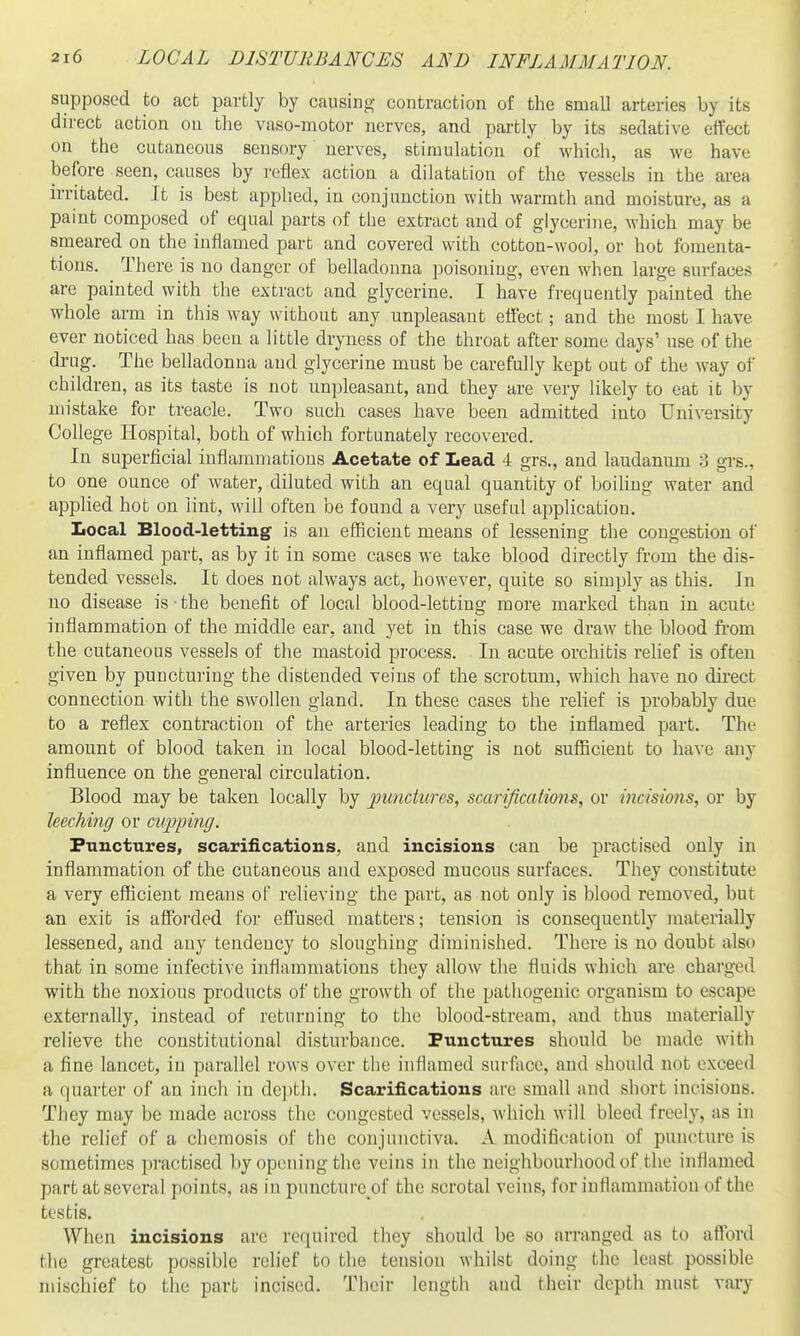 supposed to act partly by causing- contraction of the small arteries by its direct action on the vaso-motor nerves, and partly by its sedative elfect on the cutaneous sensory nerves, stimulation of which, as we have before seen, causes by reflex action a dilatation of the vessels in the area irritated. It is best applied, in conjunction with warmth and moisture, as a paint composed of equal parts of the extract and of glycerine, which may be smeared on the inflamed part and covered with cotton-wool, or hot fomenta- tions. There is no danger of belladonna poisoning, even when large surfaces; are painted with the extract and glycerine. I have frequently painted the whole arm in this way without any unpleasant effect; and the most I have ever noticed has been a little dryness of the throat after some days' use of the drug. The belladonna and glycerine must be carefully kept out of the way of children, as its taste is not unpleasant, and they are very likely to eat it by mistake for treacle. Two such cases have been admitted into University College Hospital, both of which fortunately recovered. In superficial inflammations Acetate of Lead 4 grs., and laudanum 3 grs., to one ounce of water, diluted with an equal quantity of boiUug water and applied hot on lint, will often be found a very useful application. Local Blood-letting is an efficient means of lessening the congestion of an inflamed part, as by it in some cases we take blood directly from the dis- tended vessels. It does not always act, however, quite so simply as this. In no disease is the benefit of local blood-letting more marked than in acute inflammation of the middle ear, and yet in this case we draw the blood from the cutaneous vessels of the mastoid process. In acute orchitis relief is often given by puncturing the distended veins of the scrotum, which have no direct connection with the swollen gland. In these cases the relief is probably due to a reflex contraction of the arteries leading to the inflamed part. The amount of blood taken in local blood-letting is not sufficient to have any influence on the general circulation. Blood may be taken locally by jjunctures, scarifications, or incisions, or by hecMng or cupping. Punctures, scarifications, and incisions can be practised only in inflammation of the cutaneous and exposed mucous surfaces. They constitute a very efficient means of relieving the part, as not only is blood removed, but an exit is afforded for effused matters; tension is consequently materially lessened, and any tendency to sloughing diminished. There is no doubt also that in some infective inflammations they allow the fluids which are charged with the noxious products of the growth of the pathogenic organism to escape externally, instead of returning to the blood-stream, and thus materially relieve the constitutional disturbance. Punctures should be made with a fine lancet, in parallel rows over the inflamed surfiicc, and should not exceed a quarter of an incli in depth. Scarifications are small and short incisions. They may be made across the congested vessels, which will bleed freely, as in the relief of a chemosis of the conjunctiva. A modification of puncture is sometimes practised by opening the veins in the neighbourhood of the inflamed part at several points, as in puncture of the scrotal veins, for inflammation of the testis. When incisions are required they should be so arranged as to afford the greatest possible relief to the tension whilst doing the least possible mischief to the part incised. Their lengtli and their depth must vary