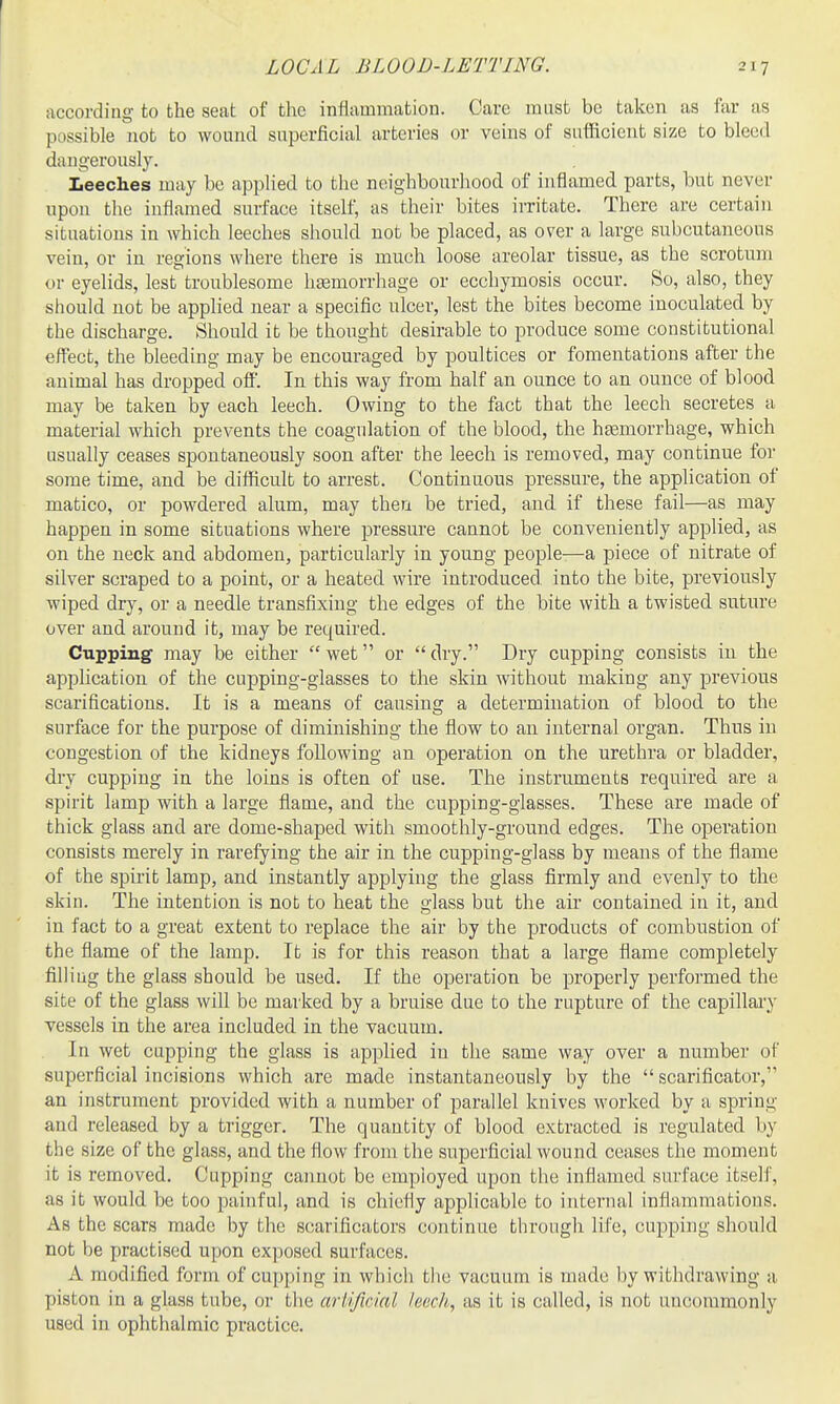 LOCAL BLOOD-LETTING. according to the seat of the inflammation. Care must be taken as far as possible not to wound superficial arteries or veins of sufficient size to bleed dangerously. Leeches may be applied to the neighbourhood of inflamed parts, but never upon the inflamed surface itself, as their bites irritate. There are certain situations in which leeches should not be placed, as over a large subcutaneous vein, or in regions where there is much loose areolar tissue, as the scrotum or eyelids, lest troublesome haemorrhage or ecchymosis occur. So, also, they should not be applied near a specific ulcer, lest the bites become inoculated by the discharge. Should it be thought desirable to produce some constitutional effect, the bleeding may be encouraged by poultices or fomentations after the animal has dropped off. In this way from half an ounce to an ounce of blood may be taken by each leech. Owing to the fact that the leech secretes a material which prevents the coagulation of the blood, the hsemorrhage, which usually ceases spontaneously soon after the leech is removed, may continue for some time, and be difficult to arrest. Continuous pressure, the application of matico, or powdered alum, may then be tried, and if these fail—as may happen in some situations where pressure cannot be conveniently applied, as on the neck and abdomen, particularly in young people—a piece of nitrate of silver scraped to a point, or a heated wire introduced, into the bite, previously wiped dry, or a needle transfixing the edges of the bite with a twisted suture over and around it, may be required. Cupping may be either  wet or  dry. Dry cupping consists in the application of the cupping-glasses to the skin without making any previous scarifications. It is a means of causing a determination of blood to the surface for the purpose of diminishing the flow to an internal organ. Thus in congestion of the kidneys following an operation on the urethra or bladder, dry cupping in the loins is often of use. The instruments required are a spirit lamp with a large flame, and the cupping-glasses. These are made of thick glass and are dome-shaped with smoothly-ground edges. The operation consists merely in rarefying the air in the cupping-glass by means of the flame of the spirit lamp, and instantly applying the glass firmly and evenly to the skin. The intention is not to heat the glass but the air contained in it, and in fact to a great extent to replace the air by the products of combustion of the flame of the lamp. It is for this reason that a large flame completely filling the glass should be used. If the operation be properly performed the site of the glass will be marked by a bruise due to the rupture of the capillaiy vessels in the area included in the vacuum. In wet cupping the glass is applied in the same way over a number of superficial incisions which are made instantaneously by the  scarificator, an instrument provided with a number of parallel knives worked by a spring and released by a trigger. The quantity of blood extracted is regulated by the size of the glass, and the flow from the superficial wound ceases the moment it is removed. Cupping caimot be employed upon the inflamed surface itself, as it would be too painful, and is chiefly applicable to internal inflammations. As the scars made by the scarificators continue through life, cupping should not be practised upon exposed surfaces. A modified form of cupping in which the vacuum is made by withdrawing a piston in a glass tube, or the arlifwinl leech, as it is called, is not uucoramonly used in ophthalmic practice.