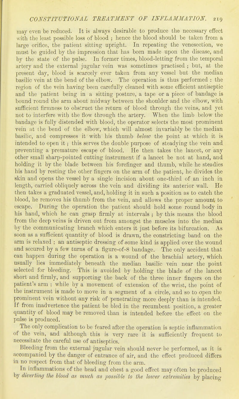 may even be reduced. It is always desirable to produce the necessary effect with the least possible loss of blood ; hence the blood should be taken from a large orifice, the patient sitting upright. In repeating the venesection, we must be guided by the impression that has been made upon the disease, and by the state of the pulse. lu former times, blood-letting from the temporal artery and the external jugular vein was sometimes practised ; but, at the present day, blood is scarcely ever taken from any vessel but the median basilic vein at the bend of the elbow. The operation is thus performed : the region of the vein having been carefully cleaned with some efficient antiseptic and the patient being in a sitting posture, a tape or a piece of bandage is bound round the arm about inidway between the shoulder and the elbow, with sufficient firmness to obstruct the return of blood through the veins, and yet not to interfere with the flow through the artery. When the limb below the bandage is fully distended with blood, the operator selects the most prominent vein at the bend of the elbow, which will almost invariably be the median basilic, and compresses it with his thumb heloiv the point at which it is intended to open it; this serves the double purpose of steadying the vein and preventing a premature escape of blood. He then takes the lancet, or any other small sharp-pointed cutting instrument if a lancet be not at hand, and holding it by the blade between his forefinger and thumb, while he steadies his hand by resting the other fingers on the arm of the patient, he divides the skin and opens the vessel by a single incision about one-third of an inch in length, carried obliquely across the vein and dividing- its anterior wall. He then takes a graduated vessel, and, holding it in such a position as to catch the blood, he removes his thumb from the vein, and allows the proper amount to escape. During the operation the patient should hold some round body in his hand, which he can grasp firmly at intervals ; by this means the blood from the deep veins is driven out from amongst the muscles into the median by the communicating branch which enters it just before its bifurcation. As soon as a sufficient quantity of blood is drawn, the constricting band on the arm is relaxed ; an antiseptic dressing of-some kind is applied over the wound and secured by a few turns of a figure-of-8 bandage. The only accident that can happen during the operation is a wound of the brachial artery, which usually lies immediately beneath the median basilic vein near the point selected for bleeding. This is avoided by holding the blade of the lancet short and firmly, and supporting the back of the three inner fingers on the patient's arm ; while by a movement of extension of the wrist, the point of the instrument is made to move in a segment of a circle, and so to open the prominent vein without any risk of penetrating more deeply than is intended. If fi-om inadvertence the patient be bled in the recumbent position, a greater quantity of blood may be removed than is intended before the effect on the pulse is produced. The only complication to be feared after the operation is septic inflammation of the vein, and although this is very rare it is sufficiently frequent to necessitate the careful use of antiseptics. Bleeding from the external jugular vein should never be performed, as it is accompanied by the danger of entrance of air, and the effect produced differs in no respect from that of bleeding from the arm. In inflammations of the head and chest a good effect may often be produced by diverting the blood as much as possible to the lower extremities by placing