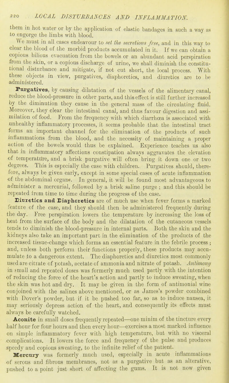 them in hot water or by the application of elastic bandages in such a way as to engorge the limbs with blood. We must in all cases endeavour to set the secretions free, and in this way to clear the blood of the morbid products accumulated in it. If we can obtain a copious bilious evacuation from the bowels or an abundant acid perspiration from the skin, or a copious discharge of urine, we shall diminish the constitu- tional disturbance and mitigate, if not cut short, the local process. With these objects in view, purgatives, diaphoretics, and diuretics are to Ije administered. Purgatives, by causing dilatation of the vessels of the alimentary canal, reduce the blood-pressure in other parts, and this effect is still further increased by the diminution they cause in the general mass of the circulating fluid. Moreover, they clear the intestinal canal, and thus favour digestion and assi- milation of food. From the frequency with which diarrhoea is associated with unhealthy inflammatory processes, it seems probable that the intestinal tract forms an important channel for the elimination of the products of such inflammations from the blood, and the necessity of maintaining a proper action of the bowels would thus be explained. Experience teaches us also that in inflammatory affections constipation always aggravates the elevation of temperatiire, and a brisk purgative will often bring it down one or two degrees. This is especially the case with children. Purgatives should, there- lore, always be given early, except in some special cases of acute inflammation of the abdominal organs. In general, it will be found most advantageous to administer a mercurial, followed by a brisk saline purge ; and this should be repeated from time to time during the progress of the case. Eitiretics and Biaphoretics are of much use when fever forms a marked feature of the case, and they should then be administered frequently during the day. Free perspiration lowers the temperature by increasing the loss of heat from the surface of the body and the dilatation of the cutaneous vessels tends to diminish the blood-pressure in internal parts. Both the skin and the kidneys also take an important part in the elimination of the products of the increased tissue-change which forms an essential feature in the febrile process ; and, unless both perform their functions properly, these products may accu- mulate to a dangerous extent. The diaphoretics and diuretics most commonly used are citrate of potash, acetate of ammonia and nitrate of potash. Antimoni/ in small and repeated doses was formerly ranch used partly with the intention of reducing the force of the heart's action and partly to induce sweating, when the skin was hot and dry. It may be given in the form of antimonial wine conjoined with the salines above mentioned, or as James's powder combined with Dover's powder, but if it be pushed too far, so as to induce nausea, it may seriously depress action of the heart, and consequently its effects must always be carefully watched. Aconite in small doses frequently repeated—one minim of the tincture every half hour for four hours and then every hour—exercises a most marked influence on simple inflammatory fever with high temperature, but with no visceral complications. It lowers the force and frequency of the pulse and produces speedy and copious sweating, to the influite relief of the patient. Mercury was formerly much used, especially in acute inflammations of serous and fibrous membranes, not as a purgative but as an alterative, pushed to a point just short of affecting the gums. It is not now given