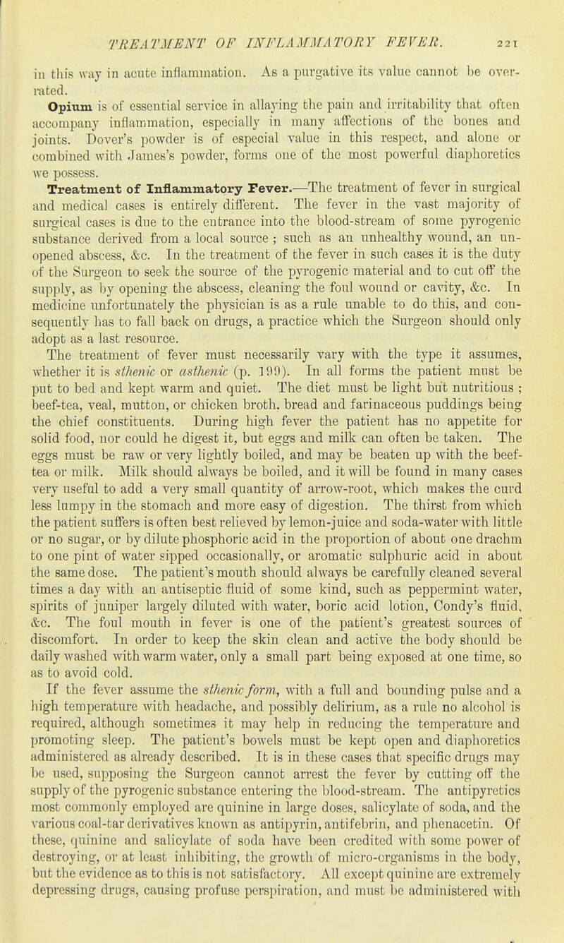 TREATMENT OF INFLAMMATORY FEVER. 221 in tin's way in acute inflammation. As a purgative its value cannot be ovnr- rated. Opium is of essential service in allaying the pain and irritability that often accompany inflammation, especially in many affections of the bones and joints. Dover's powder is of especial value in this respect, and alone or combined with James's powder, forms one of the most powerful diaphoretics we possess. Treatment of Inflammatory Fever.—The treatment of fever in surgical and medical cases is entirely different. The fever in the vast majority of surgical cases is due to the entrance into the blood-stream of some pyrogenic substance derived from a local source ; such as an unhealthy wound, an un- opened abscess, &c. In the treatment of the fever in such cases it is the duty of the Surgeon to seek the source of the pyrogenic material and to cut off the supply, as by opening the abscess, cleaning the foul wound or cavity, &c. In medicine unfortunately the physician is as a rule unable to do this, and con- sequently lias to fall back on drags, a practice which the Surgeon should only adopt as a last resource. The treatment of fever must necessarily vary with the type it assumes, whether it is sthenic or asthenic (p. 199). In all forms the patient mnst be put to bed and kept warm and quiet. The diet must be light but nutritious ; beef-tea, veal, mutton, or chicken broth, bread and farinaceous puddings being the chief constituents. During high fever the patient has no appetite for solid food, nor could he digest it, but eggs and milk can often be taken. The eggs must be raw or very lightly boiled, and may be beaten up with the beef- tea or milk. Milk should always be boiled, and it will be found in many cases very useful to add a very small quantity of arrow-root, which makes the curd less lumpy in the stomach and more easy of digestion. The thirst from which the patient suffers is often best relieved by lemon-juice and soda-water with little or no sugar, or by dilute phosphoric acid in the proportion of about one drachm to one pint of water sipped occasionally, or aromatic sulphuric acid in about the same dose. The patient's mouth should always be carefully cleaned several times a day with an antiseptic fluid of some kind, such as peppermint water, spirits of juniper largely diluted with water, boric acid lotion, Condy's fluid, &c. The foul mouth in fever is one of the patient's greatest sources of discomfort. In order to keep the skin clean and active the body should be daily washed with warm water, only a small part being exposed at one time, so as to avoid cold. If the fever assume the sthenic form, mth a full and bounding pulse and a high temperature with headache, and possibly delirium, as a rule no alcohol is required, although sometimes it may help in reducing the temperature and promoting sleep. The patient's bowels must be kept open and diaphoretics administered as already described. It is in these cases that specific drugs may be used, supposing the Surgeon cannot arrest the fever by cutting off the supply of the pyrogenic substance entering the blood-stream. The antipyretics most commonly employed are quinine in large doses, salicylate of soda, and the various coal-tar derivatives known as antipyrin, antifebrin, and phenacetin. Of these, quinine and salicylate of soda have been credited with some power of destroying, or at least inhibiting, the growth of micro-organisms in the body, but the evidence as to this is not satisfactory. All except quinine are extremely depressing drugs, causing profuse perspiration, and must be administered witli