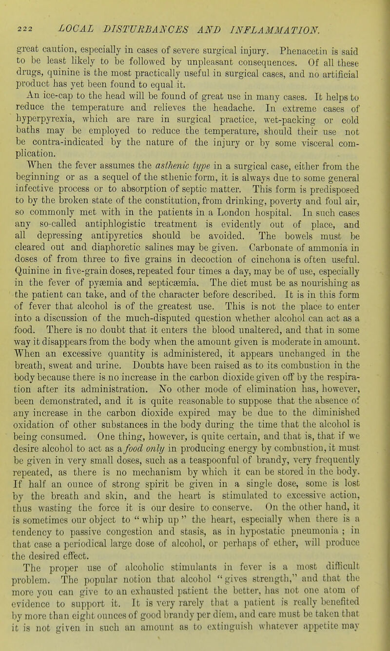 great caution, especially in cases of severe surgical injury. Phenacetin is said to be least likely to be followed by unpleasant consequences. Of all these drugs, quinine is the most practically useful ia surgical cases, and no artificial product has yet been found to equal it. An ice-cap to the head will be found of great use in many cases. It helps to reduce the temperature and relieves the headache. In extreme cases of hyperpyrexia, which are rare in surgical practice, wet-packing or cold baths may be employed to reduce the temperature, should their use not be contra-indicated by the nature of the injury or by some visceral com- plication. When the fever assumes the asthenic type in a surgical case, either from the beginning or as a sequel of the sthenic form, it is always due to some general infective process or to absorption of septic matter. This form is predisposed to by the broken state of the constitution, from drinking, poverty and foul air, so commonly met with in the patients in a London hospital. In such cases any so-called antiphlogistic treatment is evidently out of place, and all depressing antipyretics should be avoided. The bowels must be cleared out and diaphoretic salines may be given. Carbonate of ammonia in doses of from three to five grains in decoction of cinchona is often useful. Quinine in five-grain doses, repeated four times a day, may be of use, especially in the fever of pyaemia and septicasmia. The diet must be as nourishing as the patient can take, and of the character before described. It is in this form of fever that alcohol is of the greatest use. This is not the place to enter into a discussion of the much-disputed question whether alcohol can act as a food. There is no doubt that it enters the blood unaltered, and that in some way it disappears from the body when the amount given is moderate in amount. When an excessive quantity is administered, it appears unchanged in the breath, sweat and urine. Doubts have been raised as to its combustion in the body because there is no increase in the carbon dioxide given oif by the respira- tion after its administration. No other mode of elimination has, however, been demonstrated, and it is quite reasonable to suppose that the absence of any increase in the carbon dioxide expired may be due to the diminished oxidation of other substances in the body during the time that the alcohol is being consumed. One thing, however, is quite certain, and that is, that if we desire alcohol to act as a food only in producing energy by combustion, it must be given in very small doses, such as a teaspoonful of brandy, very frequently repeated, as there is no mechanism by which it can be stored in the body. If half an ounce of strong spirit be given in a single dose, some is lost by the breath and skin, and the heart is stimulated to excessive action, thus wasting the force it is our desire to conserve. On the other hand, it is sometimes our object to  whip up  the heart, especially when there is a tendency to passive congestion and stasis, as in hypostatic pneumonia ; in that case a periodical large dose of alcohol, or perhaps of ether, will produce the desired effect. The proper use of alcoholic stimulants in fever is a most difficult problem. The popular notion that alcohol gives strength, and that the more you can give to an exhausted patient the better, has not one atom of evidence to support it. It is very rarely that a patient is really benefited by more than eight ounces of good brandy per diem, and care must be taken that it is not given in such an amount as to extinguish whatever appetite may