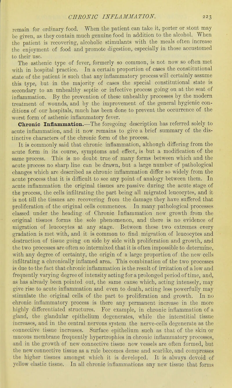 remain for ordinary food. AVlien the patient can take it, porter or stout may be given, as they contain ranch genuine food in addition to the alcohol. When the patient is recovering, alcohohc stimulants with the meals often increase the enjoyment of food and promote digestion, especially in those accustomed to their use. The asthenic type of fever, formerly so common, is not now so often met with in hospital practice. In a certain proportion of cases the constitutional state of the patient is such that any inflammatory process will certainly assume this type, but in the majority of cases the special constitutional state is secondary to an unhealthy septic or infective process going on at the seat of inflammation. By the prevention of these unhealthy processes by the modern treatment of wounds, and by the improvement of the general hygienic con- ditions of our hospitals, much has been done to prevent the occurrence of the worst form of asthenic inflammatory fever. Chronic Inflammation.—The foregoing description has referred solely to acute inflammation, and it now remains to give a brief summary of the dis- tinctive characters of the chronic form of the process. It is commonly said that chronic inflammation, although differing from the acute form in its course, symptoms and efPect, is but a modification of the same process. This is no doubt true of many forms between which and the acute process no sharp line can be drawn, but a large number of pathological changes which are described as chronic inflammation differ so widely from the acute process that it is diflicult to see any point of analogy between them. In acute inflammation the original tissues are passive during the acute stage of the process, the cells infiltrating the part being all migrated leucocytes, and it is not till the tissues are recovering from the damage they have suffered that proliferation of the original cells commences. In many pathological processes classed under the heading of Chronic Inflammation new growth from the original tissues forms the sole phenomenon, and there is no evidence of migration of leucocytes at any stage. Between these two extremes every gradation is met with, and it is common to find migration of leucocytes and destruction of tissue going on side by side with proliferation and growth, and the two processes are often so intermixed that it is often impossible to determine, Avith any degree of certainty, the origin of a large proportion of the new cells infiltrating a chronically inflamed area. This combination of the two processes is due to the fact that chronic inflammation is the result of irritation of a low and frequently varying degree of intensity acting for a prolonged period of time, and, as has already been pointed out, the same cause which, acting intensely, may give rise to acute inflammation and even to death, acting less powerfully may stimulate the original cells of the part to proliferation and growth. In no chronic inflammatory process is there any permanent increase in the more highly differentiated structures. For example, in chronic inflammation of a gland, the glandular epithelium degenerates, while the interstitial tissue increases, and in the central nervous system the nerve-cells degenerate as the connective tissue increases. Surface epithelium such as that of the skin or mucous membrane frequently hypertrophies in chronic inflammatory processes, and in the growth of new connective tissue new vessels are often formed, but the new connective tissue as a rule becomes dense and scarlike, and compresses the higher tissues amongst which it is developed. It is always devoid of yellow elastic tissue. In all chronic inflammations any new tissue that forms