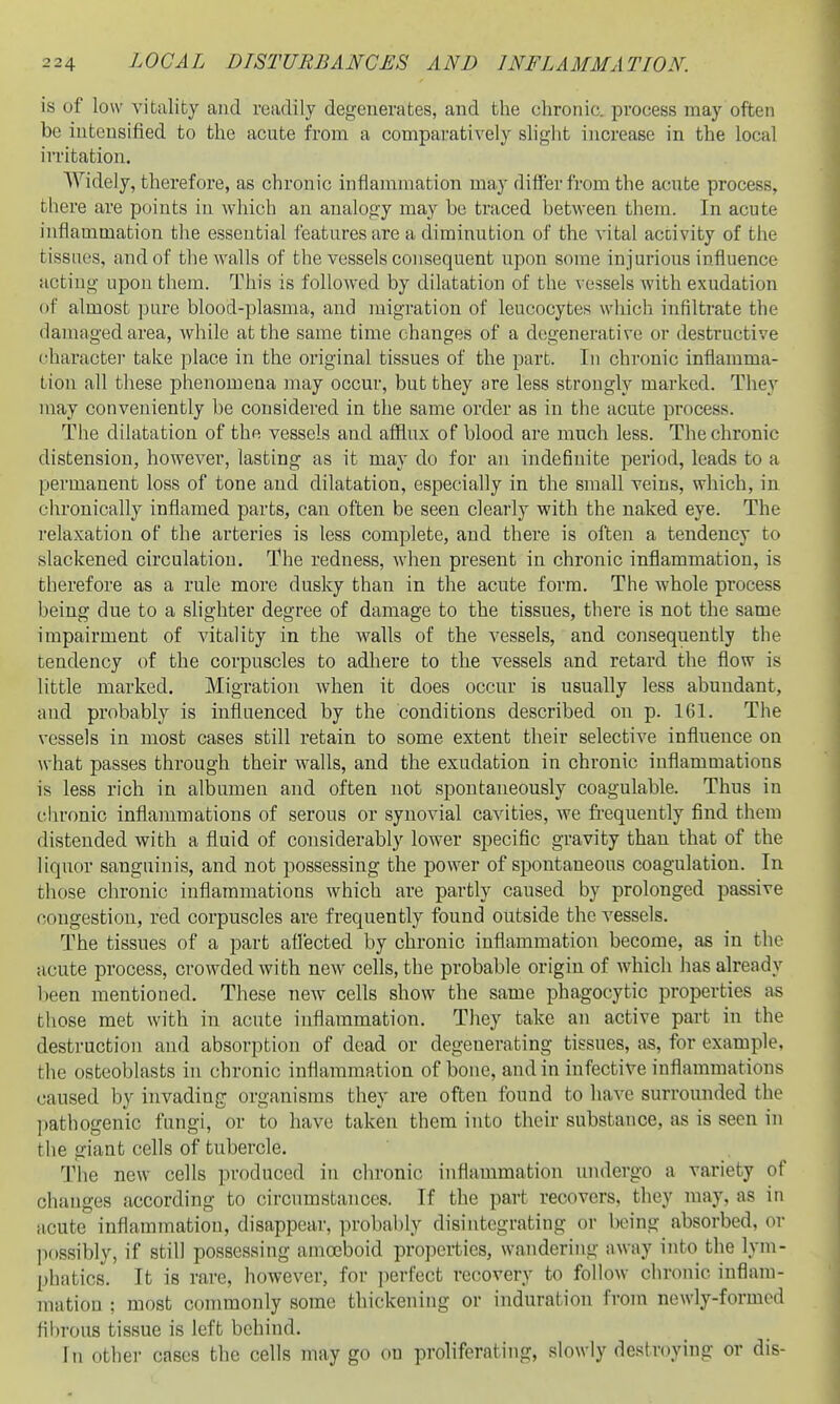 is of low vitality and readily degenerates, and the chronic, process may often be intensified to the acute from a comparatively slight increase in the local irritation. Widely, therefore, as chronic inflammation may differ from the acute process, there are points in which an analogy may be traced betAveen them. In acute inflammation the essential features are a diminution of the vital activity of the tissues, and of the walls of the vessels consequent upon some injurious influence acting upon them. This is followed by dilatation of the vessels with exudation of almost pure blood-plasma, and migration of leucocytes which infiltrate the damaged area, while at the same time changes of a degenerative or destructive character take place in the original tissues of the part. In chronic inflamma- tion all these phenomena ]nay occur, but they are less strongly marked. They nray conveniently be considered in the same order as in the acute process. The dilatation of the vessels and afflux of blood are much less. The chronic distension, however, lasting as it may do for an indefinite period, leads to a permanent loss of tone and dilatation, especially in the small veins, which, in chronically inflamed parts, can often be seen clearly with the naked eye. The relaxation of the arteries is less complete, and there is often a tendency to slackened circulation. The redness, when present in chronic inflammation, is therefore as a rule more dusky than in the acute form. The whole process being due to a slighter degree of damage to the tissues, there is not the same impairment of vitality in the walls of the vessels, and consequently the tendency of the corpuscles to adhere to the vessels and retard the flow is little marked. Migration when it does occur is usually less abundant, and probably is influenced by the conditions described on p. 161. The vessels in most cases still retain to some extent their selective influence on what passes through their walls, and the exudation in chronic inflammations is less rich in albumen and often not spontaneously coagulable. Thus in chronic inflammations of serous or synovial cavities, we frequently find them distended with a fluid of considerably lower specific gravity than that of the liquor sanguinis, and not possessing the power of spontaneous coagulation. In those chronic inflammations which are partly caused by prolonged passive congestion, red corpuscles are frequently found outside the vessels. The tissues of a part afl'ected by chronic inflammation become, as in the acute process, crowded with new cells, the probable origin of which has already been mentioned. These new cells show the same phagocytic properties as those met with in acute inflammation. They take an active part in the desti-uction and absorption of dead or degenerating tissues, as, for example, the osteoblasts in chronic inflammation of bone, and in infective inflammations caused by invading organisms they are often found to liave surrounded the pathogenic fungi, or to have taken them into their substance, as is seen in the giant cells of tubercle. The new cells produced in chronic inflammation undergo a variety of changes according to circumstances. If the part recovers, they may, as in acute inflammation, disappear, probably disintegrating or being absorbed, or possibly, if still possessing amoeboid properties, wandering away into the lym- phatics. It is rare, however, for ]ierfect recovery to follow chronic inflam- mation ; most commonly some thickening or induration from newly-formed fibrous tissue is left behind. In other cases the cells may go on proliferating, slowly destroying or dis-