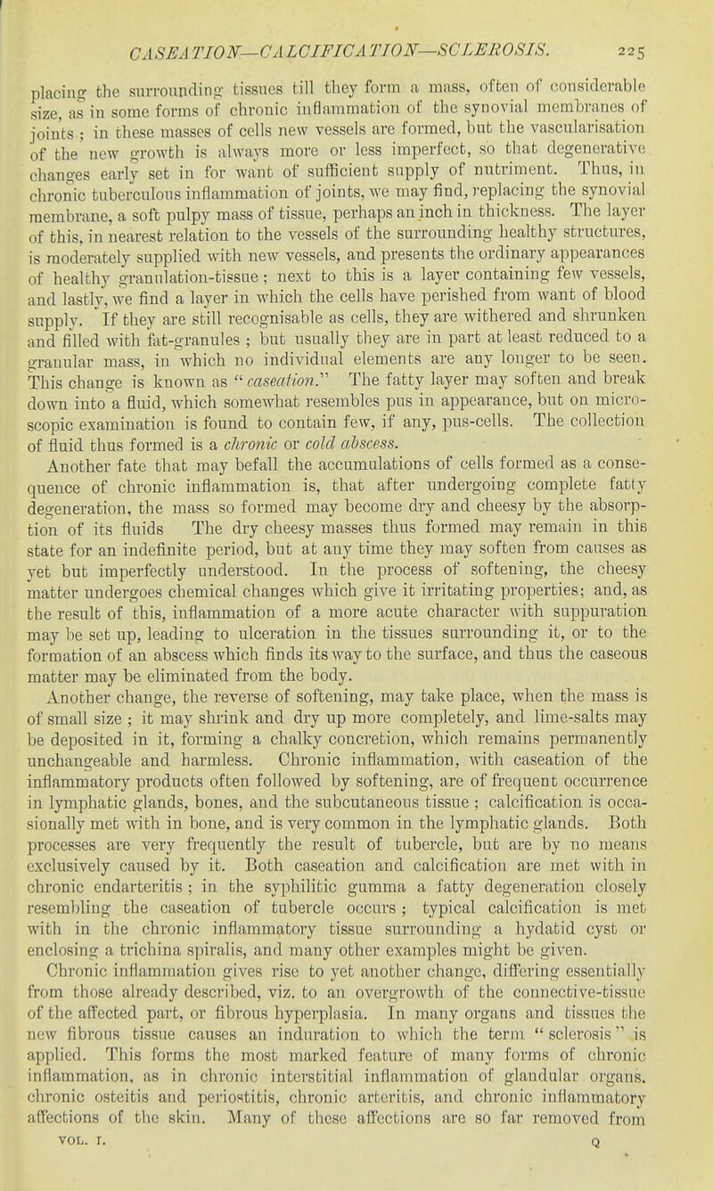 placing the s?iuTonridino- tissues till they form a mass, often of considerable size, as in some forms of chronic inflammation of the synovial membranes of joints ; in these masses of cells new vessels are formed, but the vascularisatioii of the' new growth is always more or less imperfect, so that degenerative changes early set in for want of sufficient supply of nutriment. Thus, in chronic tuberculous inflammation of joints, we may find, replacing the synovial membrane, a soft pulpy mass of tissue, perhaps an inch in thickness. The layer of this, in nearest relation to the vessels of the surrounding healthy structures, is moderately supplied with new vessels, and presents the ordinary appearances of healthy granulation-tissue ; next to this is a layer containing few vessels, and lastly, we find a layer in which the cells have perished from want of blood supply, if they are still recognisable as cells, they are withered and shrunken and filled with &t-granules ; but usually tliey are in part at least reduced to a granular mass, in which no individual elements are any longer to be seen. This change is known as  caseation^ The fatty layer may soften and break down into a fluid, which somewhat resembles pus in appearance, but on micro- scopic examination is found to contain few, if any, pus-cells. The collection of fluid thus formed is a chronic or cold ctbscess. Another fate that may befall the accumalations of cells formed as a conse- quence of chronic inflammation is, that after undergoing complete fatty degeneration, the mass so formed may become dry and cheesy by the absorp- tion of its fluids The dry cheesy masses thus formed may remain in this state for an indefinite period, but at any time they may soften from causes as yet but imperfectly understood. In the process of softening, the cheesy matter undergoes chemical changes which give it irritating properties; and, as the result of this, inflammation of a more acute character with suppuration may be set up, leading to ulceration in the tissues surrounding it, or to the formation of an abscess which finds its way to the surface, and thus the caseous matter may be eliminated from the body. Another change, the reverse of softening, may take place, when the mass is of small size ; it may shrink and dry up more completely, and lime-salts may be deposited in it, forming a chalky concretion, which remains permanently unchangeable and harmless. Chronic inflammation, with caseation of the inflammatory products often followed by softening, are of frequent occurrence in lymphatic glands, bones, and the subcutaneous tissue ; calcification is occa- sionally met with in bone, and is very common in the lymphatic glands. Both processes are very frequently the result of tubercle, but are by no means exclusively caused by it. Both caseation and calcification are met with in chronic endarteritis ; in the syphilitic gumma a fatty degeneration closely resembling the caseation of tubercle occurs ; typical calcification is met with in the chronic inflammatory tissue surrounding a hydatid cyst or enclosing a trichina spiralis, and many other examples might be given. Chronic inflammation gives rise to yet another change, diflering essentially from those already described, viz. to an overgrowth of the connective-tissue of the affected part, or flbrous hyperplasia. In many organs and tissues the new fibrous tissue causes an induration to which the term  sclerosis is applied. This forms the most marked feature of many forms of chronic inflammation, as in chronic interstitial inflammation of glandular organs, chronic osteitis and periostitis, chronic arteritis, and chronic inflammatory affections of the skin. Many of these affections are so far removed from VOL. I. Q