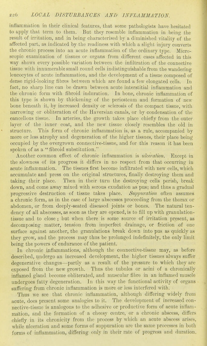 infiammation in their clinical features, that some pathologists have hesitated to apply that term to them. But they resemble inflammation in being the result of irritation, and in being characterised by a diminished vitality of the affected part, as indicated by the readiness with which a slight injury converts the chronic process into an acute inflammation of the ordinary type. Micro- scopic examination of tissues or oi'gans from different cases affected in this way shows every possible variation between the infiltration of the connective tissue with innumerable small roimd cells indistinguishable from the wanderincf leucocytes of acute inflammation, and the development of a tissue composed of dense rigid-looking fibres between which are found a few elongated cells. In fact, no sharp line can be drawn between acute interstitial inflammation and the chronic form with fibroid induration. In bone, chronic inflammation of this type is shown by thickening of the periosteum and formation of new bone beneath it, by increased density or sclerosis of the compact tissue, with narrowing or obliteration of the Haversian canals, or by condensation of the cancellous tissue. In arteries, the growth takes place chiefly from the outer layer of the inner coat, and the new tissue closely resembles the old in structure. This form of chronic inflammation is, as a rule, accompanied by more or less atrophy and degeneration of the higher tissues, their place being occupied by the overgrown connective-tissue, and for this reason it has been spoken of as a fibroid substitution. Another common effect of chronic inflammation is ulceration. Except in the slowness of its progress it differs in no respect from that occurring in acute inflammation. The tissues first become infiltrated with new cells, which accumulate and press on the original structures, finally destroying them and taking their place. Then in their turn the destroying cells perish, break down, and come away mixed with serous exudation as pus; and thus a gradual progressive destruction of tissue takes place. Sv.ppiiraUon often assumes a chronic form, as in the case of large abscesses proceeding from the thorax or abdomen, or from deeply-seated diseased joints or bones. The natural ten- dency of all abscesses, as soon as they are opened, is to fill up with granulation- tissue and to close ; but when there is some source of imtation present, as decomposing matter, tension fi'om imperfect drainage, or fi'iction of one surface against another, the granulations break down into pus as quickly as they grow, and the process may thus be prolonged indefinitely, the only limit being the powers of endurance of the patient. In chronic inflammations, although the connective-tissue may, as before described, undergo an increased development, the higher tissues always suffer degenerative changes—partly as a result of the pressure to which they arc exposed from the new growth. Thus the tubules or acini of a chronically inflamed gland become obliterated, and muscular fibre in an inflamed muscle undergoes fatty degeneration. In this way the functional activity of organs suffering from chronic inflammation is more or less interfered with. Thus we see that chronic inflammation, although differing widely from acute, does present some analogies to it. The development of increased con- nective-tissue is analogous to the adhesive or productive form of acute inflam- mation, and the ibrmation of a clieesy centre, or a chronic abscess, diflci-s chiefly in its chronicity from the process by which an acute abscess arises, while ulceration and some forms of suppuration ai'c tlie same processes in both forms of inflammation, differing only in their rate of progress and duration.