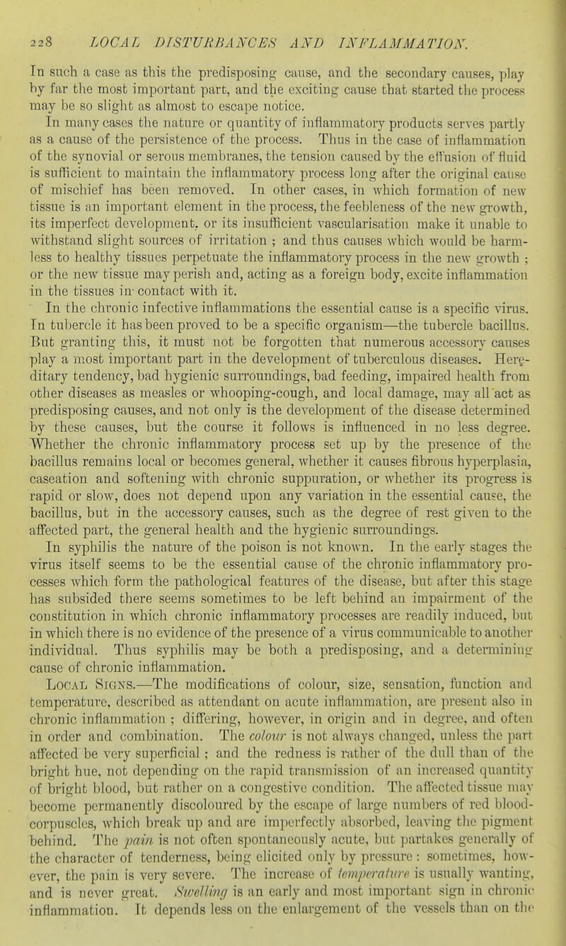 In such a case as this the predisposing' cause, and the secondary causes, play by far the most important part, and the exciting cause that started the process may be so shght as almost to escape notice. In many cases the nature or quantity of inflammatory products serves partly as a cause of the persistence of the process. Thus in the case of inflammation of the synovial or serous membranes, the tension caused by the eH'usiou of fluid is sufficient to maintain the inflammatory process long after the original cause of mischief has been removed. In other cases, in which formation of new tissue is an important element in the process, the feebleness of the new gi'owth, its imperfect development, or its insufficient vascularisatiou make it unable to withstand slight sources of irritation ; and thus causes which would be harm- less to healthy tissues perpetuate the inflammatory process in the new growth ; or the new tissue may perish and, acting as a foreign body, excite inflammation in the tissues in- contact with it. In the chronic infective inflammations the essential cause is a specific virus. In tubercle it has been proved to be a specific organism—the tubercle bacillus. But granting this, it must not be forgotten that numerous accessory causes play a most important part in the development of tuberculous diseases. Heri^- ditary tendency, bad hygienic surroundings, bad feeding, impaired health from other diseases as measles or whooping-cough, and local damage, may all act as predisposing causes, and not only is the development of the disease determined by these causes, but the course it follows is influenced in no less degree. Whether the chronic inflammatory process set up by the presence of the bacillus remains local or becomes general, whether it causes fibrous hyperplasia, caseation and softening with chronic suppuration, or whether its progress is rapid or slow, does not depend upon any variation in the essential cause, the bacillus, but in the accessory causes, such as the degree of rest given to the affected part, the general health and the hygienic surroundings. In syphilis the nature of the poison is not known. In the early stages the virus itself seems to be the essential cause of the chronic inflammatory pro- cesses which form the pathological features of the disease, but after this stage has subsided there seems sometimes to be left behind an impairment of the constitution in which chronic inflammatory processes are readily induced, but in which there is no evidence of the presence of a virus communicable to another individual. Thus syphilis may be both a predisposing, and a determining cause of chronic inflammation. Local Signs.—The modifications of colour, size, sensation, function and temperature, described as attendant on acute inflammation, are present also in chronic inflammation ; dilTering, however, in origin and in degree, and often in order and combination. The colour is not always changed, unless the part affected be very superficial; and the redness is rather of the dull than of tho bright hue, not depending on the rapid transmission of an increased quantity of bright blood, but rather on a congestive condition. The affected tissue may become permanently discoloured by the escape of large numbers of red blood- corpuscles, which break up and are imperfectly absorbed, leaving the pigment behind. The pain is not often spontaneously acute, but partakes generally of the character of tenderness, being elicited only by pressure : sometimes, how- ever, the pain is very severe. The increase of tempcralin-e is usually wanting, and is never great. S'wellmr/ is an early and most important sign in chronic inflammation. It depends less on the enlargement of the vessels than on the