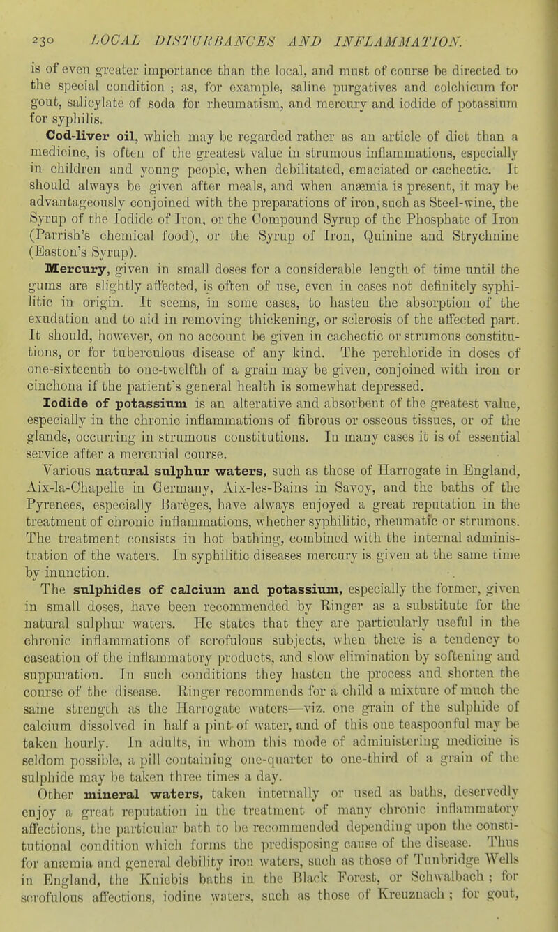 is of even greater importance than the local, and must of course be directed to the special condition ; as, for example, saline jDurgatives and colchicum for gout, salicylate of soda for rheumatism, and mercury and iodide of potassium for syphilis. Cod-liver oil, which may be regarded rather as an article of diet than a medicine, is often of the greatest value in strumous inflammations, especially in children and young people, when debilitated, emaciated or cachectic. It should always be given after meals, and when ansemia is present, it may be advantageously conjoined with the preparations of iron, such as Steel-wine, the Syrup of the Iodide of Iron, or the Compound Syrup of the Phosphate of Iron (Parrish's chemical food), or the Syrup of Iron, Quinine and Strychnine (Easton's Syrup). Mercury, given in small doses for a considerable length of time until the gums are slightly affected, is often of use, even in cases not definitely syphi- litic in origin. It seems, in some cases, to hasten the absorption of the exudation and to aid in removing thickening, or sclerosis of the atfected part. It should, however, on no accoimt be given in cachectic or strumous constitu- tions, or for tuberculous disease of any kind. The perchloride in doses of one-sixteenth to one-twelfth of a grain may be given, conjoined with iron or cinchona if the patient's general health is somewhat depressed. Iodide of potassium is an alterative and absorbent of the greatest value, especially in the chronic inflammations of fibrous or osseous tissues^ or of the glands, occurring in strumous constitutions. In many cases it is of essential service after a mercurial course. Various natural sulphur waters, such as those of Harrogate in England, Aix-la-Chapelle in Germany, Aix-les-Bains in Savoy, and the baths of the Pyrenees, especially Bareges, have always enjoyed a great reputation in the treatment of chronic inflammations, whether syphilitic, rheumatfc or strumous. The treatment consists in hot bathing, combined with the internal adminis- tration of the waters. In syphilitic diseases mercury is given at the same time by inunction. The sulphides of calcium and potassium, especially the former, given in small doses, have been recommended by Ringer as a substitute for the natural sulphur waters. He states that they are particularly useful in the chronic inflammations of scrofulous subjects, when there is a tendency to caseation of the inflammatory products, and slow elimination by softening and suppuration. In such conditions they hasten the process and shorten the course of the disease. Ilinger recommends for a child a mixture of much the same strength as the Harrogate waters—viz. one grain of the sulphide of calcium dissolved in half a pint'of water, and of this one teaspoouful may be taken hourly. In adults, in whom this mode of administering medicine is seldom possible, a pill containing one-quarter to one-third of a grain of the sulphide may he taken three times a day. Other mineral waters, taken internally or used as baths, deservedly enjoy a great reputation in the treatment of many chronic inflammatory aflTcctions, the particular bath to be recommended depending upon the consti- tutional condition which forms the predisposing cause of the disease. Thus for amcmia and general debility iron Avaters, such as those of Tunbridge Wells in England, the Kniebis baths in the Black Forest, or Schwalbach ; for s(!rofulous affections, iodine waters, such as those of Kreuznach ; for gout.