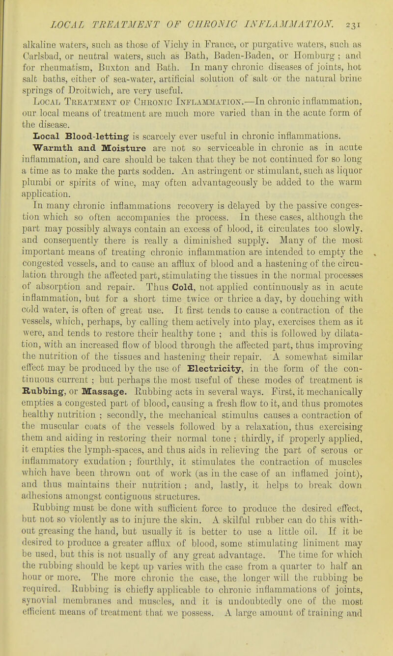 alkaline waters, such as those of Vichy in France, or purgative waters, such as Carlsbad, or neutral waters, such as Bath, Baden-Baden, or Homburg ; and for rheumatism, Buxton and Bath. In many chronic diseases of joints, liot salt baths, either of sea-water, artificial solution of salt or the natural brine springs of Droitwich, are very useful. Local Trbatjient of Chronic Iotlammation.—In chronic inflammation, our local means of treatment are much more varied than in the acute form of the disease. Local Blood-letting is scarcely ever useful in chronic inflammations. Warmtli and Moisture are not so serviceable in chronic as in acute inflammation, and care should be taken that they be not continued for so long a time as to make the parts sodden. An astringent or stimulant, such as liquor plumbi or spirits of wine, may often advantageously be added to the warm apphcation. In many chronic inflammations recovery is delayed by the passive conges- tion which so often accompanies the process. In these cases, although the part may possibly always contain an excess of blood, it circulates too slowly, and consequently there is really a diminished supply. Many of the most important means of treating chronic inflammation are intended to empty the congested vessels, and to cause an afflux of blood and a hastening of the circu- lation thi'ough the afl'ected part, stimulating the tissues in the normal processes of absorption and repair. Thus Cold, not applied continuously as in acute inflammation, but for a short time twice or thrice a day, by douching Avith cold water, is often of great use. It flrst tends to cause a contraction of the vessels, which, perhaps, by calhng them actively into play, exercises them as it were, and tends to restore their healthy tone ; and this is i'ollowed by dilata- tion, with an increased flow of blood through the affected part, thus improving the nutrition of the tissues and hastening their repair. A somewhat similar effect may be produced by the use of Electricity, in the form of the con- tinuous current ; but perhaps the most useful of these modes of treatment is Rubbing, or Massage. Rubbing acts in several ways. First, it mechanically empties a congested part of blood, causing a fresh flow to it, and thus promotes healthy nutrition ; secondly, the mechanical stimulus causes a contraction of the muscular coats of the vessels followed by a relaxation, thus exercising them and aiding in restoring their normal tone ; thirdly, if properly applied, it empties the lymph-spaces, and thus aids in relieving the part of serous or inflammatory exudation ; fourthly, it stimulates the contraction of muscles which have been thrown out of work (as in the case of an inflamed joint), and thus maintains their nutrition ; and, lastly, it helps to break down adhesions amongst contiguous structures. Rubbing must be done with sufficient force to produce the desired effect, but not so violently as to injure the skin. A skilful rubber can do this with- out greasing the hand, but usually it is better to use a little oil. If it be desired to produce a greater afflux of blood, some stimulating liniment may be used, but this is not usually of any great advantage. The time for which the rubbing should be kept up varies with the case from a quarter to half an hour or more. The more chronic the case, the longer will the rubbing be required. Rubbing ia chiefly applicable to chronic inflammations of joints, synovial membranes and muscles, and it is undoubtedly one of the most efficient means of treatment that wc possess. A large amount of training and