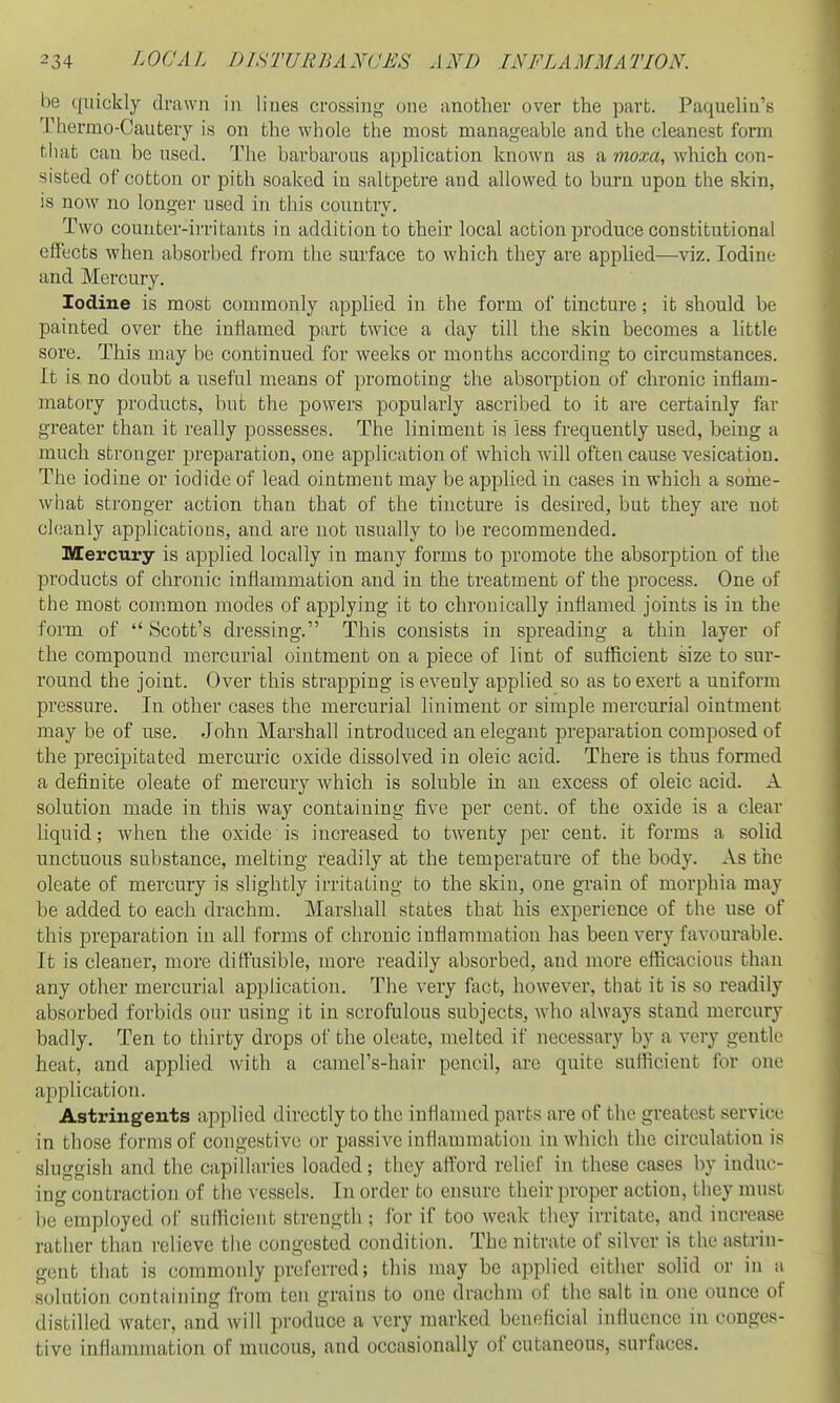 be quickly drawn in lines crossing one another over the part. Paquelin's Thernio-Cautery is on the whole the most manageable and the cleanest form til at can be used. The barbarous application known as a moxa, which con- sisted of cotton or pith soaked in saltpetre and allowed to burn upon the skin, is now no longer used in this country. Two counter-irritants in addition to their local action produce constitutional effects when absorbed from the surface to which they are applied—viz. Iodine and Mercury. Iodine is most commonly applied in the form of tincture; it should be painted over the inflamed part twice a day till the skin becomes a little sore. This may be continued for weeks or months according to circumstances. It is no doubt a useful means of promoting the absorption of chronic inflam- matory products, but the powers popularly ascribed to it are certainly far greater than it really possesses. The liniment is less frequently used, being a much stronger preparation, one application of which will often cause vesication. The iodine or iodide of lead ointment may be applied in cases in which a some- what stronger action than that of the tincture is desired, but they are not chianly applications, and are not usually to be recommended. Mercury is applied locally in many forms to promote the absorption of the products of chronic inflammation and in the treatment of the process. One of the most com.mon modes of applying it to chronically inflamed joints is in the form of  Scott's dressing. This consists in spreading a thin layer of the compound mercurial ointment on a piece of lint of sufficient size to sur- round the joint. Over this strapping is evenly applied so as to exert a uniform pressure. In other cases the mercurial liniment or simple mercurial ointment may be of use. John Marshall introduced an elegant preparation composed of the precipitated mercm-ic oxide dissolved in oleic acid. There is thus formed a definite oleate of mercury which is soluble in an excess of oleic acid. A solution made in this way containing five per cent, of the oxide is a clear liquid; when the oxide is increased to twenty per cent, it forms a solid unctuous substance, melting readily at the temperature of the body. As the oleate of mercury is slightly irritating to the skin, one grain of morphia may be added to each drachm. Marshall states that his experience of the use of this preparation in all forms of chronic inflammation has been very favourable. It is cleaner, more diffusible, more readily absorbed, and more efficacious than any other mercurial application. The very fact, however, that it is so readily absorbed forbids onr using it in scrofulous subjects, who always stand mercury badly. Ten to thirty drops of the oleate, melted if necessary by a very gentle heat, and applied with a camel's-hair pencil, are quite sufficient for one application. Astringents applied directly to the inflamed parts are of the greatest service in those forms of congestive or passive inflammation in which the circulation is sluggish and the capillaries loaded; they afford relief in these cases by induc- ing contraction of the vessels. In order to ensure their proper action, they must be employed of sufficient strength ; for if too weak they irritate, and increase rather than relieve the congested condition. The nitrate of silver is the astrin- gent that is commonly preferred; this may be applied either solid or in a solution containing from ten grains to one drachm of the salt in one ounce of distilled water, and will produce a very nuirked beneficial influence in conges- tive inflammation of mucous, and occasionally of cutaneous, surfaces.