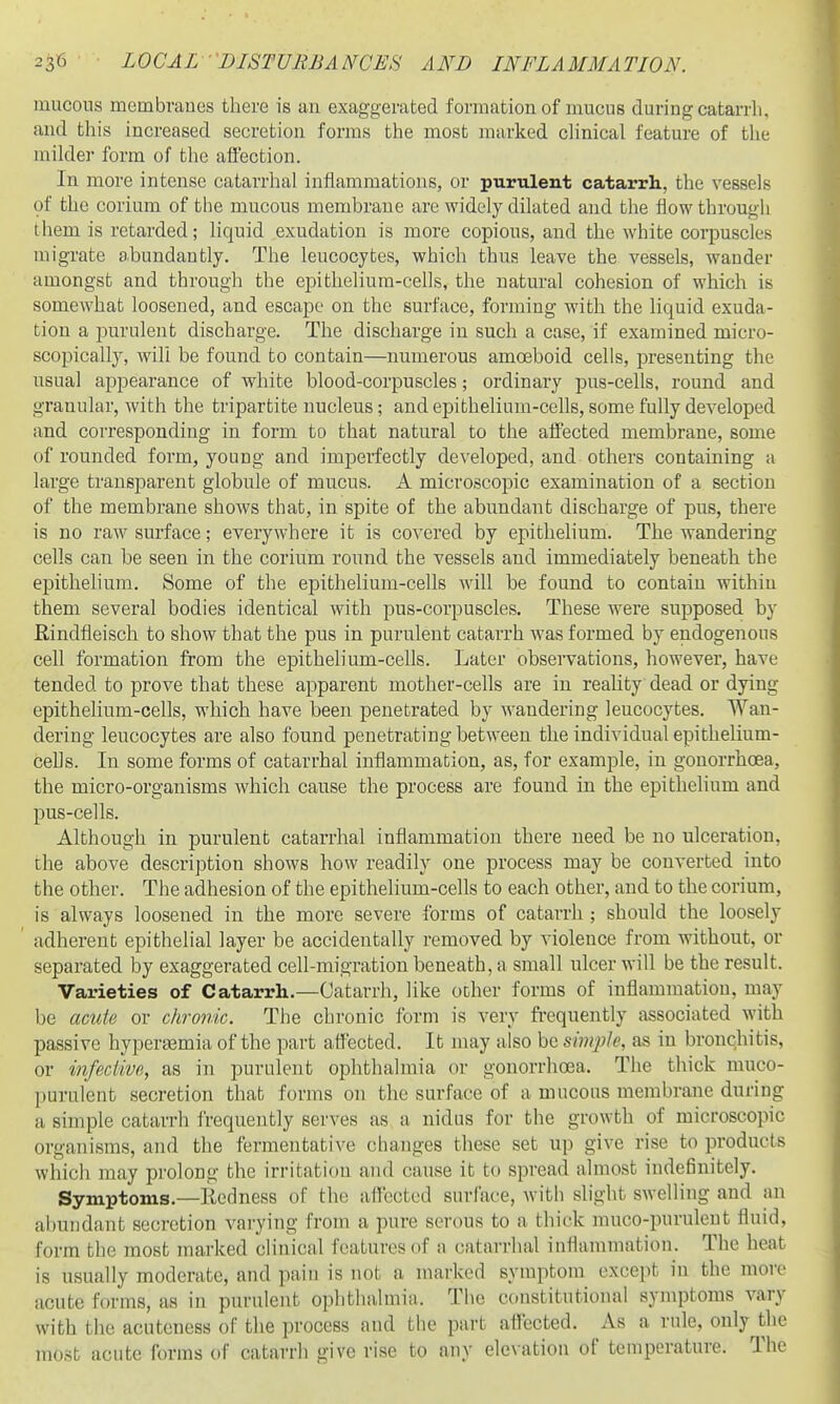 mucous membvanes there is an exaggerated formation of mucus during catarrh, and this increased secretion forms the most marked chnical feature of the milder form of tlie aiiection. In more intense catarrhal inflammations, or purulent catarrh., the vessels of the cerium of the mucous membrane are widely dilated and the flow through lliem is retarded; liquid exudation is more copious, and the white corpuscles migrate abundantly. The leucocytes, which thus leave the vessels, wander amongst and through the epithelium-cells, the natm'al cohesion of which is somewhat loosened, and escape on the surface, forming with the liquid exuda- tion a purulent discharge. The discharge in such a case, if examined micro- scopically, will be found to contain—numerous amoeboid cells, presenting the usual appearance of white blood-corpuscles; ordinary pus-cells, round and granular, with the tripartite nucleus; and epithelium-cells, some fully developed and corresponding in form to that natural to the affected membrane, some of rounded form, young and imperfectly developed, and others containing a large transparent globule of mucus. A microscopic examination of a section of the membrane shows that, in spite of the abundant discharge of pus, there is no raM' surface; everywhere it is covered by epithehum. The wandering cells can be seen in the corium round the vessels and immediately beneath the epithelium. Some of the epithelium-cells will be found to contain within them several bodies identical with pus-corpuscles. These were supposed by Rindfleisch to show that the pus in purulent catarrh was formed by endogenous cell formation from the epithelium-cells. Later observations, however, have tended to prove that these apparent mother-cells are in reality dead or dying epithelium-cells, which have been penetrated by wandering leucocytes. Wan- dering leucocytes are also found penetrating between the individual epithelium- cells. In some forms of catarrhal inflammation, as, for example, in gonorrhoea, the micro-organisms which cause the process are found in the epithelium and pus-cells. Although in purulent catarrhal inflammation there need be no ulceration, the above description shows how readily one process may be converted into the other. The adhesion of the epithelium-cells to each other, and to the corium, is always loosened in the more severe forms of catarrh ; should the loosely ' adherent epithelial layer be accidentally removed by violence from without, or separated by exaggerated cell-migration beneath, a small ulcer will be the result. Varieties of Catarrh.—Catarrh, like ocher forms of inflammation, may be acute or chronic. The chronic form is very frequently associated with passive hyperasmia of the part affected. It may also be simple, as in bronchitis, or ijifeclivc, as in purulent ophthalmia or gonorrhoea. The thick muco- purulent secretion that forms on the surface of a mucous membrane during a simple catarrh frequently serves as a nidus for the growth of microscopic organisms, and the fermentative changes these set up give rise to products which may prolong the irritation and cause it to spread almost indefinitely. Symptoms,—Redness of the afl'ectcd surface, with slight swelling and an abundant secretion varying from a pure serous to a thick muco-puruleut fluid, form the most marked clinical features of a catarrhal inflammation. The heat is usually moderate, and pain is not a marked symptom except in the more acute forms, as in purulent ophthalmiii. The constitutional symptoms vary with the acuteness of the process and the part affected. As a rule, only the most acute forms of catarrh give rise to any elc\atiou of temperature. The