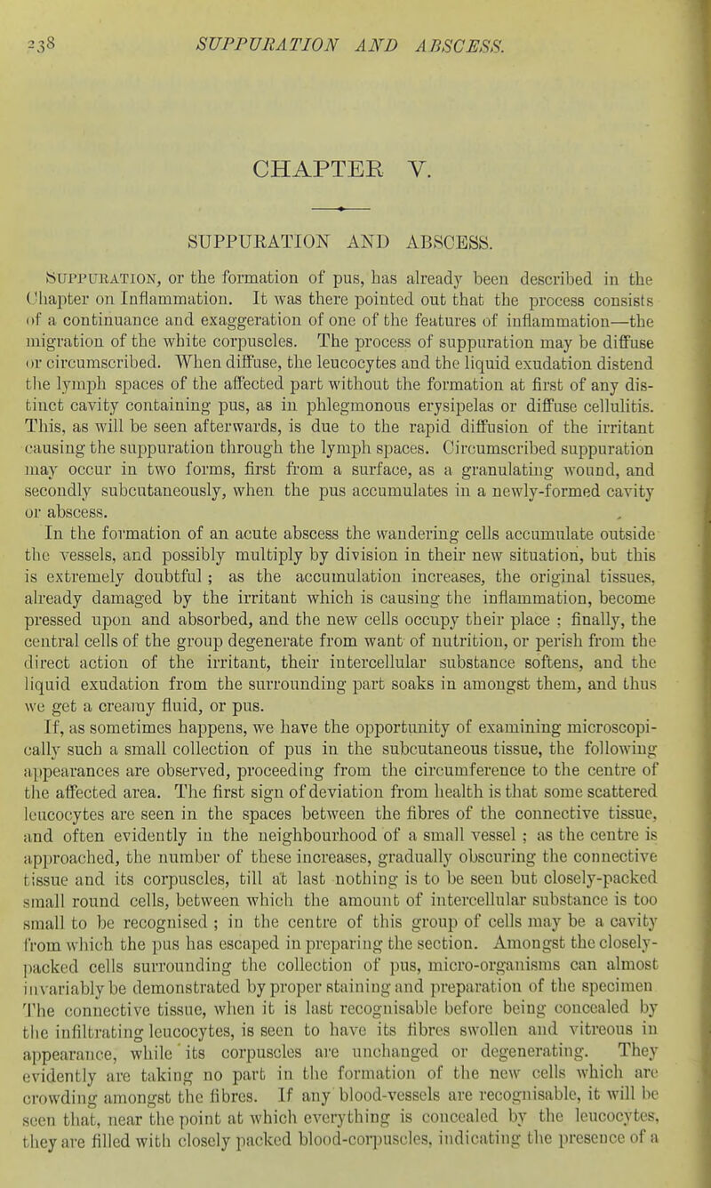 CHAPTER V. SUPPURATION AND ABSCESS. Suppuration, or the formation of pus, has ah'eady been described in the ('hapter on Inflammation. It was there j)ointed out that the process consists of a continuance and exaggeration of one of the features of inflammation—the migration of the white corpuscles. The process of suppuration may be diflPuse or circumscribed. When diffuse, the leucocytes and the liquid exudation distend the lymph spaces of the affected part without the formation at first of any dis- tinct cavity containing pus, as in phlegmonous erysipelas or diffuse cellulitis. This, as will be seen afterwards, is due to the rapid diffusion of the irritant causing the suppuration through the lymph spaces. Circumscribed suppuration may occur in two forms, first from a surface, as a granulating wound, and secondly subcutaneously, when the pus accumulates in a newly-formed cavity or abscess. In the formation of an acute abscess the wandering cells accumulate outside the vessels, and possibly multiply by division in their new situation, but this is extremely doubtful; as the accumulation increases, the original tissues, already damaged by the irritant which is causing the inflammation, become pressed upon and absorbed, and the new cells occupy their place : finally, the central cells of the group degenerate from want of nutrition, or perish from the direct action of the irritant, their intercellular substance softens, and the liquid exudation from the surrounding part soaks in amongst them, and thus we get a creamy fluid, or pus. If, as sometimes happens, we have the opportunity of examining microscopi- cally such a small collection of pus in the subcutaneous tissue, the following appearances are observed, proceeding from the circumference to the centre of the affected area. The first sign of deviation from health is that some scattered leucocytes are seen in the spaces between the fibres of the connective tissue, and often evidently in the neighbourhood of a small vessel ; as the centre is approached, the number of these increases, gradually obscuring the connective tissue and its corpuscles, till at last nothing is to be seen but closely-packed small round cells, between which the amount of intercellular substance is too small to be recognised ; in the centre of this group of cells may be a cavity iVom wliich the pus has escaped in preparing the section. Amongst the closely- ])acked cells surrounding the collection of pus, micro-organisms can almost invariably be demonstrated by proper staining and preparation of the specimen 1'he connective tissue, when it is last recognisable before being concealed by tlic infiltrating leucocytes, is seen to have its fibres swollen and vitreous in appearance, while its corpuscles are unchanged or degenerating. They evidently are taking no part in the formation of the new cells which are crowding amongst the fibres. If any blood-vessels are recognisable, it will he seen that, near the point at which everything is concealed by the leucocytes, they are filled with closely packed blood-corpuscles, indicating the presence of a
