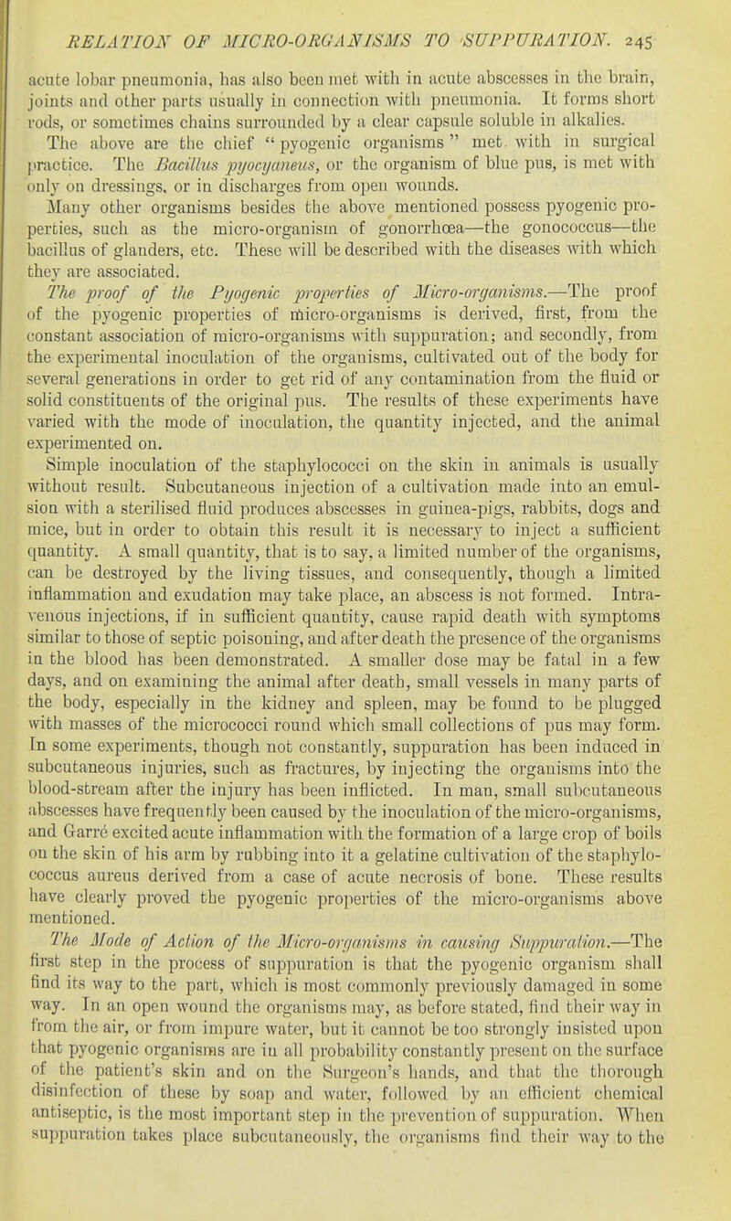 acute lob<ar pneumonia, has also been met with in acute abscesses in the brain, joints and other parts usually in connection with pneumonia. It forms short rods, or sometimes chains surrounded by ii clear capsule soluble in alkalies. TJie above are the chief pyogenic organisms met. with in surgical practice. The Bacillus pyocyuneus, or the organism of blue pus, is met with only on dressings, or in discharges from open wounds. Many other organisms besides the above mentioned possess pyogenic pro- perties, such as the micro-organism of gonorrhoea—the gonococcus—the bacillus of glanders, etc. These will be described with the diseases with which they are associated. The inoof of the Pyogenic projyeriies of 2Iicro-orgamsms.—The proof of the pyogenic properties of nSicro-organisms is derived, first, from the constant association of micro-organisms with suppuration; and secondly, from the experimental inoculation of the organisms, cultivated out of the body for several generations in order to get rid of any contamination from the fluid or solid constituents of the original pus. The results of these experiments have varied with the mode of inoculation, the quantity injected, and the animal experimented on. Simple inoculation of the staphylococci on the skin in animals is usually without result. Subcutaneous injection of a cultivation made into an. emul- sion with a sterilised fluid produces abscesses in guinea-pigs, rabbits, dogs and mice, but in order to obtain this result it is necessary to inject a sufiicient quantity. A small quantity, that is to say, a limited number of the organisms, can be destroyed by the living tissues, and consequently, though a limited inflammation and exudation may take place, an abscess is not formed. Intra- A'enous injections, if in sufficient quantity, cause rapid death with symptoms similar to those of septic poisoning, and after death the presence of the organisms in the blood has been demonstrated. A smaller dose may be fatal in a few days, and on examining the animal after death, small vessels in many parts of the body, especially in the kidney and spleen, may be found to be plugged with masses of the micrococci round which small collections of pus may form. In some experiments, though not constantly, suppuration has been induced in subcutaneous injuries, such as fractures, by injecting the organisms into the blood-stream after the injury has been inflicted. In man, small subcutaneous abscesses have frequently been caused by the inoculation of the micro-organisms, and Garre excited acute inflammation with the formation of a large crop of boils on the skin of his arm by rubbing into it a gelatine cultivation of the staphylo- coccus aureus derived from a case of acute necrosis of bone. These results have clearly jDroved the pyogenic properties of the micro-organisms above mentioned. The Mode of Action of the Micro-oryamsms in causing Suppuration.—The first step in the process of suppuration is that the pyogenic organism shall find its way to the part, which is most commonly previously damaged in some way. In an open wound the organisms may, as before stated, find their way in from the air, or from impure water, but it cannot be too strongly insisted upon that pyogenic organisms are in all probability constantly present on the surface of the patient's skin and on the Surgeon's hands, and that the thorough disinfection of these by soap and water, followed by an efficient chemical antiseptic, is the most important step in the prevention of suppuration. AVhen suppuration takes place subcutaneously, the organisms find their way to the