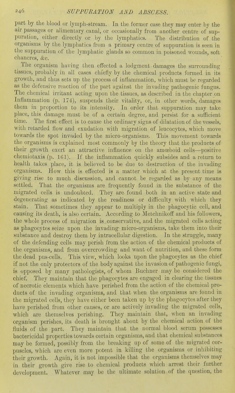 part by the blood or lymph-stream. In the former case they may enter by the air passages or alimentary canal, or occasionally from another centre of'sup- puration, either directly or by the lymphatics. The distribution of the organisms by the lymphatics from a primary centre of suppuration is seen in the suppuration of the lymphatic glands so common in poisoned wounds, soft chancres, &c. The organism having then effected a lodgment damages the surrounding tissues, probably in all cases chieiiy by the chemical products formed in its growth, and thus sets up the process of inflammation, which must be regarded as the defensive reaction of the part against the invading pathogenic fungus. The chemical irritant acting upon the tissues, as described in the chapter on Inflammation (p. 174), suspends their vitahty, or, in other words, damages them in proportion to its intensity. In order that suppuration may take place, this damage must be of a certain degree, and persist for a sufficient time. The first effect is to cause the ordinary signs of dilatation of the vessels, with retarded flow and exudation with migration of leucocytes, which move towards the spot invaded by the micro-organisms. This movement towards the organisms is explained most commonly by the theory that the products of their growth exert an attractive influence on the amoeboid cells—positive chemiotaxis (p. 1(11). If the inflammation quickly subsides and a return to health takes place, it is believed to be due to destruction of the invading organisms. How this is eifected is a matter which at the present time is giving rise to much discussion, and cannot be regarded as by any means settled. That the organisms are frequently found in the substance of the migrated cells is undoubted. They are. found both in an active state and degenerating as indicated by the readiness or difficulty with which they stain. That sometimes they appear to multijDly in the phagocytic cell, and causing its death, is also certain. According to Metchnikoff and his followers, the whole process of migration is conservative, and the migrated cefls acting as phagocytes seize upon the invading- micro-organisms, take them into their substance and destroy them by intraceUular digestion. In the struggle, many of the defending cells may perish from the action of the chemical products of the organisms, and from overcrowding and want of nutrition, and these form the dead pus-cells. This view, which looks upon the phagocytes as the chief if not the only protectors of the body against the invasion of pathogenic fungi, is opposed by many pathologists, of whom Buchner may be considered the chief. They maintain that the phagocytes are engaged in clearing the tissues of necrotic elements which have perished from the action of the chemical pro- ducts of the invading organisms, and that when the organisms are found in the migrated cells, they have either been taken up by the phagocytes after they have perished from other causes, or are actively invading the migrated cells, which are themselves perishing. They maintain that, when an invading organism perishes, its death is brought about by the cliemical action of the fluids of the part. They maiutain that the normal blood serum possesses bactericidal propei'ties towards certain organisms, and that chemical substances may be formed, possibly from the breaking up of some of the migrated cor- puscles, which are even more potent in killing the organisms or inliibiting their growth. Again, it is not impossible that the organisms themselves may in their growth give rise to chemical products which arrest their further development. Whatever may be the ultimate solution of the question, the
