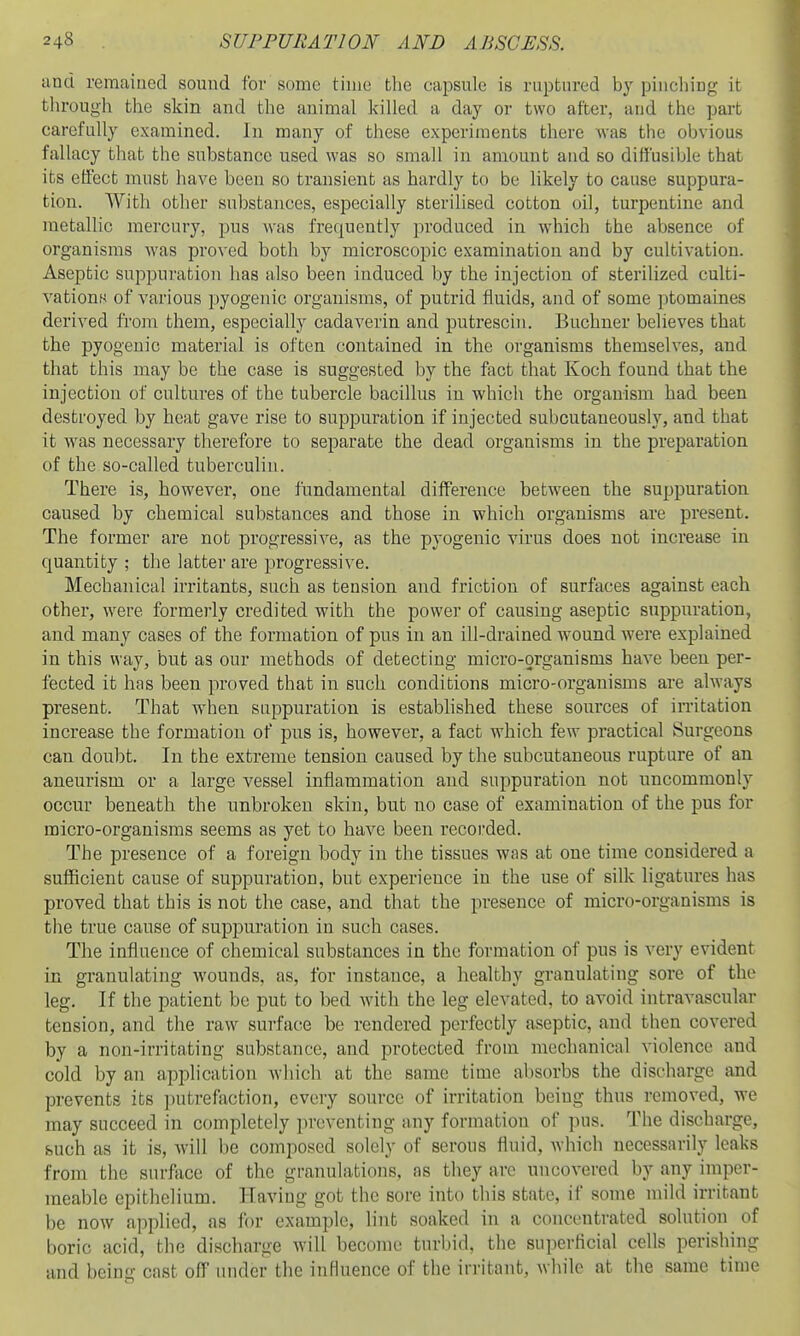and remaiued sound for some time the capsule is ruptured by pincliing it through the skin and the animal killed a day or two after, and the part carefully examined. In many of these experiments there Avas the obvious fallacy that the substance used was so small in amount and so diffusible that its effect must have been so transient as hardly to be likely to cause suppura- tion. With other substances, especially sterilised cotton oil, turpentine and metallic mercury, pus was frequently produced in which the absence of organisms was proved both by microscopic examination and by cultivation. Aseptic suppuration has also been induced by the injection of sterilized culti- vations of various pyogenic organisms, of putrid fluids, and of some ptomaines derived from them, especially cadaverin and putrescin. Buchner believes that the pyogenic material is often contained in the organisms themselves, and that this may be the case is suggested by the fact that Koch found that the injection of cultures of the tubercle bacillus in which the organism had been destroyed by heat gave rise to suppuration if injected subcutaneously, and that it was necessary therefore to separate the dead organisms in the preparation of the so-called tuberculin. There is, however, one fundamental difference between the suppuration caused by chemical substances and those in which organisms are present. The former are not progressive, as the pyogenic virus does not increase in quantity ; the latter are progressive. Mechanical irritants, such as tension and friction of surfaces against each other, were formerly credited with the power of causing aseptic suppuration, and many cases of the formation of pus in an ill-drained wound were explained in this way, but as our methods of detecting micro-organisms have been per- fected it has been proved that in such conditions micro-organisms are always present. That when suppuration is established these sources of in-itation increase the formation of pus is, however, a fact which few practical Surgeons can doubt. In the extreme tension caused by the subcutaneous rupture of an aneurism or a large vessel inflammation and suppuration not uncommonly occur beneath the unbroken skin, but no case of examination of the pus for micro-organisms seems as yet to have been recorded. The presence of a foreign body in the tissues was at one time considered a sufficient cause of suppuration, but experience in the use of silk ligatures has proved that this is not the case, and that the presence of micro-organisms is the true cause of suppuration in such cases. The influence of chemical substances in the formation of pus is very evident in granulating wounds, as, for instance, a healthy granulating sore of the leg. If the patient be put to bed with the leg elevated, to avoid intravascular tension, and the raw surface be rendered perfectly aseptic, and then covered by a non-irritating substance, and protected from mechanical violence and cold by an application which at the same time absorbs the discharge and prevents its putrefaction, every source of irritation being thus removed, we may succeed in completely preventing any formation of pus. The discharge, such as it is, will be coinposed solely of serous fluid, which necessarily leaks from the surface of the granulations, as they are uncovered by any imper- meable epithelium. Having got the sore into this state, if some mild irritant be now a])plied, as for example, lint soaked in a concentrated solution of boric acid, the discharge will become turbid, the superficial cells perishing and being cast off under the influence of the irritant, while at the same time