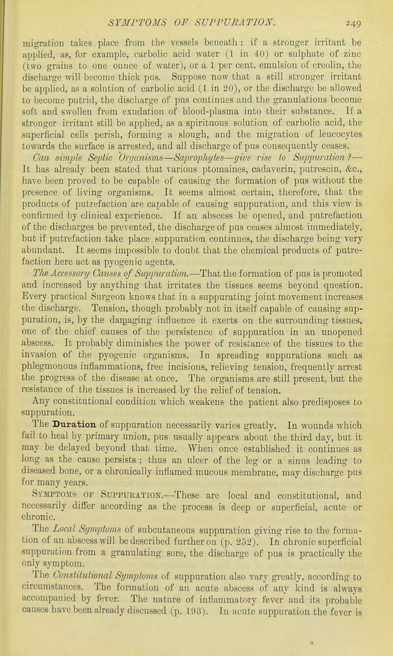 SYMPTOMS OF SUPPURATION. migration takes place from the. vessels beneath ; if a stronger ii-ritant be applied, as, for example, carbolic acid water (1 in 40) or sulphate of zinc (two grains to one ounce of water), or a 1 per cent, emulsion of creolin, the discharge will become thick pus. Suppose now that a still stronger irritant be applied, as a solution of carbolic acid (1 in 20), or the discharge be allowed to become putrid, the discharge of pus continues and the granulations become soft and swollen from exudation of blood-plasma into their substance. If a stronger irritant still be applied, as a spirituous solution of carbolic acid, the superficial cells perish, forming a slough, and the migration of leucocytes towards the surface is arrested, and all discharge of pus consequently ceases. Can simple Septic Onjanisms—Saprophytes—give rise to Supjniration — It has already been stated that yarious ptomaines, cadaverin, putrescin, &c., have been proved to be capable of causing the formation of pus without the presence of living organisms. It seems almost certain, therefore, that the products of putrefaction are capable of causing suppuration, and this view is confirmed by clinical experience. If an abscess be opened, and putrefaction of the discharges be prevented, the discharge of pus ceases almost immediately, but if putrefaction take place suppuration continues, the discharge being very abundant. It seems impossible to doubt that the chemical products of putre- faction here act as pyogenic agents. The Accessoi'y Causes of Suppuration.—That the formation of pus is promoted and increased by anything that irritates tlie tissues seems beyond question. Every practical Surgeon knows that iu a suppurating joint movement increases the discharge. Tension, though probably not in itself capable of causing sup- puration, is, by the damaging iiifluence it exerts on the surrounding tissues, one of the chief causes of the persistence of suppuration in an unopened abscess. It probably diminishes the power of resistance of the tissues to the invasion of the pyogenic organisms. In spreading suppurations such as phlegmonous inflammations, free incisions, relieving tension, frequently arrest the progress of the disease at once. The organisms are still present, but the resistance of the tissues is increased by the relief of tension. Any constitutional condition which weakens the patient also predisposes to suppuration. The Duration of suppuration necessarily varies greatly. In wounds which fail to heal by primary union, pus usually appears about the third day, but it may be delayed beyond that time. When once established it continues as long as the cause persists ; thus an ulcer of the leg or a sinus leading to diseased bone, or a chronically inflamed mucous membrane, may discharge pus for many years. Symptoms of Suppuration.—These are local and constitutional, and necessarily differ according as the process is deep or superficial, acute or chronic. The Local Symptoms of subcutaneous suppuration giving rise to the forma- tion of an abscess will be described further on (p. 252). In chronic superficial suppuration from a granulating sore, the discharge of pus is practically the only symptom. The Constitutional Stjmptoms of suppuration also vary greatly, according to circumstances. The formation of an acute abscess of any kind is always accompanied by fever. The nature of inflammatory fever and its probable causes have been already discussed (p. I!):!). 111 acute suppuration the fever is