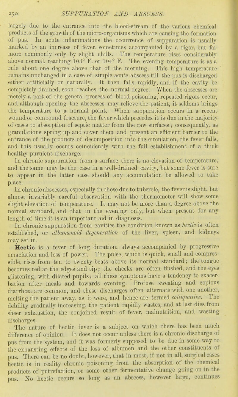 largely due to the entrance into the blood-stream of the various chemical products of the growth of the micro-organisms which are causing the formation of pus. In acute inflammations the occurrence of suppuration is usually marked by an increase of fever, sometimes accompanied by a rigor, but far more commonly only by slight chills. The temperature rises considerably above normal, reaching 103° F. or 104° F. The evening temperature is as a rule about one degree above that of the morning. This high temperature remains unchanged in a case of simple acute abscess till the pus is discharged either artificially or naturally. It then falls rapidly, and if the cavity be completely drained, soon reaches the normal degree. When the abscesses are merely a part of the general process of blood-poisoning, repeated rigors occur, aud although opening the abscesses may relieve the patient, it seldoms brings the temperature to a normal point. When suppuration occurs in a recent wound or compound fracture, the fever which precedes it is due in the majority of cases to absorption of septic matter from the raw surfaces ; consequently, as granulations spring up and cover them and present an efficient barrier to the entrance of the products of decomposition into the circulation, the fever falls, and this usually occurs coincidently with the full establishment of a thick healthy purulent discharge. In chronic suppuration from a surface there is no elevation of temperature, and the same may be the case in a well-drained cavity, but some fever is sm-e to appear in the latter case should any accumulation be allowed to take place. In chronic abscesses, especially in those due to tubercle, the fever is slight, but almost invariably careful observation with the thermometer will show some slight elevation of temperature. It may not be more than a degree above the normal standard, and that in the evening only, but when present for any length of time it is an important aid in diagnosis. In chronic suppuration fi'om cavities the condition known as Jieclic is often established, or albumenoid degeneraimi of the liver, spleen, and kidneys may set in. Hectic is a fever of long duration, always accompanied by progressive emaciation and loss of power. The pulse, which is quick, small and compres- sible, rises from ten to twenty beats above its normal standard; the tongue becomes red at the edges and tip; the cheeks are often flushed, and the eyes glistening, with dilated pupils; all these symptoms have a tendency to exacer- bation after meals and towards evening. Profuse sweating and copious diarrhoea are common, and these discharges often alternate with one another, melting the patient away, as it were, and hence are termed colliqunlive. The debility gradually increasing, the patient rapidly wastes, and at last dies from sheer exhaustion, the conjoined result of fever, malnutrition, and wasting discharges. The nature of hectic fever is a subject on which there has been much difference of opinion. It does not occur unless there is a chronic discharge of pus from the system, and it was formerly supposed to be due in some way to the exhausting effects of the loss of albumen and the other constituents of pus. There can be no doubt, however, that in most, if not in all, surgical cases hectic is in reality chronic poisoning from the absorption of the chemical products of putrefaction, or some other fermentative change going on in the pus. No hectic occurs so long as an abscess, however large, continues