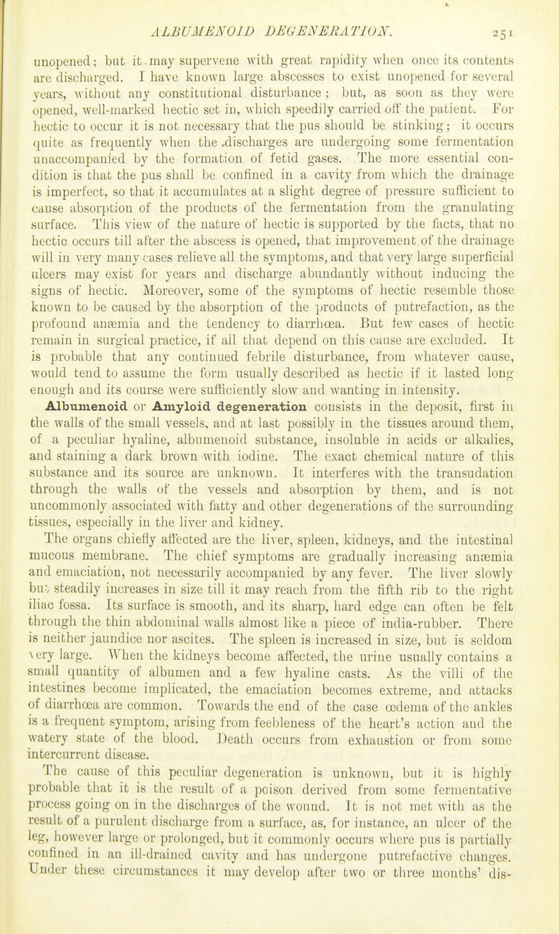 ALBUMENOID DEUENERATION. unopened; but it.may supervene with great rapidity when once its contents are discharged. I have known large abscesses to exist unopened for several years, without any constitutional disturbance ; but, as soon as they were opened, well-marked hectic set in, which speedily carried off the patient. For hectic to occur it is not necessary that the pus should be stinking; it occurs quite as frequently when the .discharges are undergoing some fermentation unaccompanied by the formation of fetid gases. The more essential con- dition is that the pus shall be confined in a cavity from which the drainage is imperfect, so that it accumulates at a slight degree of pressure sufficient to cause absorption of the products of the fermentation from the granulating- surface. This view of the nature of hectic is supported by the facts, that no hectic occurs till after the abscess is opened, that improvement of the drainage will in very many cases relieve all the symptoms, and that very large superficial ulcers may exist for years and discharge abundantly without inducing the signs of hectic. Moreover, some of the symptoms of hectic resemble those known to be caused by the absorption of the products of putrefaction, as the profound antemia and the tendency to diarrhoea. But few cases of hectic remain in surgical practice, if all that depend on this cause are excluded. It is probable that any continued febrile disturbance, from whatever cause, would tend to assume the form usually described as hectic if it lasted long enough and its course were sufficiently slow and wanting in intensity. Albumenoid or Amyloid degeneration consists in the deposit, first in the walls of the small vessels, and at last possibly in the tissues around them, of a peculiar hyaline, albumenoid substance, insoluble in acids or alkalies, and staining a dark brown with iodine. The exact chemical nature of this substance and its source are unknown. It interferes with the transudation through the walls of the vessels and absorption by them, and is not uncommonly associated with fatty and other degenerations of the surrounding tissues, especially in the liver and kidney. The organs chiefly affected are the li\er, spleen, kidneys, and the intestinal mucous membrane. The chief symptoms are gradually increasing antemia and emaciation, not necessarily accompanied by any fever. The liver slowly bul steadily increases in size till it may reach from the fifth rib to the right iliac fossa. Its surface is smooth, and its sharp, hard edge can often be felt through the thin abdominal walls almost like a piece of india-rubber. There is neither jaundice nor ascites. The spleen is increased in size, but is seldom \ery large. When the kidneys become affected, the urine usually contains a small quantity of albumen and a few hyaline casts. As the villi of the intestines become implicated, the emaciation becomes extreme, and attacks of diarrhoea are common. Towards the end of the case oedema of the ankles is a frequent symptom, arising from feebleness of the heart's action and the watery state of the blood. Death occurs from exhaustion or from some intercurrent disease. The cause of this peculiar degeneration is unknown, but it is highly probable that it is the result of a poison derived from some fermentative process going on in the discharges of the wound. It is not met with as the result of a purulent discharge from a surface, as, for instance, an ulcer of the leg, however large or prolonged, but it commonly occurs where pus is partially confined in an ill-drained cavity and has undergone putrefactive changes. Under these circumstances it may develop after two or three months' dis-