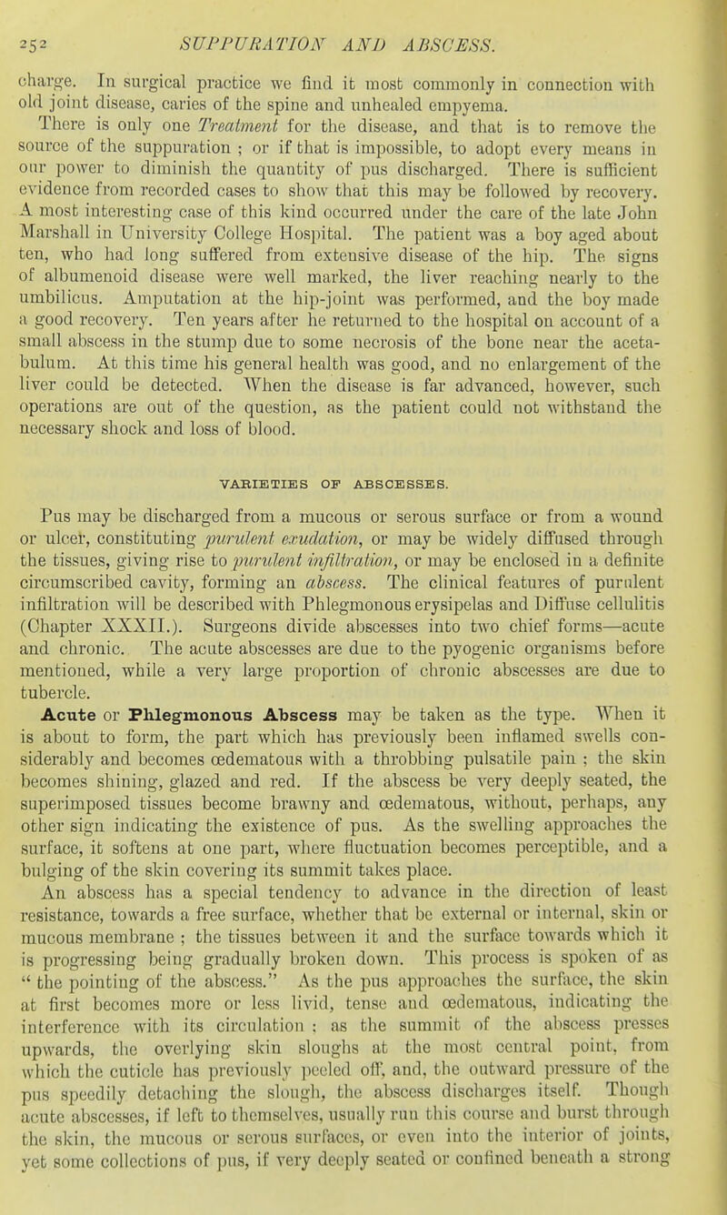 charge. In surgical practice we find it most commonly in connection with old joint disease, caries of the spine and unhealed empyema. There is only one Treatme7it for the disease, and that is to remove the source of the suppuration ; or if that is impossible, to adopt every means in our power to diminish the quantity of pus discharged. There is sufficient evidence from recorded cases to show that this may be followed by recovery. A most interesting case of this kind occurred under the care of the late John Marshall in University College Hospital. The patient was a boy aged about ten, who had long suffered from extensive disease of the hip. The signs of albumenoid disease were well marked, the liver reaching nearly to the umbilicus. Amputation at the hip-joint was performed, and the boy made a good recovery. Ten years after he returned to the hospital on account of a small abscess in the stump due to some necrosis of the bone near the aceta- bulum. At this time his general health was good, and no enlargement of the liver could be detected. When the disease is far advanced, however, such operations are out of the question, as the patient could not withstand the necessary shock and loss of blood. VAEIETIES OF ABSCESSES. Pus may be discharged from a mucous or serous surface or from a wound or ulcer, constituting purulent exudation, or may be widely diffused through the tissues, giving rise to purulent infiltration, or may be enclosed in a definite circumscribed cavity, forming an abscess. The clinical features of purulent infiltration will be described with Phlegmonous erysipelas and Diffuse celMitis (Chapter XXXII.). Surgeons divide abscesses into two chief forms—acute and chronic. The acute abscesses are due to the pyogenic organisms before mentioned, while a very large proportion of chronic abscesses are due to tubercle. Acute or Phlegmonous Abscess may be taken as the type. When it is about to form, the part which has previously been inflamed swells con- siderably and becomes cedematous with a throbbing pulsatile pain : the skin becomes shining, glazed and red. If the abscess be very deeply seated, the superimposed tissues become brawny and cedematous, without, perhaps, any other sign indicating the existence of pus. As the swelling approaches the surface, it softens at one part, where fluctuation becomes perceptible, and a bulging of the skin covering its summit takes place. An abscess has a special tendency to advance in the dii'ection of least resistance, towards a free surface, whether that be external or internal, skin or mucous membrane ; the tissues between it and the surface towards which it is progressing being gradually broken down. This process is spoken of as  the pointing of the abscess. As the pus approaches the surface, the skin at first becomes more or less livid, tense and cedematous, indicating the interference with its circulation ; as the summit of the abscess presses upwards, the overlying skin sloughs at the most central point, from which the cuticle has previously peeled off, and, the outward pressure of the pus speedily detaching the slough, the abscess discharges itself. Though acute abscesses, if left to themselves, usually run this course and burst through the skin, the mucous or serous surfjiccs, or even into the interior of joints, yet some collections of pus, if very deeply seated or coufined beneath a strong