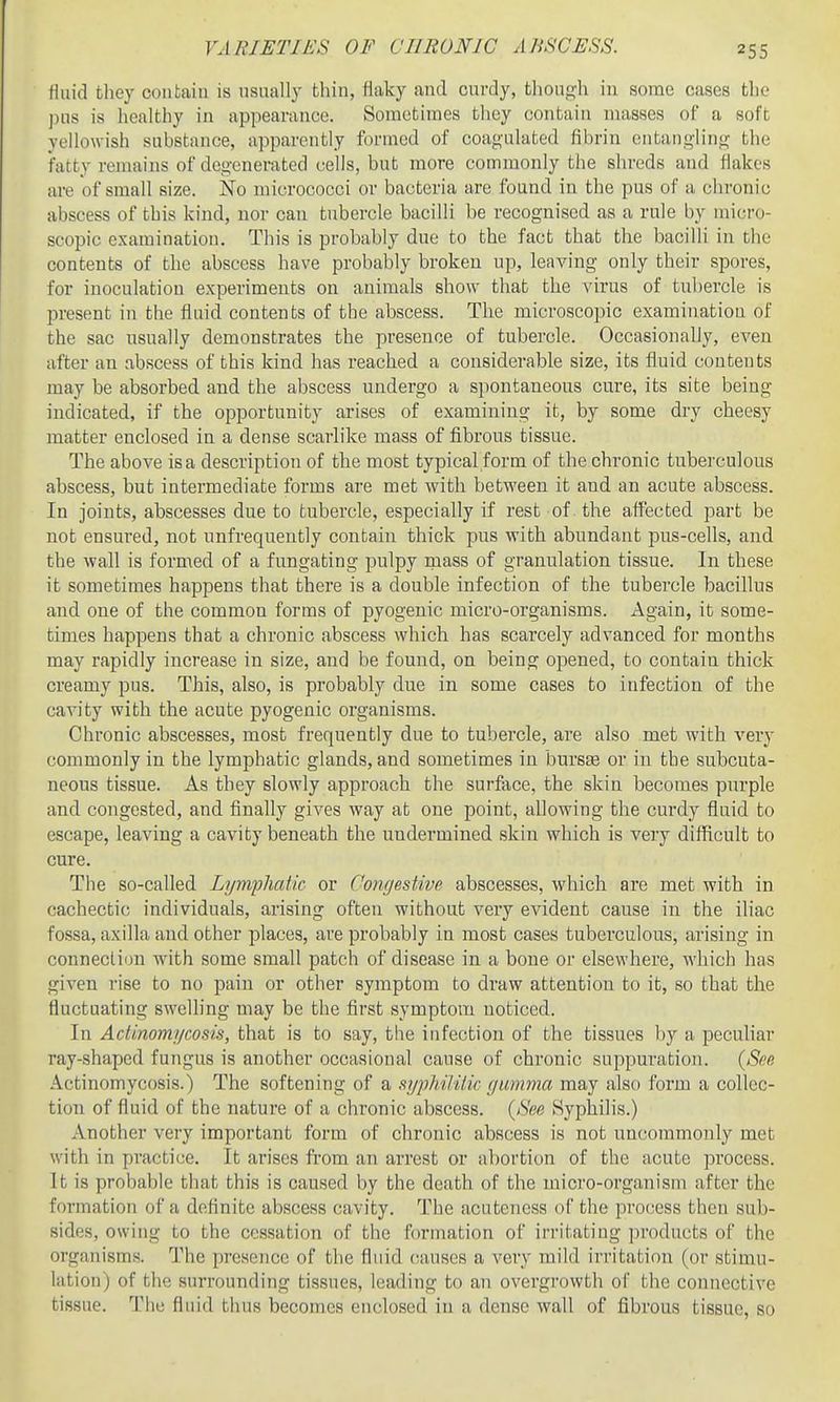 Huid they contain is usually thin, flaky and curdy, though in some cases the pus is healthy in appearance. Sometimes they contain masses of a soft yellowish substance, apparently formed of coagulated fibrin entanglino; the fatty remains of degenerated cells, but more commonly the shreds aud flakes are of small size. No micrococci or bacteria are found in the pus of a chronic abscess of this kind, nor can tubercle bacilli be recognised as a rule by micro- scopic examination. This is probably due to the fact that the bacilli in the contents of the abscess have probably broken up, leaving only their spores, for inoculation experiments on animals show that the virus of tubercle is present in the fluid contents of the abscess. The microscopic examination of the sac usually demonstrates the presence of tubercle. Occasionally, even after an abscess of this kind has reached a considerable size, its fluid contents may be absorbed and the abscess undergo a spontaneous cure, its site being indicated, if the opportunity arises of examining it, by some dry cheesy matter enclosed in a dense scarlike mass of fibrous tissue. The above is a description of the most typical form of the chronic tuberculous abscess, but intermediate forms are met with between it and an acute abscess. In joints, abscesses due to tubercle, especially if rest of the affected part be not ensured, not unfrequently contain thick pus with abundant pus-cells, and the wall is formed of a fungating pulpy rnass of granulation tissue. In these it sometimes happens that there is a double infection of the tubercle bacillus and one of the common forms of pyogenic micro-organisms. Again, it some- times happens that a chronic abscess which has scarcely advanced for months may rapidly increase in size, and be found, on being opened, to contain thick creamy pus. This, also, is probably due in some cases to infection of the cavity with the acute pyogenic organisms. Chronic abscesses, most frequently due to tubercle, are also met with very commonly in the lymphatic glands, and sometimes in bursse or in the subcuta- neous tissue. As they slowly approach the surface, the skin becomes purple and congested, and finally gives way at one point, allowing the curdy fluid to escape, leaving a cavity beneath the undermined skin which is very difficult to cure. The so-called LympliaUc or CongesUve abscesses, which are met with in cachectic individuals, arising often without very evident cause in the iliac fossa, axilla and other places, are probably in most cases tuberculous, arising in connection with some small patch of disease in a bone or elsewhere, which has given rise to no pain or other symptom to draw attention to it, so that the fluctuating sweUing may be the first symptom noticed. In Actinomycosis, that is to say, the infection of the tissues by a pecuhar ray-shaped fungus is another occasional cause of chronic suppuration. {Snc Actinomycosis.) The softening of a syphilitic gumma may also form a collec- tion of fluid of the nature of a chronic abscess. {See Syphilis.) Another very important form of chronic abscess is not uncommonly met with in practice. It arises from an arrest or abortion of the acute process. It is probable that this is caused by the death of the micro-organism after the formation of a definite abscess cavity. The acutencss of the process then sub- sides, owing to the cessation of the formation of irritating products of the organisms. The presence of the fluid causes a very mild irritation (or stimu- lation) of the surrounding tissues, leading to an overgrowth of the connective tissue. The fluid thus becomes enclosed in a dense wall of fibrous tissue, so