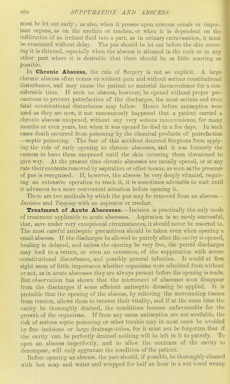 must be let out early ; as also, when it presses upon raucous canals or impor- tant organs, as on the urethra or trachea, or when it is dependent on the infiltration of an irritant fluid into a part, as in urinary extravasation, it must be evacuated without .delay. The pus should be let out before the skin cover- ing it is thinned, especially when the abscess is situated in the neck or in any other part where it is desirable that there should be as little scarring as possible. In Chronic Abscess, the rule of Surgery is not so explicit. A large chronic abscess often comes on without pain and without serious constitutional disturbance, and may cause the patient no material inconvenience for a con- siderable time. If such an abscess, however, be opened without proper pre- cautions to prevent putrefaction of the discharges, the most serious and even fatal constitutional disturbance may follow. Hence before antiseptics were used as they are now, it not uncommonly happened that a patient carried a chronic abscess unopened, without any very serious inconvenience, for many months or even years, but when it was opened he died in a few days. In such cases death occurred from poisoning by the chemical products of putrefaction —septic poisoning. The fear of this accident deterred Surgeons from apply- ing the rule of early opening to chronic abscesses, and it was formerly the custom to leave them unopened until the skin covering them threatened to give vs^ay. At the present time chronic abscesses are usually opened, or at any rate their contents removed by aspiration or other means, as soon as the presence of pus is recognised. If, however, the abscess be very deeply situated, requir- ing an extensive operation to reach it, it is sometimes advisable to wait until it advances to a more convenient situation before opening it. There are two methods by which the pus may be removed from an abscess— hicision and Tapping with an aspirator or trochar. Treatment of Acute Abscesses.—Incision is practically the only mode of treatment applicable to acute abscesses. Aspiration is so rarely successful, that, save under very exceptional circumstances, it should never be resorted to. The most careful antiseptic precautions should be taken even when opening a small abscess. If the discharges be allowed to putrefy after the cavity is opened, healing is delayed, and unless the opening be very free, the putrid discharges may lead to a return, or even an extension, of the suppuration with severe constitutional disturbance, and ]iossibly general infection. It would at first sight seem of little importance whether organisms were admitted from without or not, as in acute abscesses they are always present before the opening is made. But observation has shown that the micrococci of abscesses soon disappear from the discharges if some efficient antiseptic dressing be applied. It is probable that the opening of the abscess, by relieving the surrounding tissues from tension, allows them to recover their vitality, and if at the same time the cavity be thoroughly drained, the conditions become unfavourable for the growth of the organisms. If from any cause antiseptics are not available, the risk of serious septic poisoning or other trouble may in most cases be avoided by free incisions or large drainage-tubes, for it must not be forgotten that if the cavity can be perfectly drained nothing will be left in it to putrefy. To open an abscess imperfectly, and to allow the contents of the cavity to decom]iosG, will only aggravate the condition of the patient. Before opening an abscess, the part should, if possible, be thoroughly cleaned witli hot soap and water and wrapped for half an hour in a wet towel wrung