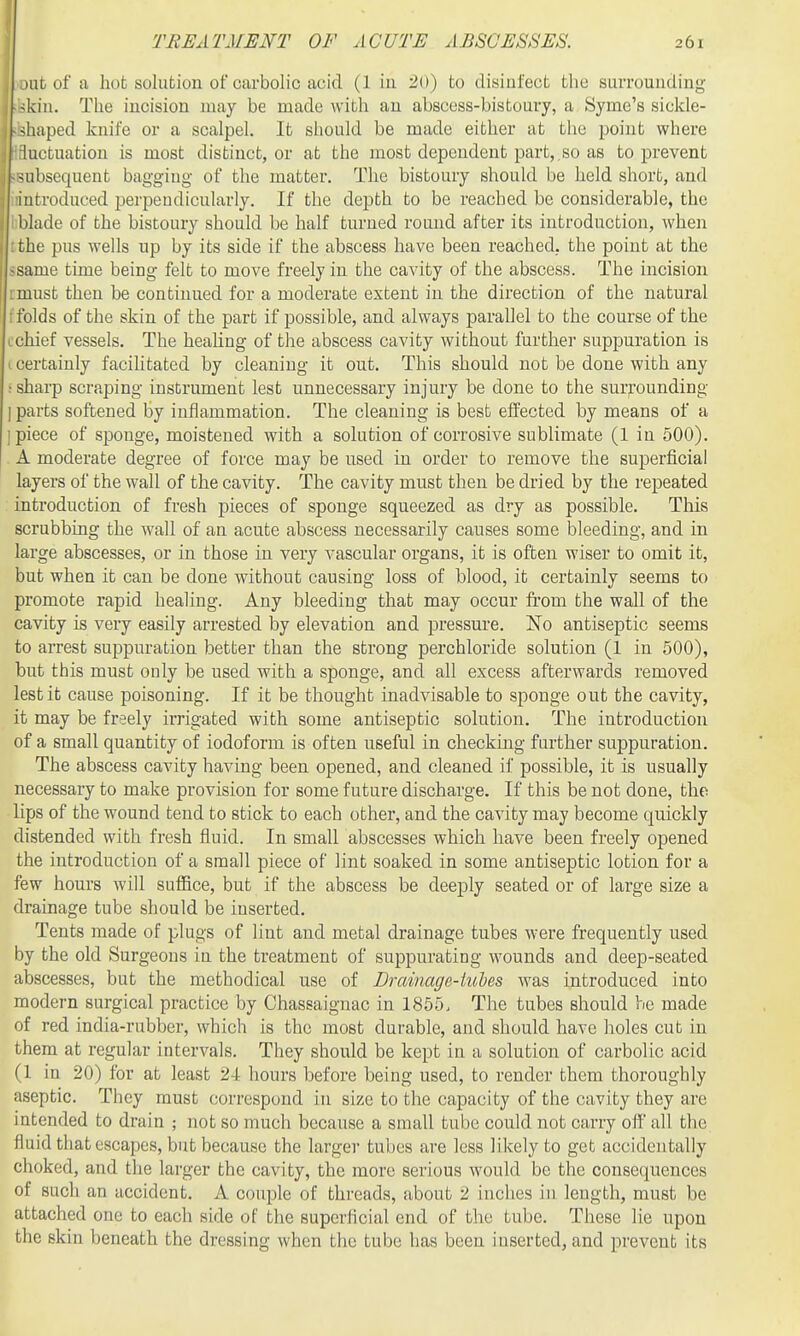 )iit of a hot solution of carbolic acid (1 in 20) to disinfect the surrounding ■;kin. The incision may be made with an abscess-bistoury, a Syme's sickle- shaped knife or a scalpel. It should be made either at the jjoint where hictuation is most distinct, or at the most dependent part,.so as to prevent subsequent bagging of the matter. The bistoury should be held short, and iutroduced perpeudicularly. If the depth to be reached be considerable, the ' blade of the bistoury should be half turned round after its introduction, when rhe pus wells up by its side if the abscess have been reached, the point at the sume time being felt to move freely in the cavity of the abscess. The incision .must then be continued for a moderate extent in the direction of the natural : folds of the skin of the part if possible, and always parallel to the course of the Lchief vessels. The healing of the abscess cavity without further suppuration is I certainly facilitated by cleaning it out. This should not be done with any • sharp scraping instrument lest unnecessary injury be done to the surrounding I parts softened by inflammation. The cleaning is best effected by means of a 1 piece of sponge, moistened with a solution of corrosive sublimate (1 in 500). . A moderate degree of force may be used in order to remove the superficial layers of the wall of the cavity. The cavity must then be dried by the repeated introduction of fresh pieces of sponge squeezed as dry as possible. This scrubbing the wall of an acute abscess necessarily causes some bleeding, and in large abscesses, or in those in very vascular organs, it is often wiser to omit it, but when it can be done without causing loss of blood, it certainly seems to promote rapid healing. Any bleeding that may occur from the wall of the cavity is very easily arrested by elevation and pressure. No antiseptic seems to arrest suppuration better than the strong perchloride solution (1 in 500), but this must only be used with a sponge, and all excess afterwards removed lest it cause poisoning. If it be thought inadvisable to sponge out the cavity, it may be freely irrigated with some antiseptic solution. The introduction of a small quantity of iodoform is often useful in checking further suppuration. The abscess cavity having been opened, and cleaned if possible, it is usually necessary to make provision for some future discharge. If this be not done, the lips of the wound tend to stick to each other, and the cavity may become quickly distended with fresh fluid. In small abscesses which have been freely opened the introduction of a small piece of lint soaked in some antiseptic lotion for a few hours will suffice, but if the abscess be deeply seated or of large size a drainage tube should be inserted. Tents made of plugs of lint and metal drainage tubes were frequently used by the old Surgeons in the treatment of suppurating wounds and deep-seated abscesses, but the methodical use of Drainage-iuhes was introduced into modern surgical practice by Chassaignac in 1855, The tubes should be made of red india-rubber, which is the most durable, and should have holes cut in them at regular intervals. They should be kept in a solution of carbolic acid (1 in 20) for at least 24 hours before being used, to render them thoroughly aseptic. They must correspond in size to the capacity of the cavity they are intended to drain ; not so much because a small tube could not carry off all the fluid that escapes, but because the larger tubes are less likely to get accidentally choked, and the larger the cavity, the more serious would be the consequences of such an accident. A couple of threads, about 2 inches in length, must be attached one to each side of the superficial end of the tube. These lie upon the skin beneath the dressing when the tube has been inserted, and prevent its