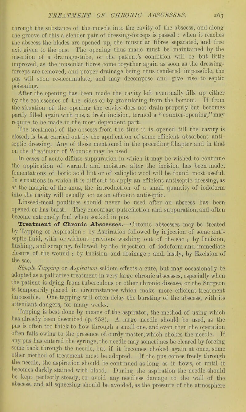 through tlie substance of the muscle into the cavity of the abscess, and along the groove of this a slender pair of dressing-forceps is passed : when it reaches the abscess the blades are opened up, the muscular fibres separated, and free exit given to the pus. The opening thus made must be maintained by the insertion of a drainage-tube, or the patient's condition will be but little improved, as the muscular fibres come together again as soon as the dressing- forceps are removed, and proper drainage being thus rendered impossible, the 13US will soon re-accumulate, and may decompose and give rise to septic poisoning. After the opening has been made the cavity left eventually fills up either by the coalescence of the sides or by granulating from the bottom. If from the situation of the opening the cavity does not drain properly but becomes partly filled again Avith pus, a fresh incision, termed a counter-opening, may require to be made in the most dependent part. The treatment of the abscess from the time it is opened till the cavity is closed, is best carried out by the application of some efficient absorbent anti- septic dressing. Any of those mentioned in the preceding Chapter and in that on the Treatment of Wounds may be used. In cases of acute diffuse suppuration in which it may be wished to continue the apphcation of warmth and moisture after the incision has been made, fomentations of boric acid lint or of salicylic wool will be found most useful. In situations in which it is diflicult to apply an efficient antiseptic dressing, as at the margin of the anus, the introduction of a small quantity of iodoform into the cavity will usually act as an efficient antiseptic. Linseed-meal poultices should never be used after an abscess has been opened or has burst. They encourage putrefaction and suppuration, and often become extremely foul when soaked in pus. Treatment of Chronic Abscesses.—Chronic abscesses may be treated by Tapping or Asjairation ; by Aspiration followed by injection of some anti- septic fluid, with or without previous washing out of the sac ; by Incision, flushing, and scraping, followed by the injection of iodoform and immediate closure of the wound ; by Incision and drainage ; and, lastly, by Excision of the sac. Simple Tapping or Aspiraiion seldom effects a cure, but may occasionally be adopted as a palliative treatment in very large chronic abscesses, especially when the patient is dying from tuberculous or other chronic disease, or the Surgeon is temporarily placed in circumstances which make more efficient treatment impossible. One tapping will often delay the bursting of the abscess, with its attendant dangers, for many weeks. Tapping is best done by means of the aspirator, the method of using which has already been described (p. 258), A large needle should be used, as the pus is often too thick to flow through a small one, and even then the operation often fails owing to the presence of. curdy matter, which chokes the needle. If any pus has entered the syringe, the needle may sometimes be cleared by forcing some back through the needle, Init if it becomes choked again at once, some other method of treatment must be adopted. If the pus comes freely through the needle, the aspiration should be continued as long as it flows, or until it becomes darkly stained with blood. During the aspiration the needle should l)e kept perfectly steady, to avoid any needless damage to the wall of the abscess, and all squeezing should be avoided, as the pressure of the atmosphere