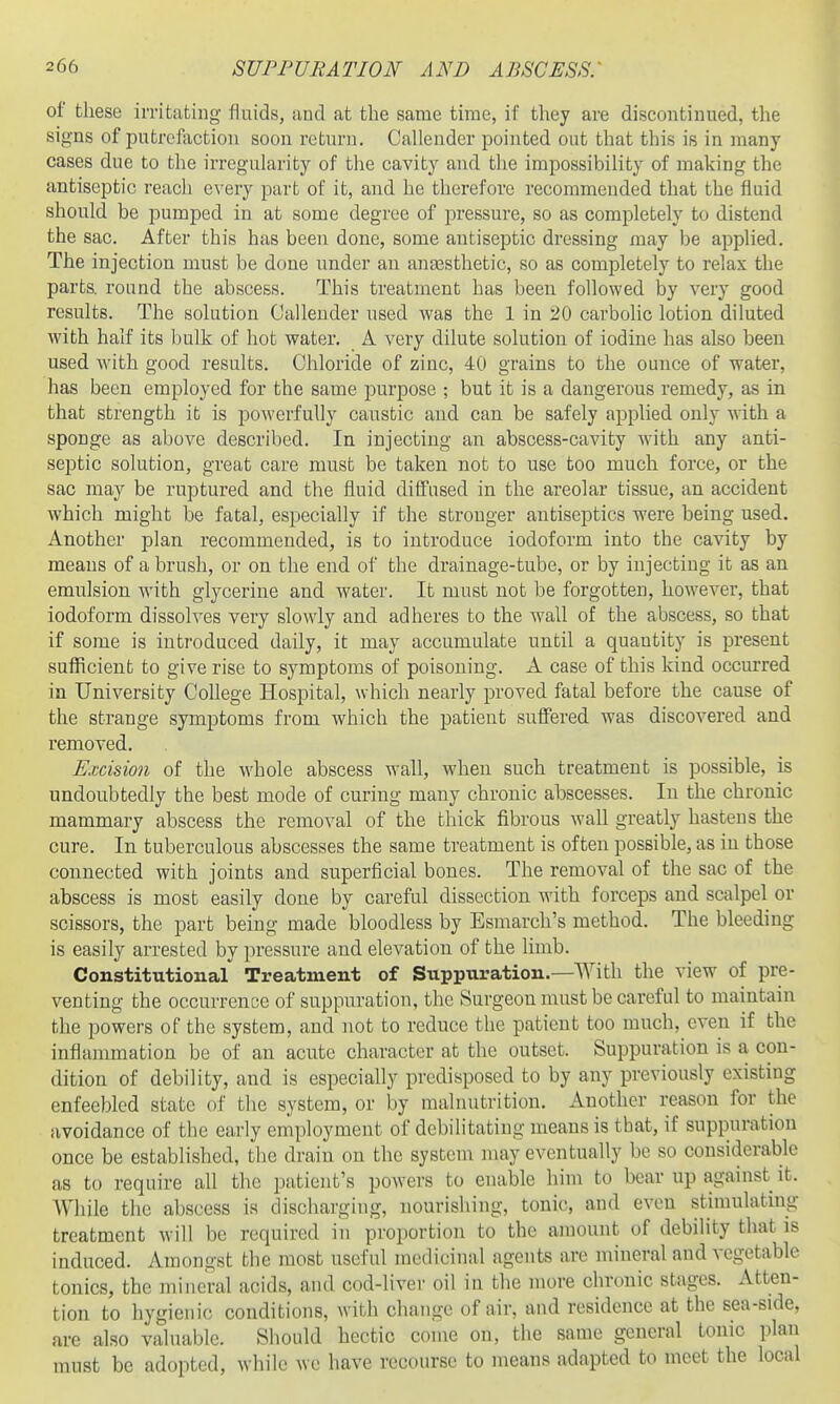 of these irritating fluids, and at the same time, if they are discontinued, the signs of putrcfiictiou soon return. Callender pointed out that this is in many cases due to the irregularity of the cavity and tlie impossibility of making the antiseptic reach every part of it, and he therefore recommended that the fluid should be pumped in at some degree of pressure, so as completely to distend the sac. After this has beeu done, some antiseptic dressing may be applied. The injection must be done under an anaesthetic, so as completely to relax the parts, round the abscess. This treatment has been followed by very good results. The solution Callender used was the 1 in 20 carbolic lotion diluted with half its bulk of hot water. A very dilute solution of iodine has also been used with good results. Chloride of zinc, 4U grains to the ounce of water, has been employed for the same purpose ; but it is a dangerous remedy, as in that strength it is powerfully caustic and can be safely applied only M-ith a sponge as above described. In injecting an abscess-cavity with any anti- septic solution, great care must be taken not to use too much force, or the sac may be ruptured and the fluid diffused in the areolar tissue, an accident which might be fatal, especially if the stronger antiseptics were being used. Another plan recommended, is to introduce iodoform into the cavity by means of a brush, or on the end of the drainage-tube, or by injecting it as an emulsion with glycerine and water. It must not be forgotten, however, that iodoform dissolves very slowly and adheres to the wall of the abscess, so that if some is introduced daily, it may accumulate until a quantity is present suflficient to give rise to symptoms of poisoning. A case of this kind occurred in University College Hospital, which nearly proved fatal before the cause of the strange symptoms from which the patient suffered was discovered and removed. Excision of the whole abscess wall, when such treatment is possible, is undoubtedly the best mode of curing many chronic abscesses. In the chronic mammary abscess the removal of the thick fibrous wall greatly hastens the cure. In tuberculous abscesses the same treatment is often possible, as in those connected with joints and superficial bones. The removal of the sac of the abscess is most easily done by careful dissection with forceps and scalpel or scissors, the part being made bloodless by Esmarch's method. The bleeding is easily arrested by pressure and elevation of the limb. Constitutional Treatment of Suppuration.—With the view of pre- venting the occurrence of suppuration, the Surgeon must be careful to maintain the powers of the system, and not to reduce the patient too much, even if the inflammation be of an acute character at the outset. Suppuration is a con- dition of debility, and is especially predisposed to by any previously existing enfeebled state of the system, or by malnutrition. Another reason for the avoidance of the early employment of debilitating means is tbat, if suppuration once be established, the drain on the system may eventually be so considerable as to require all the patient's powers to enable him to bear up against it. While the abscess is discharging, nourishing, tonic, and even stimulating treatment will be required in proportion to the amount of debility that is induced. Amongst the most useful medicinal agents are mineral and vegetable tonics, the mineral acids, and cod-liver oil in the more chronic stages. Atten- tion to hygienic conditions, with change of air, aud residence at the sea-side, are also valuable. Should hectic come on, the same general tonic plan must be adopted, while we have recourse to means adapted to meet the local