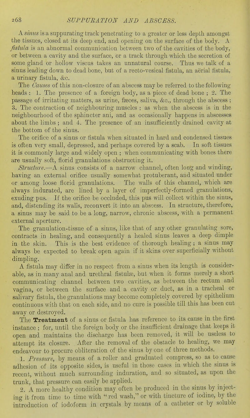 A sinus is a suppurating track penetrating to a greater or less depth amongst the tissues, closed at its deep end, and opening on the surface of the body. A fistula is an abnormal communication between two of the cavities of the body, or between a cavity and the surface, or a track through which the secretion of some gland or hollow viscus takes an unnatural course. Thus we talk of a sinus leading down to dead bone, but of a recto-vesical fistula, an aerial fistula, a urinary fistula, &c. The Causes of this non-closure of an abscess may be referred to the following heads : 1. The presence of a foreign body, as a piece of dead bone ; 2. The passage of irritating matters, as urine, fasces, saliva, &c., through the abscess ; 3. The contraction of neighbouring muscles ; as when the abscess is in the neighbourhood of the spliincter ani, and as occasionally happens in abscesses about the limbs ; and 4. The presence of an insufficiently di-ained cavity at the bottom of the sinus. The orifice of a sinus or fistula when situated in hard and condensed tissues is often very small, depressed, and perhaps covered by a scab. In soft tissues it is commonly large and widely open ; when communicating with bones there are usually soft, florid granulations obstructing it. Structure.—A sinus consists of a narrow channel, often long and winding, having an external orifice usually somewhat protuberant, and situated under or among loose florid granulations. The walls of this channel, which are always indurated, are lined by a layer of imperfectly-formed granulations, exuding pus. If the orifice be occluded, this pus wUl collect within the sinus, and, distending its walls, reconvert it into an abscess. In structure, therefore, a sinus may be said to be a long, narrow, chronic abscess, with a permanent external aperture. The granulation-tissue of a sinus, like that of any other granulating sore, contracts in healing, and consequently a healed sinus leaves a deep dimple in the skin. This is the best evidence of thorough healing ; a sinus may always be expected to break open again if it skins over superficially without dimpling. A fistula may differ in no respect from a sinus when its length is consider- able, as in many anal and urethral fistulte, but when it forms merely a short communicating channel between two cavities, as between the rectum and vagina, or between the surface and a cavity or duct, as in a tracheal or saUvary fistula, the granulations may become completely covered by epithelium continuous with that on each side, and no cure is possible till this has been cut away or destroyed. The Treatment of a sinus or fistula has reference to its cause in the first instance ; for, until the foreign body or the insufficient drainage that keeps it open and maintains the discharge has been removed, it will be useless to attempt its closure. After the removal of the obstacle to healing, we may endeavour to procure obliteration of the sinus by one of three methods. 1. Pressure, by means of a roller and graduated compress, so as to cause adhesion of its opposite sides, is useful in those cases in which the sinus is recent, without much surrounding induration, and so situated, as upon the trunk, that pressure can easily be applied. 2. A more healthy condition may often be produced in the sinus by inject- ing it from time to time with red wash, or with tincture of iodine, by the introduction of iodoform in crystals by means of a catheter or by soluble