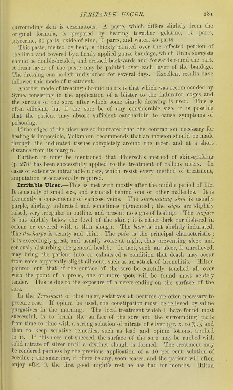surrounding skiu is eczematous. A paste, which differs slightly from the original formula, is prepared by heatiug together gelatine, If) parts, glycerine, oO parts, oxide of zinc, 10 parts, and water, 45 parts. This paste, melted by heat, is thickly painted over the affected portion of the limb, and covered by a firmly applied gauze bandage, which Unna suggests should be double-headed, and crossed backwards and forwards round the part. A fresh layer of the paste may be painted over each layer of the bandage. The dressing can be left undisturbed for several days. Excellent results have followed this mode of treatment. Another mode of treating chronic ulcers is that which was recommended by 8yme, consisting iu the application of a blister to the indurated edges and the surface of the sore, after which some simple dressing is used. This is often efficient, but if the sore be of any considerable size, it is possible that the patient may absorb sufficient cantharidin to cause symptoms of poisoning. If the edges of the ulcer are so indurated that the contraction necessary for heahng is impossible, Volkmann recommends that an incision should be made through the indurated tissues completely around the ulcer, and at a short distance from its margin. Further, it must be mentioned that Thiersch's method of skin-grafting (p. 278') has been successfully applied to the treatment of callous ulcers. In cases of extensive intractable ulcers, which resist every method of treatment, amputation is occasionally required. Irritable Ulcer.—This is met with mostly after the middle period of life. It is usually of small size, and situated behind one or other malleolus. It is frequently a consequence of varicose veins. The surroundincj sldn is usually pui-ple, slightly indurated and sometimes pigmented ; the edges are slightly raised, very irregular in outline, and present no signs of healing. The surface is but slightly below the level of the skin ; it is either dark purplish-red in colour or covered with a thin slough. The lase is but slightly indurated. The discharge is scanty and thin. The pam is the principal characteristic ; it is exceedingly great, and usually worse at night, thus preventing sleep and seriously disturbing the general health. In fact, such an ulcer, if unrelieved, may bring the patient into so exhausted a condition that death may occur from some apparently slight ailment, such as an attack of bronchitis. Hilton pointed out that if the surface of the sore be carefully touched all over with the point of a probe, one or more spots will be found most acutely tender. This is due to the exposure of a nerve-ending on the surface of the sore. In the Treatment of this ulcer, sedatives at bedtime are often necessary to procure rest. If opium be used, the constipation must be relieved by saline purgatives in the morning. The local treatment which I have found most successful, is to brush the surface of the sore and the surrounding parts from time to time with a strong solution of nitrate of silver (gr. x. to 3].), and then to keep sedative remedies, such as lead and opium lotions, applied to it. If this does not succeed, the surface of the sore may be rubbed with solid nitrate of silver until a distinct slough is formed. The treatment may be rendered painless by the previous application of a 10 per cent, solution of cocaine ; the smarting, if there be any, soon ceases, and the patient will often enjoy after it the first good night's rest he has had for months. Hilton