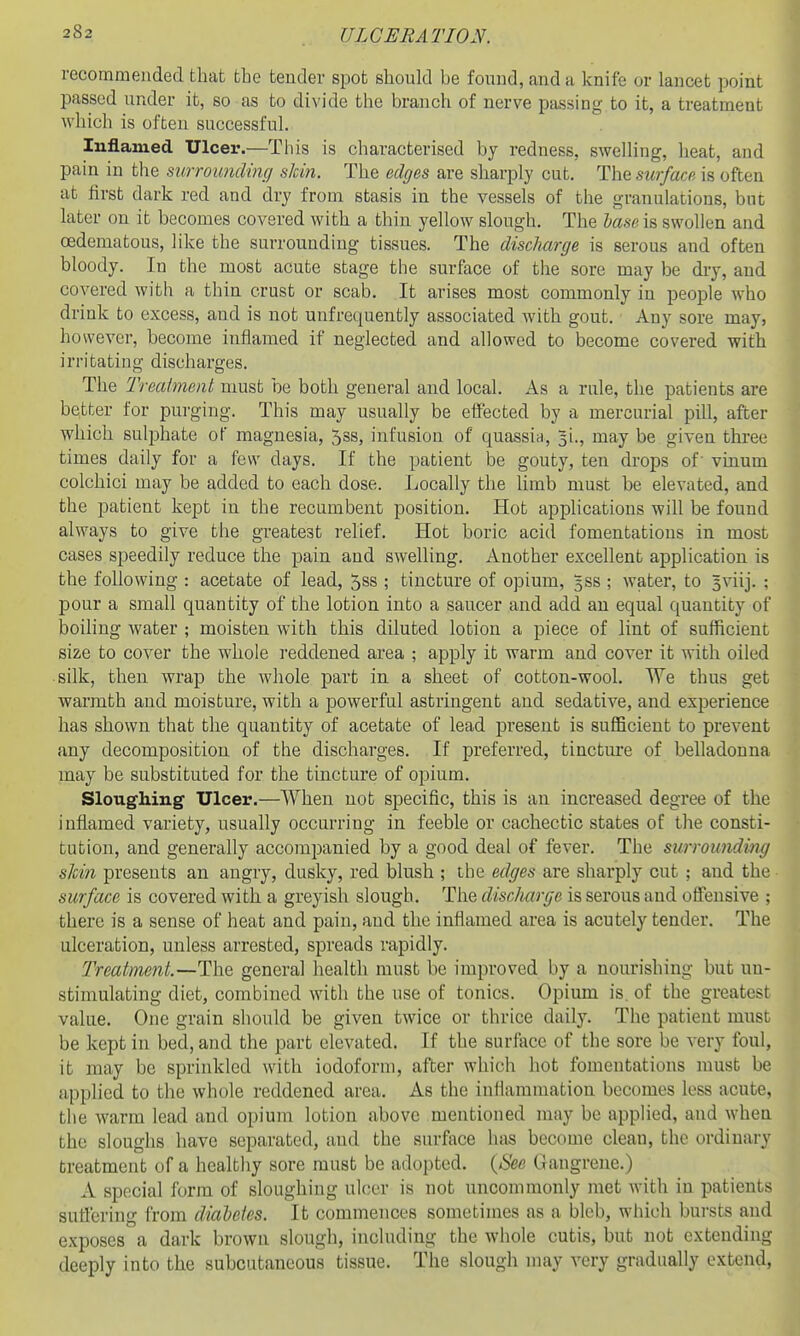 recommended that the tender spot should be found, and a knife or lancet point passed under it, so as to divide the branch of nerve passing to it, a treatment Avhich is often successful. Inflamed Ulcer.—This is characterised by redness, swelling, heat, and pain in tlie surroundinf/ skin. The edges are sharply cut. The surface is often at first dark red and dry from stasis in the vessels of the granulations, but later on it becomes covered with a thin yellow slough. The base is swollen and oedematous, like the surrounding tissues. The discharge is serous and often bloody. In the most acute stage the surface of the sore may be dry, and covered with a thin crust or scab. It arises most commonly in people who drink to excess, and is not unfrequently associated with gout. Any sore may, ho wever, become inflamed if neglected and allowed to become covered with irritating discharges. The Treatment must be both general and local. As a rule, the patients are better for purging. This may usually be eflFected by a mercurial pill, after which sulphate of magnesia, Jss, infusion of quassia, 5i., may be given three times daily for a few days. If the patient be gouty, ten drops of' vinum colchici may be added to each dose. Locally the limb must be elevated, and the patient kept in the recumbent position. Hot appUcations will be found always to give the gTeatest relief. Hot boric acid fomentations in most cases speedily reduce the pain and swelling. Another excellent application is the following : acetate of lead, 5ss ; tincture of opium, 5SS ; water, to 5viij. ; pour a small quantity of the lotion into a saucer and add an equal quantity of boiling water ; moisten with this diluted lotion a piece of lint of sufficient size to cover the whole reddened area ; apply it warm and cover it with oiled silk, then wrap the whole part in a sheet of cotton-wool. We thus get warmth and moisture, with a powerful astringent and sedative, and experience has shown that the quantity of acetate of lead present is sufficient to prevent any decomposition of the discharges. If preferred, tincture of belladonna may be substituted for the tincture of opium. Sloughing Ulcer.—When not specific, this is an increased degree of the inflamed variety, usually occurring in feeble or cachectic states of the consti- tution, and generally accompanied by a good deal of fever. The surroundiixg shin presents an angry, dusky, red blush ; the edges are sharply cut ; aud the surface is covered with a greyish slougb. The disclmrge is serous and offensive ; there is a sense of heat and pain, and the inflamed area is acutely tender. The ulceration, unless arrested, spreads rapidly. Treatment.—The general health must be improved by a nourishing but uu- stimulating diet, combined with the use of tonics. Opium is. of the greatest value. One grain should be given twice or thrice daily. The patient must be kept in bed, and the part elevated. If the surfece of the sore be very foul, it may be sprinkled with iodoform, after which hot fomentations must be applied to the whole reddened area. As the inflammation becomes loss acute, the warm lead and opium lotion above mentioned may be applied, and when the sloughs have separated, and the surface hiis become clean, the ordinary treatment of a healthy sore must be adopted. {See Gangrene.) A special form of sloughing ulcer is not uncommonly met with in patients sutfering from diabetes. It commences sometimes as a bleb, which bursts and exposes a dark brown slough, including the whole cutis, but not extending deeply into the subcutaneous tissue. The slough may very gradually extend,