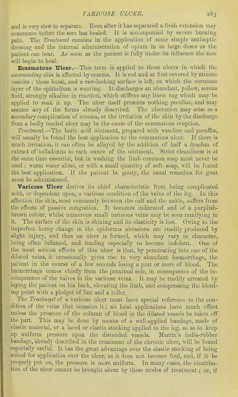 and is very slow to separate. Even after it has separated a fresh extension may commence before the sore has healed. It is accompanied by severe burning- pain. The Treatment consists in the application of some simple antiseptic dressing and the internal administration of opium in as large doses as the patient can bear. As soon as the patient is fully under its influence the sore will begin to heal. Eczematous Ulcer.—This term is applied to those ulcers in which the surrounding skin is affected by eczema. It is red and at first covered by minute vesicles ; these burst, and a raw-looking surface is left, on which the corneous layer of the epithehum is wanting. It discharges an abundant, yellow, serous fluid, strongly alkaline in reaction, which stiffens any linen rag which may be apphed to soak it up. The ulcer itself presents nothing peculiar, and may assume any of the forms already described. The ulceration may arise as a secondary complication of eczema, or the irritation of the skin by the discharge fi'om a badly tended ulcer may be the cause of the eczematous eruption. Treatment.—The boric acid ointment, prepared with vaseline and paraffin, will usually be found the best application to the eczematous ulcer. If there is much irritation, it can often be allayed by the addition of half a drachm of extract of belladonna to each ounce of the ointment. Strict cleanliness is at the same time essential, but in washing the limb common soap must never be used ; warm water alone, or with a small quantity of soft soap, will be found the best application. If the patient be gouty, the usual remedies for gout must be administered. Varicose Ulcer derives its chief characteristic ft-om being complicated with, or dependent upon, a varicose condition of the veins of the leg. In this affection the skin, most commonly between the calf and the ankle, suffers from the effects of passive congestion. It becomes indurated and of a purplish- brown colour, whilst numerous small tortuous veins may be seen ramifying in it. The surface of the skin is shining and its elasticity is lost. Owing to the imperfect horny change in the epidermis abrasions are readily produced by shght injury, and thus an ulcer is formed, which may vary in character, being often inflamed, and tending especially to become indolent. One of the most serious effects of this ulcer is that, by penetrating into one of the dilated veins, it' occasionally gives rise to very abundant haemorrhage, the patient in the course of a few seconds losing a pint or more of blood. The htemorrhage comes chiefly from the proximal side, in consequence of the in- competence of the valves in the varicose veins. It may be readily arrested by laying the patient on his back, elevating the limb, and compressing the bleed- ing point with a pledget of lint and a roller. The Treatmejit of a varicose ulcer must have special reference to the con- dition of the veins that occasion it; no local applications have much effect unless the pressure of the column of blood in the dilated vessels be taken oft' the part. This may be done by means of a well-applied bandage, made of elastic material, or a laced or elastic stocking applied to the leg, so as to keep up uniform pressure upon the distended vessels. Martin's india-rubber bandage, already described in the treatment of the chi-onic ulcer, Avill be found especially useful. It has the great advantage over the elastic stocking of being suited for application over the ulcer, as it does not become foul, and, if it be properly put on, the pressure is more uniform. In many cases, the cicatrisa- tion of the ulcer cannot be brought about by these modes of treatment; or, if