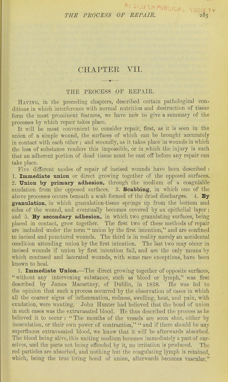 CHAPTER VII. THE PROCESS OF REPAIR. Having, in the preceding cliaiDters, described certain pathological con- ditions in wMch interference with normal nutrition and destruction of tissue form the most prominent features, we have now to give a summary of the processes by which repair takes place. It will be most convenient to consider repair, first, as it is seen in the iniion of a simple wound, the surfaces of which can be brought accurately in contact with each other ; and secondly, as it takes place in wounds in which the loss of substance renders this impossible, or in which the injury is such that an adherent portion of dead tissue must be cast off before any repair can take place. Five different modes of repair of incised wounds have been described : 1. Immediate union or direct growing together of the opposed surfaces. 2. Union by primary adhesion, through the medium of a coagulable exudation from the opposed surfaces. 3. Scabbing, in which one of the above processes occurs beneath a scab formed of the dried discharges. 4. By granulation, in Avhich granulation-tissue springs up from the bottom and sides of the wound, and eventually becomes covered by an epithelial layer ; and 5. By secondary adhesion, in which two granulating surfaces, being placed in contact, grow together. The first two of these methods of repair are included under the term  union by the first intention, and are confined to incised and punctured wounds. The third is in reality merely an accidental condition attending union by the first intention. The last two may occur in incised wounds if union by first intention fail, and are the only means by which contused and lacerated wounds, with some rare exceptions, have been known to heal. 1. Immediate Union.—The direct growing together of opposite surfaces, without any intervening substance, such as blood or lymph, was first described by James Macartney, of Dublin, in 1888. He was led to the opinion that such a process occurred by the observation of cases in which all the coarser signs of inflammation, redness, swelling, heat, and pain, with exudation, were wanting. John Hunter had believed that the bond of union in such cases was the extravasated blood. He thus described the process as he believed it to occur :  The mouths of the vessels are soon shut, either by inosculation, or their own power of contraction,  and if there should be any superfluous extravasated blood, we know that it will be afterwards absorbed. The blood being alive, this uniting medium becomes immediately a part of our- selves, and the parts not being offended by it, no irritation is produced. The red particles are absorbed, and nothing but the coagulating lymph is retained, which, being the true living bond of union, afterwards becomes vascular.