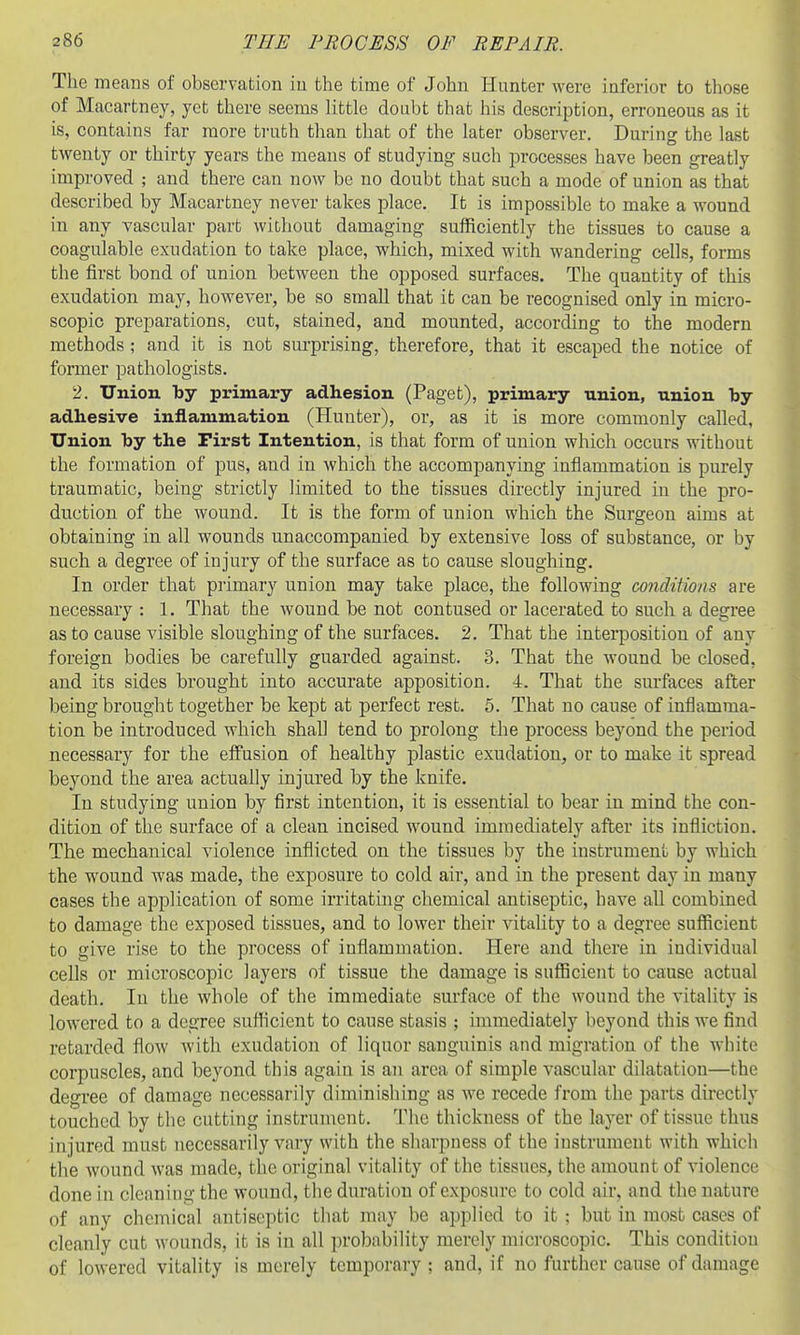 The means of observation in the time of John Hunter were iaferior to those of Macartney, yet there seems little doubt that his description, erroneous as it is, contains far more truth than that of the later observer. During the last twenty or thirty years the means of studying such processes have been greatly improved ; and there can now be no doubt that such a mode of union as that described by Macartney never takes place. It is impossible to make a wound in any vascular part without damaging sufficiently the tissues to cause a coagulable exudation to take place, which, mixed with wandering cells, forms the first bond of union between the opposed surfaces. The quantity of this exudation may, however, be so small that it can be recognised only in micro- scopic preparations, cut, stained, and mounted, according to the modern methods ; and it is not sui'prising, therefore, that it escaped the notice of former pathologists. 2. Union by primary adhesion (Paget), primary union, nnion by adhesive inflammation (Hunter), or, as it is more commonly called, Union hy the First Intention, is that form of union which occurs without the formation of pus, and in which the accompanying inflammation is purely traumatic, being strictly limited to the tissues directly injured in the pro- duction of the wound. It is the form of union which the Surgeon aims at obtaining in all wounds unaccompanied by extensive loss of substance, or by such a degree of injury of the surface as to cause sloughing. In order that piimary union may take place, the following conditwns are necessary : 1. That the wound be not contused or lacerated to such a degree as to cause visible sloughing of the surfaces. 2. That the interposition of any foreign bodies be carefully guarded against. 3. That the wound be closed, and its sides brought into accurate apposition. 4. That the surfaces after being brought together be kept at perfect rest. 5. That no cause of inflamma- tion be introduced which shall tend to prolong the process beyond the period necessary for the effusion of healthy plastic exudation, or to make it spread beyond the area actually injured by the knife. In studying union by first intention, it is essential to bear in mind the con- dition of the surface of a clean incised wound immediately after its infliction. The mechanical violence inflicted on. the tissues by the instrument by which the wound was made, the exposure to cold air, and in the present day in many cases the application of some irritating chemical antiseptic, have all combined to damage the exposed tissues, and to lower their vitahty to a degree sufficient to give rise to the process of inflammation. Here and there in individual cells or microscopic layers of tissue the damage is sufficient to cause actual death. In the whole of the immediate surface of the wound the vitality is lowered to a degree suflicient to cause stasis ; immediately beyond this we find retarded flow with exudation of liquor sanguinis and migration of the white corpuscles, and beyond this again is an area of simple vascular dilatation—the degree of damage necessarily diminishing as we recede from the parts directly touched by tlic cutting instrument. The thickness of the layer of tissue thus injured must necessarily vary with the sharpness of the instrument with which the wound was made, the original vitality of the tissues, the amount of violence done in cleaning the wound, the duration of exposure to cold air, and the nature of any chemical antiseptic tliat may be applied to it ; but in most cases of cleanly cut wounds, it is in all probability merely mici-oscopic. This conditiou of lowered vitality is merely temporary; and, if no further cause of damage