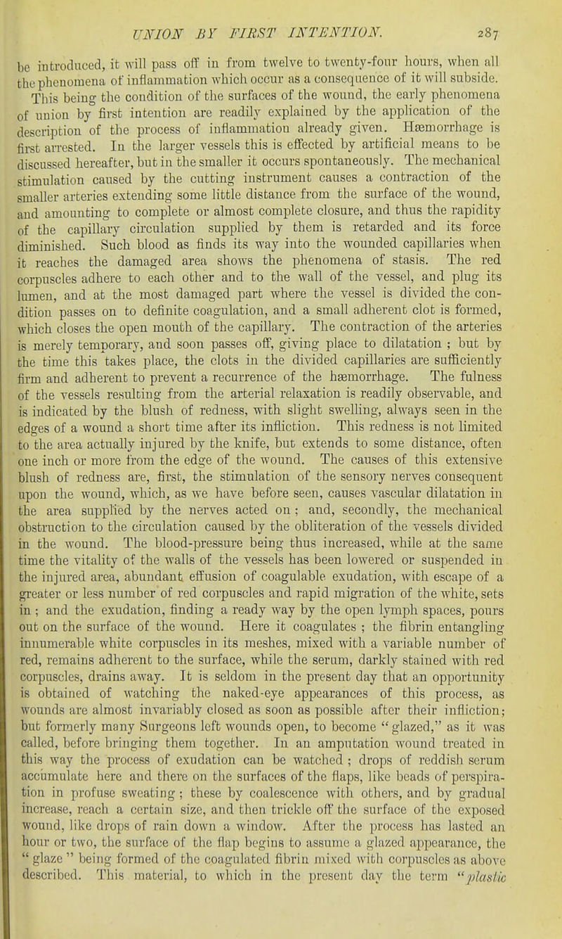be introduced, it will pass off in from twelve to twenty-four hours, when all the phenomena of inflammation which occur as a consequence of ifc will subside. This being the condition of the surfaces of the wound, the early phenomena of union by first intention are readily explained by the application of the description of the process of inflammation already given. Haemorrhage is fii-st an-ested. In the larger vessels this is effected by artificial means to be discussed hereafter, but in the smaller it occurs spontaneously. The mechanical stimulation caused by the cutting instrument causes a contraction of the smaller arteries extending some little distance from the surface of the wound, and amounting to complete or almost complete closure, and thus the rapidity of the capillary circulation supphed by them is retarded and its force diminished. Such blood as finds its way into the wounded capillaries when it reaches the damaged area shows the phenomena of stasis. The red corpuscles adhere to each other and to the wall of the vessel, and plug its lumen, and at the most damaged part where the vessel is divided the con- dition passes on to definite coagulation, and a small adherent clot is formed, which closes the open mouth of the capillary. The contraction of the arteries is merely temporary, and soon passes off, giving place to dilatation ; but by the time this takes place, the clots in the divided capillaries are sufficiently firm and adherent to prevent a recurrence of the hemorrhage. The fulness of the vessels resulting from the arterial relaxation is readily observable, and is indicated by the blush of redness, with slight sweUing, always seen in the edges of a wound a short time after its infliction. This redness is not limited to the area actually injured by the knife, but extends to some distance, often one inch or more from the edge of the wound. The causes of this extensive blush of redness are, first, the stimulation of the sensory nerves consequent upon the wound, which, as we have before seen, causes vascular dilatation in the area supplied by the nerves acted on ; and, secondly, the mechanical obstruction to the circulation caused by the obliteration of the vessels divided in the wound. The blood-pressure being thus increased, while at the same time the vitality of the walls of the vessels has been lowered or suspended in the injured area, abundant effusion of coagulable exudation, with escape of a greater or less number of red corpuscles and rapid migration of the white, sets in and the exudation, finding a ready way by the open lymph spaces, pours out on the surface of the wound. Here it coagulates : the fibrin entanfflinsr innumerable white corpuscles in its meshes, mixed with a variable number of red, remains adherent to the surface, while the serum, darkly stained with red corpuscles, drains away. It is seldom in the present day that an opportunity is obtained of watching the naked-eye appearances of this process, as wounds are almost invariably closed as soon as possible after their infliction; but formerly many Surgeons left wounds open, to become  glazed, as it was called, before bringing them together. In an amputation wound treated in this way the process of exudation can be watched ; drops of reddish serum acciimulate here and there on the surfaces of the flaps, like beads of perspira- tion in profuse sweating ; these by coalescence with others, and by gradual increase, reach a certain size, and then trickle off the surface of the exposed wound, Hke drops of rain down a window. After the process has lasted an hour or two, the surface of the flap begins to assume a glazed appearance, the  glaze  being formed of the coagulated fibrin mixed with corpuscles as above described. This material, to which in the present day the term plastic