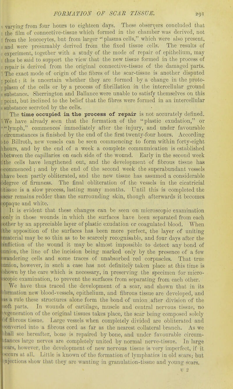 FORMATION OF SCAB TISSUE. , varying from four hours to eighteen days. These obsei'vers concluded that I the fihn of connective-tissue which formed in the clianiber was derived, not • from the leucocytes, but from larger plasma cells, which were also ]-)rosent, I and were presumably derived from the fixed tissue cells. The results of experiment, together witli a study of the mode of repair of epithelium, may t thus be said to support the view that the new tissue formed in the process of ■ repair is derived from the original connective-tissue of the damaged parts. ^ The exact mode of origin of the fibres of the scar-tissue is another disputed I point: it is uncertain whether they are formed by a change in the proto- i plasm of the cells or by a process of fibrillation in the intercellular ground i substance. Sherrington and Ballance were unable to satisfy themselves on this • point, but inclined to the belief that the fibres were formed in an intercellular > substance secreted by the cells. The time occupied in the process of repair is not accurately defined. \We have already seen that the formation of the plastic exudation, or ■•lymph, commences' immediately after the injury, and under favourable .•circumstances is finished by the end of the first twenty-four hours. According •■to Billroth, new vessels can be seen commencing to form within forty-eight :hours, and by the end of a week a complete communication is established 'between the capillaries on each side of the wound. Early in the second week f.the cells have lengthened out, and the development of fibrous tissue has commenced ; and by the end of the second week the superabundant vessels have been partly obliterated, and the new tissue has assumed a considerable degi'ee of firmness. The final obliteration of the vessels in the cicatricial tissue is a slow process, lasting many months. Until this is completed the scar remains redder than the surrounding skin, though afterwards it becomes jOpaque and white. It is evident that these changes can be seen on microscopic examination only in those wounds in which the surfaces have been separated from each other by an appreciable layer of plastic exudation or coagulated blood. When the apposition of the surfaces has been more perfect, the layer of uniting material may be so thin as to be scarcely recognisable, and foui- days after the infliction of the wound it may be almost impossible to detect any bond of union, the line of the incision being marked only by the presence of a few rt'andering cells and some traces of unabsorbed red corpuscles. That true jianion, however, in such a case has not definitely taken place at this time is ■jhown by the care which is necessary, in preserving the specimen for micro- ■jcopic examination, to prevent the surfaces from separating from each other. We have thus traced the development of a scar, and shown that in its 'ormation new blood-vessels, epithelium, and fibrous tissue are developed, and •IS a rule these structures alone form the bond of union after division of the !oft parts. In wounds of cartilage, muscle and central nervous tissue, no Regeneration of the original tissues takes place, the scar being composed solely )f fibrous tissue. Large vessels when completely divided are obliterated and converted into a fibrous cord as far as the nearest collateral branch. As we haU see hereafter, bone is repaired by bone, and under favourable circum- tances large nerves are completely united by normal nerve-tissue. In large cars, however, the development of new nervous tissue is very imperfect, if it iccurs at all. Little is known of the formation ol' lymphatics in old scars; but ajectious show that they are wanting in granulation-tissue and young scars. u 2